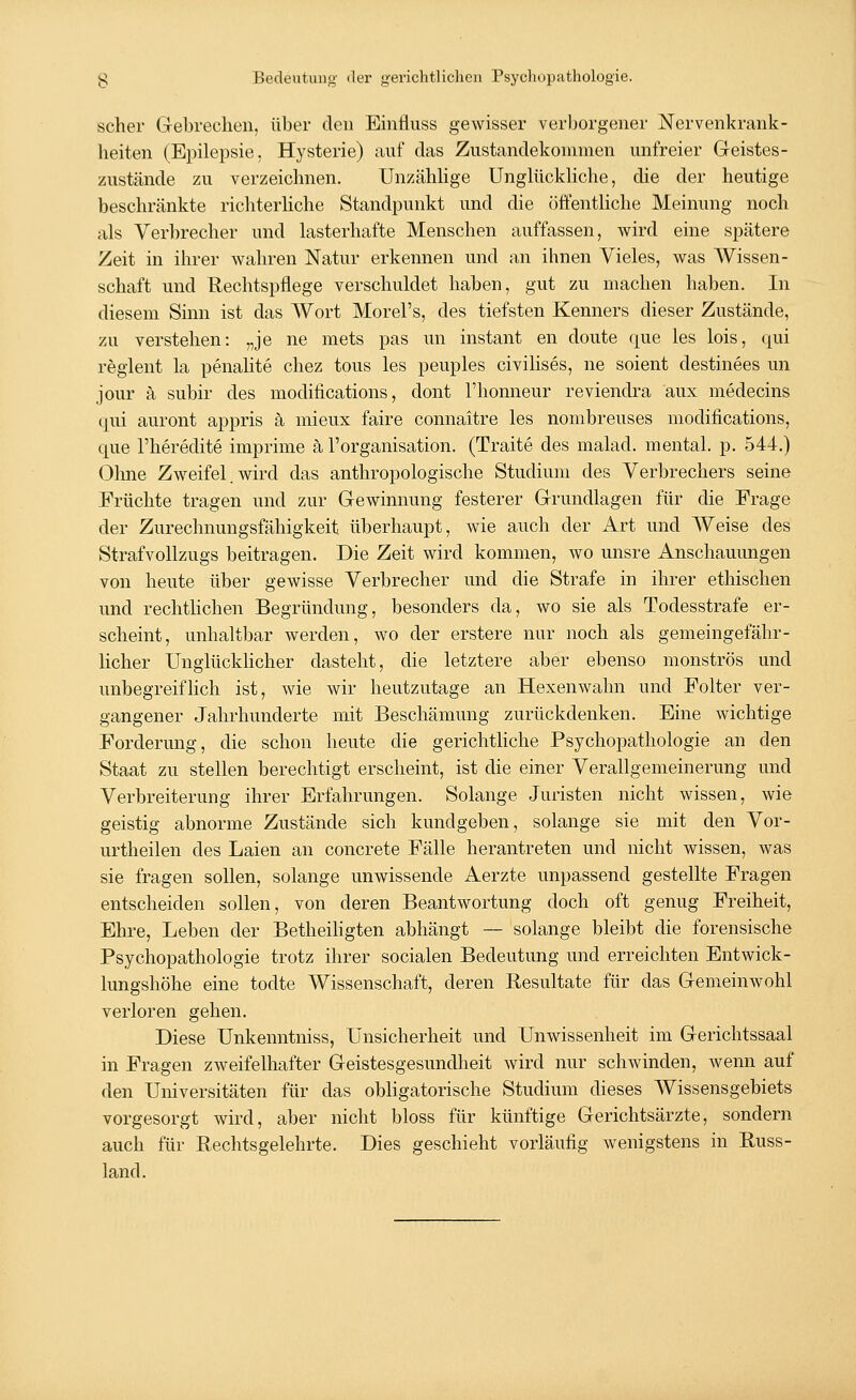 scher Gebrechen, über den Einfluss gewisser verborgener Nervenkrank- heiten (Epilepsie. Hysterie) auf das Zustandekommen unfreier Geistes- zustände zu verzeichnen. Unzählige Unglückliche, die der heutige beschränkte richterliche Standpunkt und die öffentliche Meinung noch als Verbrecher und lasterhafte Menschen auffassen, wird eine spätere Zeit in ihrer wahren Natur erkennen und an ihnen Vieles, was Wissen- schaft und Rechtspflege verschuldet haben, gut zu machen haben. In diesem Sinn ist das Wort Morel's, des tiefsten Kenners dieser Zustände, zu verstehen: „je ne mets pas im instant en doute que les lois, qui reglent la penalite chez tous les peuples civilises, ne soient destinees un jour ä subir des modiiications, dont l'honneur reviendra aux medecins qui auront appris ä mieux faire connaitre les nombreuses modifications, que l'heredite imprime ä l'organisation. (Traite des malad, mental, p. 544.) Ohne Zweifel. wird das anthropologische Studium des Verbrechers seine Früchte tragen und zur Gewinnung festerer Grundlagen für die Frage der Zurechnungsfähigkeit überhaupt, wie auch der Art und Weise des Strafvollzugs beitragen. Die Zeit wird kommen, wo unsre Anschauungen von heute über gewisse Verbrecher und die Strafe in ihrer ethischen und rechtlichen Begründung, besonders da, wo sie als Todesstrafe er- scheint, unhaltbar werden, wo der erstere nur noch als gemeingefähr- licher Unglücklicher dasteht, die letztere aber ebenso monströs und unbegreiflich ist, wie wir heutzutage an Hexen walin und Folter ver- gangener Jahrhunderte mit Beschämung zurückdenken. Eine wichtige Forderung, die schon heute die gerichtliche Psychopathologie an den Staat zu stellen berechtigt erscheint, ist die einer Verallgemeinerung und Verbreiterung ihrer Erfahrungen. Solange Juristen nicht wissen, wie geistig abnorme Zustände sich kundgeben, solange sie mit den Vor- urtheilen des Laien an concrete Fälle herantreten und nicht wissen, was sie fragen sollen, solange unwissende Aerzte unpassend gestellte Fragen entscheiden sollen, von deren Beantwortung doch oft genug Freiheit, Ehre, Leben der Betheiligten abhängt — solange bleibt die forensische Psychopathologie trotz ihrer socialen Bedeutung und erreichten Entwick- lungshöhe eine todte Wissenschaft, deren Resultate für das Gemeinwohl verloren gehen. Diese Unkenntniss, Unsicherheit und Unwissenheit im Gerichtssaal in Fragen zweifelhafter Geistesgesundheit wird nur schwinden, wenn auf den Universitäten für das obligatorische Studium dieses Wissensgebiets vorgesorgt wird, aber nicht bloss für künftige Gerichtsärzte, sondern auch für Rechtsgelehrte. Dies geschieht vorläufig wenigstens in Russ- land.