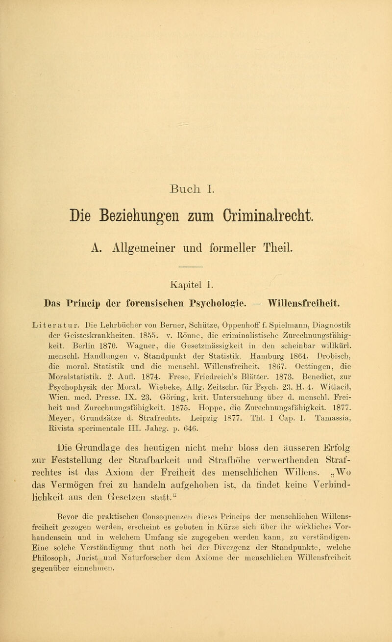 Buch I. Die Beziehungen zum Oriminalrecht. A. Allgemeiner und formeller Theil. Kapitel I. Das Princip der forensischen Psychologie. — Willensfreiheit. Literatur. Die Lehrbücher von Berner, Schütze, Oppenhoff f. Spielmann, Diagnostik der Geisteskrankheiten. 1855. v. Rönne, die criminalistische Zurechnungsfähig- keit. Berlin 1870. Wagner, die Gesetzmässigkeit in den scheinbar willkürl. menschl. Handlungen v. Standpunkt der Statistik. Hamburg 1864. Drobisch, die moral. Statistik und die menschl. Willensfreiheit. 1867. Oettingen, die Moralstatistik. 2. Aufl. 1874. Frese, Friedreich's Blätter. 1873. Benedict, zur Psychophysik der Moral. Wiebeke, Allg. Zeitschr. für Psych. 28. H. 4. Witlacil, Wien. med. Presse. IX. 23. Göring, krit. Untersuchung über d. menschl. Frei- heit und Zurechnungsfähigkeit. 1875. Hoppe, die Zurechnungsfähigkeit. 1877. Meyer, Grundsätze d. Strafrechts. Leipzig 1877. Thl. 1 Cap. 1. Tamassia, Rivista sperimentale III. Jahrg. p. 646. Die Grundlage des heutigen nicht mehr bloss den äusseren Erfolg zur Feststellung der Strafbarkeit und Strafhöhe verwerthenden Straf- rechtes ist das Axiom der Freiheit des menschlichen Willens. „Wo das Vermögen frei zu handeln aufgehoben ist, da findet keine Verbind- lichkeit aus den Gesetzen statt. Bevor die praktischen Consequenzen dieses Princips der menschlichen Willens- freiheit gezogen werden, erscheint es geboten in Kürze sich über ihr wirkliches Vor- handensein und in welchem Umfang sie zugegeben werden kann, zu verständigen. Eine solche Verständigung thut noth bei der Divergenz der Standpunkte, welche Philosoph, Jurist und Naturforscher dem Axiome der menschlichen Willensfreiheit