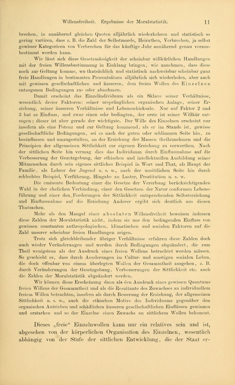 brechen, in annähernd gleichen Quoten alljährlich wiederkehren und statistisch so gering variiren, dass z. B. die Zahl der Selbstmorde, Heirathen, Vei'brecken, ja selbst g-ewisser Kategorieen von Verbrechen für das künftige Jahr annähernd genau voraus- bestimmt werden kann. Wie lässt sich diese Gesetzmässigkeit der scheinbar willkürlichen Handlungen mit der freien Willensbestimmung in Einklang bringen, wie annehmen, dass diese noch zur Geltung komme, wo thatsächlich und statistisch nachweisbar scheinbar ganz freie Handlungen in bestimmten Procentsätzen alljährlich sich wiederholen, aber auch mit gewissen gesellschaftlichen und äusseren, dem freien Wollen des Einzelnen entzogenen Bedingungen zu- oder abnehmen. Damit erscheint das Einzelindividuum als ein Sklave seiner Verhältnisse, wesentlich dreier Paktoren: seiner ursprünglichen organischen Anlage, seiner Er- ziehung, seiner äusseren Verhältnisse und Lebensschicksale. Nur auf Paktor 2 und 3 hat es Einfluss, und zwar einen sehr bedingten, der erste ist seiner Willkür ent- zogen ; dieser ist aber gerade der wichtigste. Der Wille des Einzelnen erscheint nur insofern als eine Potenz und zur Geltung kommend, als er im Stande ist, gewisse gesellschaftliche Bedingungen, sei es nach der guten oder schlimmen Seite hin, zu beeinflussen und umzugestalten, an der Erziehung der Massen theilzunehmen und die Principien der allgemeinen Sittlichkeit zur eigenen Erziehung zu verwerthen. Nach -der sittlichen Seite hin vermag dies das Individuum durch Einflussnahme auf die Verbesserung der Gezetzgebung, der ethischen und intellektuellen Ausbildung seiner Mitmenschen durch sein eigenes sittliches Beispiel in Wort und That, als Haupt der Familie, als Lehrer der Jugend u. s. w., nach der unsittlichen Seite hin durch schlechtes Beispiel, Verführung, Hingabe an Laster, Prostitution u. s. w. Die eminente Bedeutung einer die Gesetze der Vererbung berücksichtigenden Wahl in der ehelichen Verbindung, einer den Gesetzen der Natur conformen Lebens- führung und einer den.Forderungen der Sittlichkeit entsprechenden Selbsterziehung und Einflussnahme auf die Erziehung Anderer ergibt sich deutlich aus diesen Thatsachen. Mehr als den Mangel einer absoluten Willensfreiheit beweisen indessen diese Zahlen der Moralstatistik nicht, indem sie uns den bedingenden Einfluss von gewissen constanten anthropologischen, klimatischen und socialen Faktoren auf die Zahl unserer scheinbar freien Handlungen zeigen. Trotz sich gleichbleibender übriger Verhältnisse erfahren diese Zahlen doch auch wieder Veränderungen und werden durch Bedingungen abgeändert, die zum Theil wenigstens als der Ausdruck eines freien Wollens betrachtet werden müssen. So geschieht es, dass durch Aenderungen im Cultur- und sonstigen socialen Leben, die doch offenbar von einem überlegten Wollen der Gesammtheit ausgehen, z. B. durch Veränderungen der Gesetzgebung, Verbesserungen der Sittlichkeit etc. auch die Zahlen der Moralstatistik abgeändert werden. Wir können diese Erscheinung dann als- den Ausdruck eines gewissen Quantums freien Willens der Gesammtheit und als die Resultante des Zuwachses an individuellem freiem Willen betrachten, insofern als durch Besserung der Erziehung, der allgemeinen Sittlichkeit u. s. w., auch die ethischen Motive des Individuums gegenüber den organischen Antrieben und schädlichen äusseren gesellschaftlichen Einflüssen gewinnen und erstarken und so der Einzelne einen Zuwachs an sittlichem Wollen bekommt. Dieses „freie Einzelnwollen kann nur ein relatives sein und ist, abgesehen von der körperlichen Organisation des Einzelnen, wesentlich abhängig von der Stufe der sittlichen Entwicklung, die der Staat er-