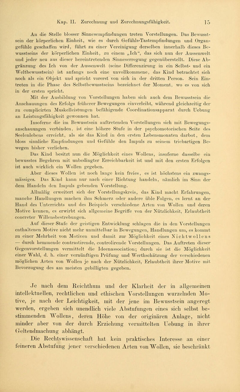 An die Stelle blosser Sinnesempfindungen treten Vorstellungen. Das Bewusst- sein der körperlichen Einheit, wie es durch Gefühls-Tastempfindungen und Organ- gefühle geschaffen wird, führt zu einer Vereinigung derselben innerhalb dieses Be- wusstseins der körperlichen Einheit, zu einem „Ich, das sich nun der Aussen weit und jeder neu aus dieser hereintretenden Sinneserregung gegenüberstellt. Diese Ab- gränzung des Ich von der Aussenwelt (seine Differenzirung in ein Selbst- und ein Weltbewusstsein) ist anfangs noch eine unvollkommene, das Kind betrachtet sich noch als ein Objekt und spricht vorerst von sich in der dritten Person. Sein Ein- treten in die Phase des Selbstbewusstseins bezeichnet der Moment, wo es von sich in der ersten spricht. Mit der Ausbildung von Vorstellungen haben sich auch dem Bewusstsein die Anschauungen des Erfolgs früherer Bewegungen einverleibt, während gleichzeitig der zu complicirten Muskelleistungen befähigende Coordinationsapparat durch TJebung- an Leistungsfähigkeit gewonnen hat. Insoferne die im Bewusstsein auftretenden Vorstellungen sich mit Bewegungs- anschauungen verbinden, ist eine höhere Stufe in der psychomotorischen Seite des Seelenlebens erreicht, als sie das Kind in den ersten Lebensmonaten darbot, dem bloss sinnliche Empfindungen und Gefühle den Impuls zu seinem triebartigen Be- wegen bisher verliehen. Das Kind besitzt nun die Möglichkeit eines Wollens, insoferne dasselbe ein bewusstes Begehren mit unbedingter Erreichbarkeit ist und mit den ersten Erfolgen ist auch wirklich ein Wollen gegeben. Aber dieses Wollen ist noch lange kein freies, es ist höchstens ein zwangs- mässiges. Das Kind kann nur nach einer Richtung handeln, nämlich im Sinn der dem Handeln den Impuls gebenden Vorstellung. Allmälig erweitert sich der Vorstellungskreis, das Kind macht Erfahrungen, manche Handlungen machen ihm Schmerz oder andere üble Folgen, es lernt an der Hand des Unterrichts und des Beispiels verschiedene Arten von Wollen und deren Motive kennen, es erwirbt sich allgemeine Begriffe von der Nützlichkeit, Erlaubtheit concreter Willensbestrebungen. Auf dieser Stufe der geistigen Entwicklung schlagen die in den Vorstellungen enthaltenen Motive nicht mehr unmittelbar in Bewegungen, Handlungen um, es kommt zu einer Mehrheit von Motiven und damit zur Möglichkeit eines Nichtwollens — durch hemmende contrastirende, controlirende Vorstellungen. Das Auftreten dieser Gegenvorstellungen vermittelt die Ideenassociation; durch sie ist die Möglichkeit einer Wahl, d. h. einer vernünftigen Prüfung und Werthschätzung der verschiedenen möglichen Arten von Wollen je nach der Nützlichkeit, Erlaubtheit ihrer Motive mit Bevorzugung des am meisten gebilligten gegeben. Je nach dem Reichthum und der Klarheit der in allgemeinen intellektuellen, rechtlichen und ethischen Vorstellungen wurzelnden Mo- tive, je nach der Leichtigkeit, mit der jene im Bewusstsein angeregt werden, ergeben sich unendlich viele Abstufungen eines sich selbst be- stimmenden Wollens, deren Höhe von der originären Anlage, nicht minder aber von der durch Erziehung vermittelten Uebung in ihrer (reltendmachung abhängt. Die Rechtswissenschaft hat kein praktisches Interesse an einer feineren Abstufung jener verschiedenen Arten von Wollen, sie beschränkt