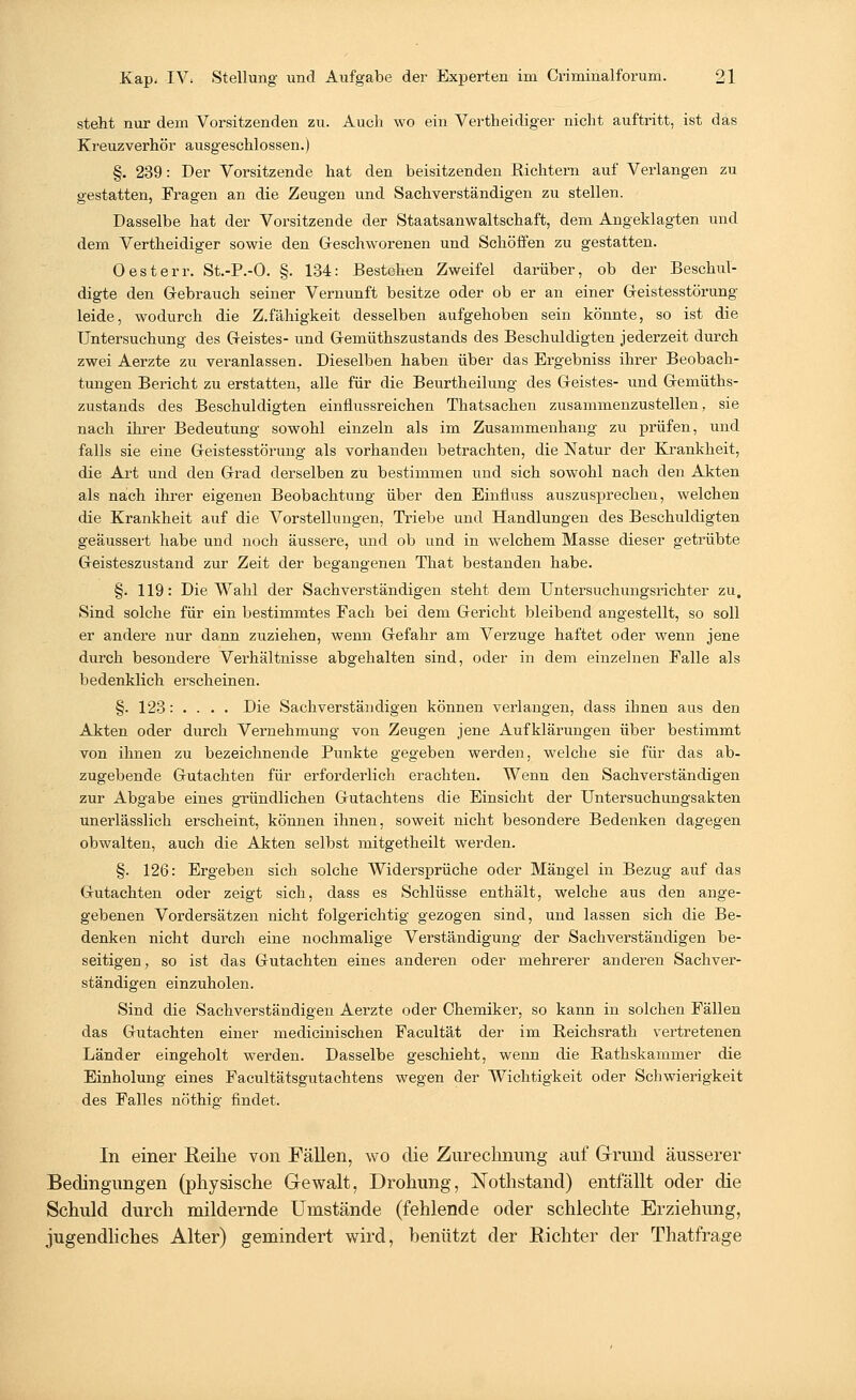 steht nur dem Vorsitzenden zu. Auch wo ein Vertheidiger nicht auftritt, ist das Kreuzverhör ausgeschlossen.) §. 239: Der Vorsitzende hat den beisitzenden Richtern auf Verlangen zu gestatten, Fragen an die Zeugen und Sachverständigen zu stellen. Dasselbe hat der Vorsitzende der Staatsanwaltschaft, dem Angeklagten und dem Vertheidiger sowie den Geschworenen und Schöffen zu gestatten. Oesterr. St.-P.-O. §. 134: Bestehen Zweifel darüber, ob der Beschul- digte den Gebrauch seiner Vernunft besitze oder ob er an einer Geistesstörung leide, wodurch die Z.fähigkeit desselben aufgehoben sein könnte, so ist die Untersuchung des Geistes- und Gemüthszustands des Beschuldigten jederzeit durch zwei Aerzte zu veranlassen. Dieselben haben über das Ergebniss ihrer Beobach- tungen Bericht zu erstatten, alle für die Beurtheilung des Geistes- und Gemüths- zustands des Beschuldigten einflussreichen Thatsachen zusammenzustellen, sie nach ihrer Bedeutung sowohl einzeln als im Zusammenhang zu prüfen, und falls sie eine Geistesstörung als vorhanden betrachten, die Natur der Krankheit, die Art und den Grad derselben zu bestimmen und sich sowohl nach den Akten als nach ihrer eigenen Beobachtung über den Einfluss auszusprechen, welchen die Krankheit auf die Vorstellungen, Triebe und Handlungen des Beschuldigten geäussert habe und noch äussere, und ob und in welchem Masse dieser getrübte Geisteszustand zur Zeit der begangenen That bestanden habe. §. 119: Die Wahl der Sachverständigen steht dem Untersuchungsrichter zu. Sind solche für ein bestimmtes Fach bei dem Gericht bleibend angestellt, so soll er andere nur dann zuziehen, wenn Gefahr am Verzuge haftet oder wenn jene durch besondere Verhältnisse abgehalten sind, oder in dem einzelnen Falle als bedenklich erscheinen. §. 123: . . . . Die Sachverständigen können verlangen, dass ihnen aus den Akten oder durch Vernehmung von Zeugen jene Aufklärungen über bestimmt von ihnen zu bezeichnende Punkte gegeben werden, welche sie für das ab- zugebende Gutachten für erforderlich erachten. Wenn den Sachverständigen zur Abgabe eines gründlichen Gutachtens die Einsicht der Untersuchungsakten unerlässlich erscheint, können ihnen, soweit nicht besondere Bedenken dagegen obwalten, auch die Akten selbst mitgetheilt werden. §. 126: Ergeben sich solche Widersprüche oder Mängel in Bezug auf das Gutachten oder zeigt sich, dass es Schlüsse enthält, welche aus den ange- gebenen Vordersätzen nicht folgerichtig gezogen sind, und lassen sich die Be- denken nicht durch eine nochmalige Verständigung der Sachverständigen be- seitigen, so ist das Gutachten eines anderen oder mehrerer anderen Sachver- ständigen einzuholen. Sind die Sachverständigen Aerzte oder Chemiker, so kann in solchen Fällen das Gutachten einer medicinischen Facultät der im Reichsrath vertretenen Länder eingeholt werden. Dasselbe geschieht, wenn die Rathskammer die Einholung eines Facultätsgutachtens wegen der Wichtigkeit oder Schwierigkeit des Falles nöthig findet. In einer Reihe von Fällen, wo die Zurechnung auf Grund äusserer Bedingungen (physische Gewalt, Drohung, iSTothstand) entfällt oder die Schuld durch mildernde Umstände (fehlende oder schlechte Erziehung, jugendliches Alter) gemindert wird, benützt der Richter der Thatfrage