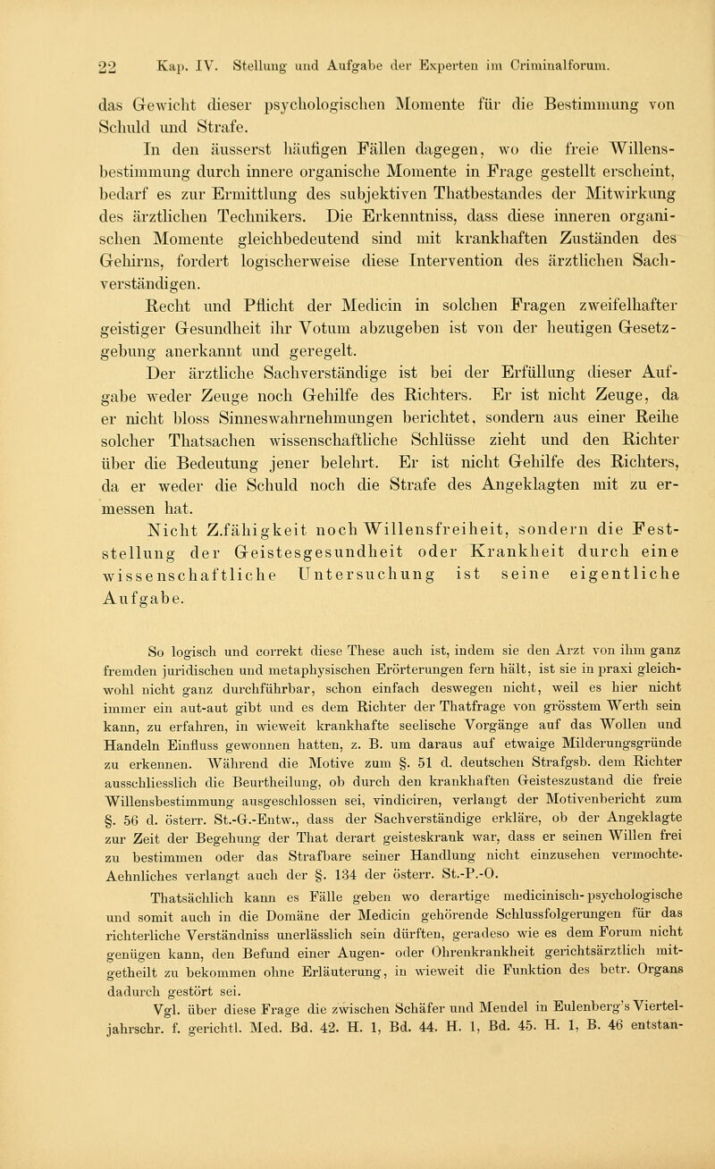 das Gewicht dieser psychologischen Momente für die Bestimmung von Schuld und Strafe. In den äusserst häufigen Fällen dagegen, wo die freie Willens- bestimmung durch innere organische Momente in Frage gestellt erscheint, bedarf es zur Ermittlung des subjektiven Thatbestandes der Mitwirkung des ärztlichen Technikers. Die Erkenntniss, dass diese inneren organi- schen Momente gleichbedeutend sind mit krankhaften Zuständen des Gehirns, forciert logischerweise diese Intervention des ärztlichen Sach- verständigen. Recht und Pflicht der Medicin in solchen Fragen zweifelhafter geistiger Gesundheit ihr Votum abzugeben ist von der heutigen Gesetz- gebung anerkannt und geregelt. Der ärztliche Sachverständige ist bei der Erfüllung dieser Auf- gabe weder Zeuge noch Gehilfe des Richters. Er ist nicht Zeuge, da er nicht bloss Sinneswahrnehmungen berichtet, sondern aus einer Reihe solcher Thatsachen wissenschaftliche Schlüsse zieht und den Richter über die Bedeutung jener belehrt. Er ist nicht Gehilfe des Richters, da er weder die Schuld noch die Strafe des Angeklagten mit zu er- messen hat. Nicht Z.fähigkeit noch Willensfreiheit, sondern die Fest- stellung der Geistesgesundheit oder Krankheit durch eine wissenschaftliche Untersuchung ist seine eigentliche Aufgabe. So logisch und correkt diese These auch ist, indem sie den Arzt von ihm ganz fremden juridischen und metaphysischen Erörterungen fern hält, ist sie in praxi gleich- wohl nicht ganz durchführbar, schon einfach deswegen nicht, weil es hier nicht immer ein aut-aut gibt und es dem Richter der Thatfrage von grösstem Werth sein kann, zu erfahren, in wieweit krankhafte seelische Vorgänge auf das Wollen und Handeln Einfluss gewonnen hatten, z. B. um daraus auf etwaige Milderungsgründe zu erkennen. Während die Motive zum §. 51 d. deutschen Strafgsb. dem Richter ausschliesslich die Beurtheilung, ob durch den krankhaften Geisteszustand die freie Willensbestimmung ausgeschlossen sei, vindiciren, verlangt der Motivenbericht zum §. 56 d. österr. St.-Gr.-Entw., dass der Sachverständige erkläre, ob der Angeklagte zur Zeit der Begehung der That derart geisteskrank war, dass er seinen Willen frei zu bestimmen oder das Strafbare seiner Handlung nicht einzusehen vermochte- Aehnliches verlangt auch der §. 134 der österr. St.-P.-O. Thatsächlich kann es Fälle geben wo derartige medicinisch-psychologische und somit auch in die Domäne der Medicin gehörende Schlussfolgerungen für das richterliche Verständniss unerlässlich sein dürften, geradeso wie es dem Forum nicht genügen kann, den Befund einer Augen- oder Ohrenkrankheit gerichtsärztlich mit- getheilt zu bekommen ohne Erläuterung, in wieweit die Funktion des betr. Organs dadurch gestört sei. Vgl. über diese Frage die zwischen Schäfer und Mendel in Eulenberg's Viertel- jahrschr. f. gerichtl. Med. Bd. 42. H. 1, Bd. 44. H. 1, Bd. 45. H. 1, B. 46 entstan-