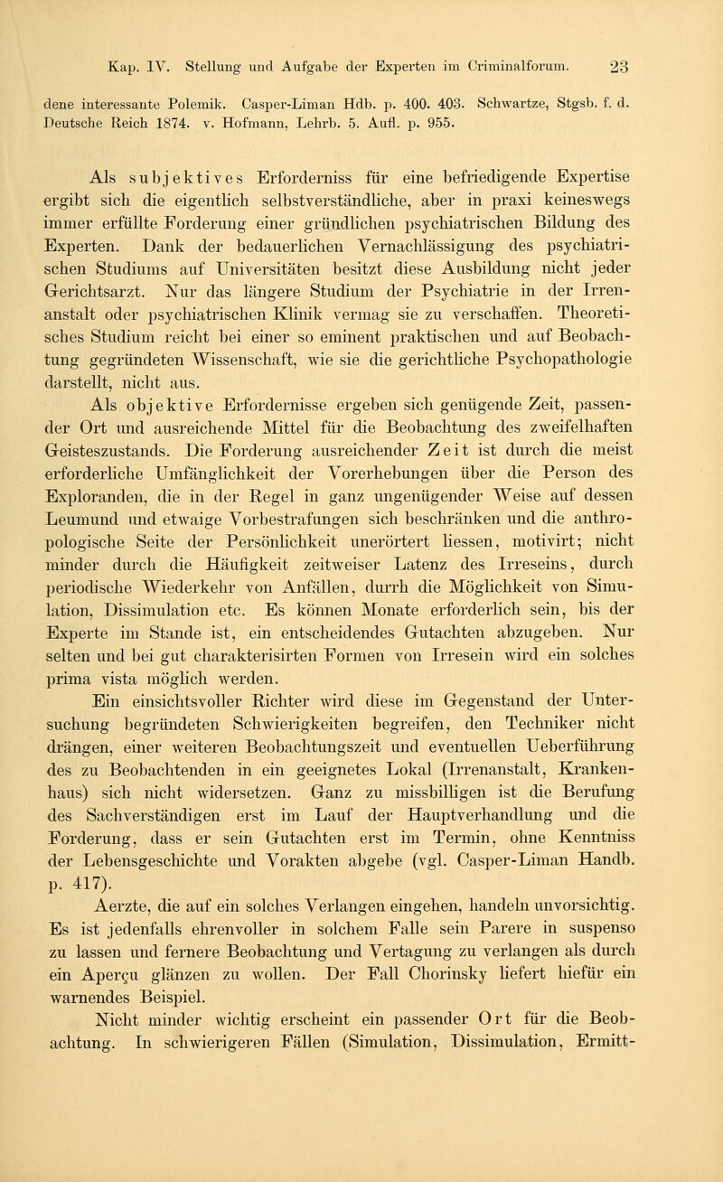 dene interessante Polemik. Casper-Liman Hdb. p. 400. 403. Schwartze, Stgsb. f. d. Deutsche Reich 1874. v. Hofmann, Lehi'b. 5. Aufl. p. 955. Als subjektives Erforderniss für eine befriedigende Expertise ergibt sich, die eigentlich selbstverständliche, aber in praxi keineswegs immer erfüllte Forderung einer gründlichen psychiatrischen Bildung des Experten. Dank der bedauerlichen Vernachlässigung des psychiatri- schen Studiums auf Universitäten besitzt diese Ausbildung nicht jeder Gerichtsarzt. Nur das längere Studium der Psychiatrie in der Irren- anstalt oder psychiatrischen Klinik vermag sie zu verschaffen. Theoreti- sches Studium reicht bei einer so eminent praktischen und auf Beobach- tung gegründeten Wissenschaft, wie sie die gerichtliche Psychopathologie darstellt, nicht aus. Als objektive Erfordernisse ergeben sich genügende Zeit, passen- der Ort und ausreichende Mittel für die Beobachtung des zweifelhaften Geisteszustands. Die Forderung ausreichender Zeit ist durch die meist erforderliche Umfänglichkeit der Vorerhebungen über die Person des Exploranden, die in der Regel in ganz ungenügender Weise auf dessen Leumund und etwaige Vorbestrafungen sich beschränken und die anthro- pologische Seite der Persönlichkeit unerörtert Hessen, motivirt; nicht minder durch die Häufigkeit zeitweiser Latenz des Irreseins, durch periodische Wiederkehr von Anfällen, durrh die Möglichkeit von Simu- lation, Dissimulation etc. Es können Monate erforderlich sein, bis der Experte im Stande ist, ein entscheidendes Gutachten abzugeben. Nur selten und bei gut charakterisirten Formen von Irresein wird ein solches prima vista möglich werden. Ein einsichtsvoller Richter wird diese im Gegenstand der Unter- suchung begründeten Schwierigkeiten begreifen, den Techniker nicht drängen, einer weiteren Beobachtungszeit und eventuellen Ueberführung des zu Beobachtenden in ein geeignetes Lokal (Irrenanstalt, Kranken- haus) sich nicht widersetzen. Ganz zu missbilligen ist die Berufung des Sachverständigen erst im Lauf der Hauptverhandlung und die Forderung, dass er sein Gutachten erst im Termin, ohne Kenntniss der Lebensgeschichte und Vorakten abgebe (vgl. Casper-Liman Handb. p. 417). Aerzte, die auf ein solches Verlangen eingehen, handeln unvorsichtig. Es ist jedenfalls ehrenvoller in solchem Falle sein Parere in suspenso zu lassen und fernere Beobachtung und Vertagung zu verlangen als durch ein Apercu glänzen zu wollen. Der Fall Chorinsky liefert hiefür ein warnendes Beispiel. Nicht minder wichtig erscheint ein passender Ort für die Beob- achtung. In schwierigeren Fällen (Simulation, Dissimulation, Ermitt-
