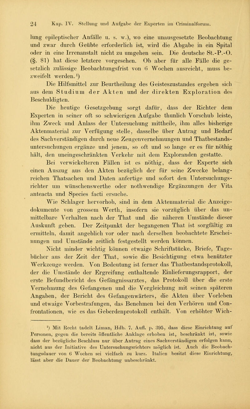 hing epileptischer Anfälle u. s. w.), wo eine unausgesetzte Beobachtung und zwar durch Geübte erforderlich ist, wird die Abgabe in ein Spital oder in eine Irrenanstalt nicht zu umgehen sein. Die deutsche St.-P.-O. (§. 81) hat diese letztere vorgesehen. Ob aber für alle Fälle die ge- setzlich zulässige Beobachtungsfrist von 6 Wochen ausreicht, muss be- zweifelt werden.*) Die Hilfsmittel zur Beurtheilung des Geisteszustandes ergeben sich aus dem Studium der Akten und der direkten Exploration des Beschuldigten. Die heutige Gesetzgebung sorgt dafür, dass der Richter dem Experten in seiner oft so schwierigen Aufgabe thunlich Vorschub leiste, ihm Zweck und Anlass der Untersuchung mittheile, ihm alles bisherige Aktenmaterial zur Verfügung stelle, dasselbe über Antrag und Bedarf des Sachverständigen durch neue Zeugenvernehmungen und Thatbestands- untersudrangen ergänze und jenem, so oft und so lange er es für nöthig hält, den uneingeschränkten Verkehr mit dem Exploranden gestatte. Bei verwickeiteren Fällen ist es nöthig, dass der Experte sich einen Auszug aus den Akten bezüglich der für seine Zwecke belang- reichen Thatsachen und Daten anfertige und sofort den Untersuchungs- richter um wünschenswerthe oder nothwendige Ergänzungen der Vita anteacta und Species facti ersuche. Wie Schlager hervorhob, sind in dem Aktenmaterial die Anzeige- dokumente von grossem Werth, insofern sie vorzüglich über das un- mittelbare Verhalten nach der That und die näheren Umstände dieser Auskunft geben. Der Zeitpunkt der begangenen That ist sorgfältig zu ermitteln, damit angeblich vor oder nach derselben beobachtete Erschei- nungen und Umstände zeitlich festgestellt werden können. Nicht minder wichtig können etwaige Schriftstücke, Briefe, Tage- bücher aus der Zeit der That, sowie die Besichtigung etwa benutzter Werkzeuge werden. Von Bedeutung ist ferner das Thatbestandsprotokoll, der die Umstände der Ergreifung enthaltende Einlieferungsrapport, der erste Befundbericht des Gefängnissarztes, das Protokoll über die erste Vernehmung des Gefangenen und die Vergleichung mit seinen späteren Angaben, der Bericht des Gefangenwärters, die Akten über Vorleben und etwaige Vorbestrafungen, das Benehmen bei den Verhören und Con- frontationen, wie es das Geberdenprotokoll enthält. Von erhöhter Wich- *) Mit Recht tadelt Liman, Hdb. 7. Aufl. p. 395, dass diese Einrichtung auf Personen, gegen die bereits öffentliche Anklage erhoben ist, beschränkt ist, sowie dass der bezügliche Beschluss nur über Antrag eines Sachverständigen erfolgen kann, nicht aus der Initiative des Untersuchungsrichters möglich ist. Auch die Beobach- tungsdauer von 6 Wochen sei vielfach zu kurz. Italien besitzt diese Einrichtung, lässt aber die Dauer der Beobachtung unbeschränkt.