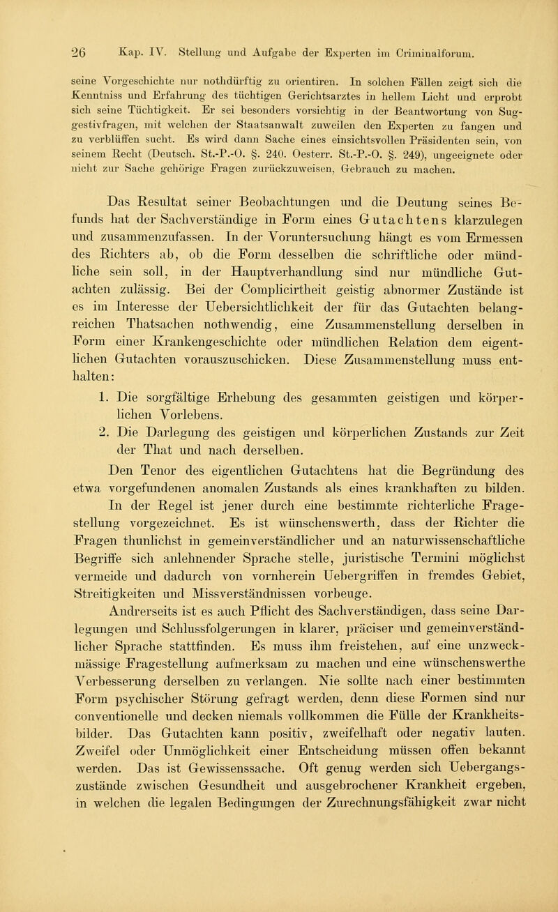 seine Vorgeschichte nur nothdürftig zu Orientiren. In solchen Fällen zeigt sich die Kenntniss und Erfahrung des tüchtigen Gerichtsarztes in hellem Licht und erprobt sich seine Tüchtigkeit. Er sei besondei-s vorsichtig in der Beantwortung von Sug- gestivfragen, mit welchen der Staatsanwalt zuweilen den Experten zu fangen und zu verblüffen sucht. Es wird dann Sache eines einsichtsvollen Präsidenten sein, von seinem Recht (Deutsch. St.-P.-0. §. 240. Oesterr. St.-P.-O. §. 249), ungeeignete oder nicht zur Sache gehörige Fragen zurückzuweisen, Gebrauch zu machen. Das Resultat seiner Beobachtungen und die Deutung seines Be- funds hat der Sachverständige in Form eines Gutachtens klarzulegen und zusammenzufassen. In der Voruntersuchung hängt es vom Ermessen des Richters ab, ob die Form desselben die schriftliche oder münd- liche sein soll, in der Hauptverhandlung sind nur mündliche Gut- achten zulässig. Bei der Complicirtheit geistig abnormer Zustände ist es im Interesse der Uebersichtlichkeit der für das Gutachten belang- reichen Thatsachen nothwendig, eine Zusammenstellung derselben in Form einer Krankengeschichte oder mündlichen Relation dem eigent- lichen Gutachten vorauszuschicken. Diese Zusammenstellung muss ent- halten : 1. Die sorgfältige Erhebung des gesammten geistigen und körper- lichen Vorlebens. 2. Die Darlegung des geistigen und körperlichen Zustands zur Zeit der That und nach derselben. Den Tenor des eigentlichen Gutachtens hat die Begründung des etwa vorgefundenen anomalen Zustands als eines krankhaften zu bilden. In der Regel ist jener durch eine bestimmte richterliche Frage- stellung vorgezeichnet. Es ist wünschenswerth, dass der Richter die Fragen thunlichst in gemeinverständlicher und an naturwissenschaftliche Begriffe sich anlehnender Sprache stelle, juristische Termini möglichst vermeide und dadurch von vornherein Uebergriffen in fremdes Gebiet, Streitigkeiten und Missverständnissen vorbeuge. Andrerseits ist es auch Pflicht des Sachverständigen, dass seine Dar- legungen und Schlussfolgerungen in klarer, präciser und gemeinverständ- licher Sprache stattfinden. Es muss ihm freistehen, auf eine unzweck- mässige Fragestellung aufmerksam zu machen und eine wünschenswerthe Verbesserung derselben zu verlangen. Nie sollte nach einer bestimmten Form psychischer Störung gefragt werden, denn diese Formen sind nur conventionelle und decken niemals vollkommen die Fülle der Krankheits- bilder. Das Gutachten kann positiv, zweifelhaft oder negativ lauten. Zweifel oder Unmöglichkeit einer Entscheidung müssen offen bekannt werden. Das ist Gewissenssache. Oft genug werden sich Uebergangs- zustände zwischen Gesundheit und ausgebrochener Krankheit ergeben, in welchen die legalen Bedingungen der Zurechnungsfähigkeit zwar nicht