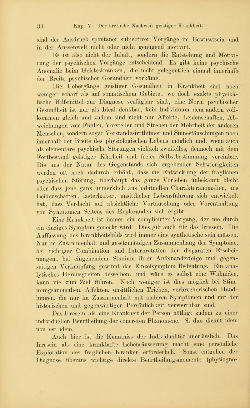sind der Ausdruck spontaner subjectiver Vorgänge im Bewusstsein und in der Aussenwelt nicht oder nicht genügend motivirt. Es ist also nicht der Inhalt, sondern die Entstehung und Motivi- rung der psychischen Vorgänge entscheidend. Es gibt keine psychische Anomalie beim Geisteskranken, die nicht gelegentlich einmal innerhalb der Breite psychischer Gesundheit vorkäme. Die Uebergänge geistiger Gesundheit in Krankheit sind noch weniger scharf als auf somatischem Gebiete, wo doch exakte physika- lische Hilfsmittel zur Diagnose verfügbar sind, eine Norm psychischer Gesundheit ist nur als Ideal denkbar, kein Individuum dem andern voll- kommen gleich und zudem sind nicht nur Affekte, Leidenschaften, Ab- weichungen vom Fühlen, Vorstellen und Streben der Mehrheit der anderen Menschen, sondern sogar Verstandesirrthümer und Sinnestäuschungen noch innerhalb der Breite des physiologischen Lebens möglich und, wenn auch als elementare psychische Störungen vielfach zweifellos, dennoch mit dem Fortbestand geistiger Klarheit und freier Selbstbestimmung vereinbar. Die aus der Natur des Gegenstands sich ergebenden Schwierigkeiten werden oft noch dadurch erhöht, dass die Entwicklung der fraglichen psychischen Störung, überhaupt das ganze Vorleben unbekannt bleibt oder dass jene ganz unmerklich aus habituellen Charakteranomalien, aus Leidenschaften, lasterhafter, unsittlicher Lebensführung sich entwickelt hat, dass Verdacht auf absichtliche Vortäuschung oder Vorenthaltung von Symptomen Seitens des Exploranden sich ergibt. Eine Krankheit ist immer ein complicirter Vorgang, der nie durch ein einziges Symptom gedeckt wird. Dies gilt auch für das Irresein. Die Auffassung des Krankheitsbilds wird immer eine synthetische sein müssen. Nur im Zusammenhalt und gesetzmässigen Zusammenhang der Symptome, bei richtiger Combination und Interpretation der disparaten Erschei- nungen, bei eingehendem Studium ihrer Aufeinanderfolge und gegen- seitigen Verknüpfung gewinnt das Einzelsymptom Bedeutung. Ein ana- lytisches Herausgreifen desselben, und wäre es selbst eine Wahnidee, kann nie zum Ziel führen. Noch weniger ist dies möglich bei Stim- mungsanomalien, Affekten, unsittlichen Trieben, verbrecherischen Hand- lungen, die nur im Zusammenhalt mit anderen Symptomen und mit der historischen und gegenwärtigen Persönlichkeit verwerthbar sind. Das Irresein als eine Krankheit der Person nöthigt zudem zu einer individuellen Beurtheilung der concreten Phänomene. Si duo dicunt idem non est idem. Auch hier ist die Kenntniss der Individualität unerlässlich. Das Irresein als eine krankhafte Lebensäusserung macht eine persönliche Exploration des fraglichen Kranken erforderlich. Sonst entgehen der Diagnose überaus wichtige direkte Beurtheilungsmomente (physiogno-