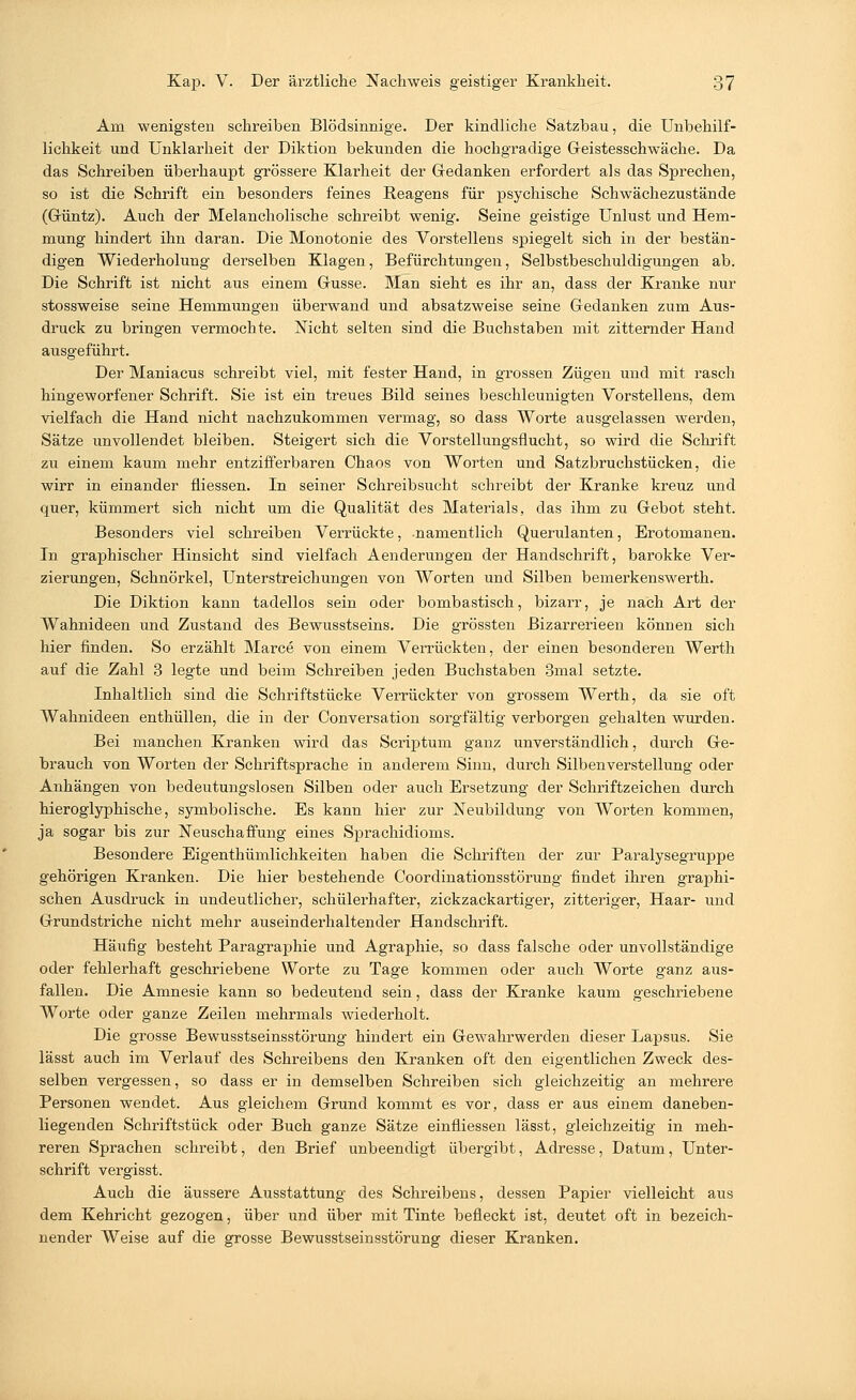 Am wenigsten schreiben Blödsinnige. Der kindliche Satzbau, die Unbehilf- lichkeit und Unklarheit der Diktion bekunden die hochgradige Geistesschwäche. Da das Schreiben überhaupt grössere Klarheit der Gedanken erfordert als das Sprechen, so ist die Schrift ein besonders feines Reagens für psychische Schwächezustände (Güntz). Auch der Melancholische schreibt wenig. Seine geistige Unlust und Hem- mung hindert ihn daran. Die Monotonie des Vorstellens spiegelt sich in der bestän- digen Wiederholung derselben Klagen, Befürchtungen, Selbstbeschuldigungen ab. Die Schrift ist nicht aus einem Gusse. Man sieht es ihr an, dass der Kranke nur stossweise seine Hemmungen überwand und absatzweise seine Gedanken zum Aus- druck zu bringen vermochte. Nicht selten sind die Buchstaben mit zitternder Hand ausgeführt. Der Maniacus schreibt viel, mit fester Hand, in grossen Zügen und mit rasch hingeworfener Schrift. Sie ist ein treues Bild seines beschleunigten Vorstellens, dem vielfach die Hand nicht nachzukommen vermag, so dass Worte ausgelassen werden, Sätze unvollendet bleiben. Steigert sich die Vorstellungsflucht, so wird die Schrift zu einem kaum mehr entzifferbaren Chaos von Worten und Satzbruchstücken, die wirr in einander fliessen. In seiner Schreibsucht schreibt der Kranke kreuz und quer, kümmert sich nicht um die Qualität des Materials, das ihm zu Gebot steht. Besonders viel schreiben Verrückte, namentlich Querulanten, Erotomanen. In graphischer Hinsicht sind vielfach Aenderungen der Handschrift, barokke Ver- zierungen, Schnörkel, Unterstreichungen von Worten und Silben bemerkenswert!!. Die Diktion kann tadellos sein oder bombastisch, bizarr, je nach Art der Wahnideen und Zustand des Bewusstseins. Die grössten Bizarrerieen können sich hier finden. So erzählt Marce von einem Verrückten, der einen besonderen Werth auf die Zahl 3 legte und beim Schreiben jeden Buchstaben 3mal setzte. Inhaltlich sind die Schriftstücke Verrückter von grossem Werth, da sie oft Wahnideen enthüllen, die in der Conversation sorgfältig verborgen gehalten wurden. Bei manchen Kranken wird das Scriptum ganz unverständlich, durch Ge- brauch von Worten der Schriftsprache in anderem Sinn, durch Silbenverstellung oder Anhängen von bedeutungslosen Silben oder auch Ersetzung der Schriftzeichen durch hieroglyphische, symbolische. Es kann hier zur Neubildung von Worten kommen, ja sogar bis zur Neuschaffung eines Sprachidioms. Besondere Eigenthümlichkeiten haben die Schriften der zur Paralysegruppe gehörigen Kranken. Die hier bestehende Coordinationsstörung findet ihren graphi- schen Ausdruck in undeutlicher, schülerhafter, zickzackartiger, zitteriger, Haar- und Grundstriche nicht mehr auseinderhaltender Handschrift. Häufig besteht Paragraphie und Agraphie, so dass falsche oder unvollständige oder fehlerhaft geschriebene Worte zu Tage kommen oder auch Worte ganz aus- fallen. Die Amnesie kann so bedeutend sein, dass der Kranke kaum geschriebene Worte oder ganze Zeilen mehrmals wiederholt. Die grosse Bewusstseinsstörung hindert ein Gewahrwerden dieser Lapsus. Sie lässt auch im Verlauf des Schreibens den Kranken oft den eigentlichen Zweck des- selben vergessen, so dass er in demselben Schreiben sich gleichzeitig an mehrere Personen wendet. Aus gleichem Grund kommt es vor, dass er aus einem daneben- liegenden Schriftstück oder Buch ganze Sätze einfliessen lässt, gleichzeitig in meh- reren Sprachen schreibt, den Brief unbeendigt übergibt, Adresse, Datum, Unter- schrift vergisst. Auch die äussere Ausstattung des Schreibens, dessen Papier vielleicht aus dem Kehricht gezogen, über und über mit Tinte befleckt ist, deutet oft in bezeich- nender Weise auf die grosse Bewusstseinsstörung dieser Kranken.