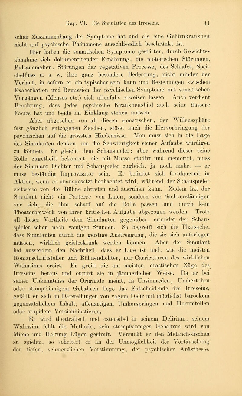 sehen Zusammenhang der Symptome hat und als eine Gehirnkrankheit nicht auf psychische Phänomene ausschliesslich beschränkt ist. Hier haben die somatischen Symptome gestörter, durch Gewichts- abnahme sich dokumentirender Ernährung, die motorischen Störungen, Pulsanomalien, Störungen der vegetativen Processe, des Schlafes, Spei- chelfluss u. s. w. ihre ganz besondere Bedeutung, nicht minder der Verlauf, in sofern er ein typischer sein kann und Beziehungen zwischen Exacerbation und Remission der psychischen Symptome mit somatischen Vorgängen (Menses etc.) sich allenfalls erweisen lassen. Auch verdient Beachtung, dass jedes psychische Krankheitsbild auch seine äussere Facies hat und beide im Einklang stehen müssen. Aber abgesehen von all diesen somatischen, der Willenssphäre fast gänzlich entzogenen Zeichen, stösst auch die Hervorbringung der psychischen auf die grössten Hindernisse. Man muss sich in die Lage des Simulanten denken, um die Schwierigkeit seiner Aufgabe würdigen zu können. Er gleicht dem Schauspieler •, aber während dieser seine Rolle zugetheilt bekommt, sie mit Müsse studirt und memorirt, muss der Simulant Dichter und Schauspieler zugleich, ja noch mehr, — er muss beständig Improvisator sein. Er befindet sich fortdauernd in Aktion, wenn er unausgesetzt beobachtet wird, während der Schauspieler zeitweise von der Bühne abtreten und ausruhen kann. Zudem hat der Simulant nicht ein Parterre von Laien, sondern von Sachverständigen vor sich, die ihm scharf auf die Rolle passen und durch kein Theaterbeiwerk von ihrer kritischen Aufgabe abgezogen werden. Trotz all dieser Vortheile dem Simulanten gegenüber, ermüdet der Schau- spieler schon nach wenigen Stunden. So begreift sich die Thatsache, dass Simulanten durch die geistige Anstrengung, die sie sich auferlegen müssen, wirklich geisteskrank werden können. Aber der Simulant hat ausserdem den Nachtheil, dass er Laie ist und, wie die meisten Romanschriftsteller und Bühnendichter, nur Carricaturen des wirklichen Wahnsinns creirt. Er greift die am meisten drastischen Züge des L*reseins heraus und outrirt sie in jämmerlicher Weise. Da er bei seiner Unkenntniss der Originale meint, in Unsinnreden, Umhertoben oder stumpfsinnigem Gebahren hege das Entscheidende des Irreseins, gefällt er sich in Darstellungen von vagem Delir mit möglichst barockem gegensätzlichem Inhalt, affenartigem Umherspringen und Herumtollen oder stupidem Vorsichhinstieren. Er wird theatralisch und ostensibel in seinem Delirium, seinem Wahnsinn fehlt die Methode, sein stumpfsinniges Gebahren wird von Miene und Haltung Lügen gestraft. Versucht er den Melancholischen zu spielen, so scheitert er an der Unmöglichkeit der Vortäuschung der tiefen, schmerzlichen Verstimmung, der psychischen Anästhesie.