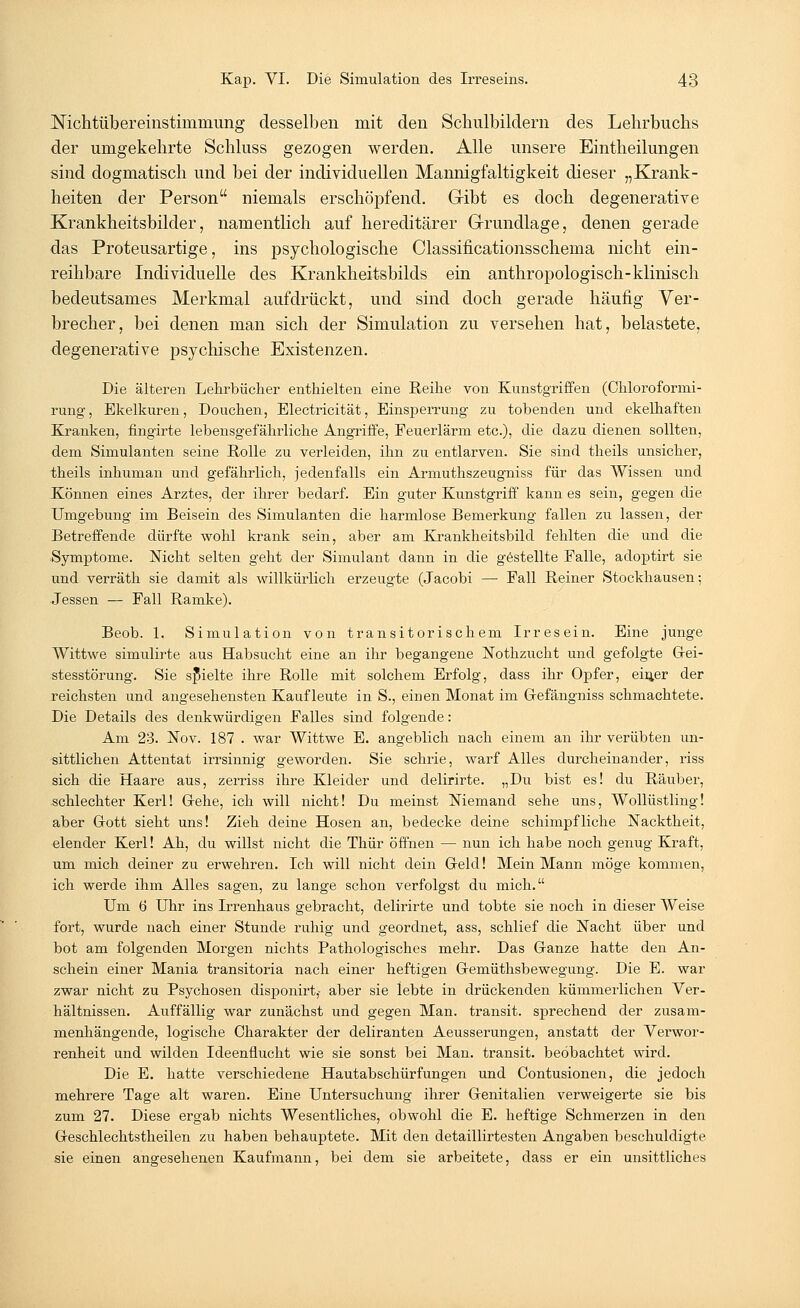 Nichtübereinstimmung desselben mit den Schulbildern des Lehrbuchs der umgekehrte Schluss gezogen werden. Alle unsere Eintheilungen sind dogmatisch und bei der individuellen Mannigfaltigkeit dieser „Krank- heiten der Person niemals erschöpfend. Gribt es doch degenerative Krankheitsbilder, namentlich auf hereditärer Grundlage, denen gerade das Proteusartige, ins psychologische Classincationsschema nicht ein- reihbare Individuelle des Krankheitsbilds ein anthropologisch-klinisch bedeutsames Merkmal aufdrückt, und sind doch gerade häufig Ver- brecher, bei denen man sich der Simulation zu versehen hat, belastete, degenerative psychische Existenzen. Die älteren Lehrbücher enthielten eine Reihe von Kunstgriffen (Chloroformi- rung, Ekelkuren, Douchen, Electricität, Einsperrung zu tobenden und ekelhaften Kranken, fingirte lebensgefährliche Angriffe, Feuerlärm etc.), die dazu dienen sollten, dem Simulanten seine Rolle zu verleiden, ihn zu entlarven. Sie sind theils unsicher, theils inhuman und gefährlich, jedenfalls ein Armuthszeugniss für das Wissen und Können eines Arztes, der ihrer bedarf. Ein guter Kunstgriff kann es sein, gegen die Umgebung im Beisein des Simulanten die harmlose Bemerkung fallen zu lassen, der Betreffende dürfte wohl krank sein, aber am Krankheitsbild fehlten die und die Symptome. Nicht selten geht der Simulant dann in die gestellte Falle, adoptirt sie und verräth sie damit als willkürlich erzeugte (Jacobi — Fall Reiner Stockhausen; Jessen — Fall Ramke). Beob. 1. Simulation von transitorischem Irresein. Eine junge Wittwe simulirte aus Habsucht eine an ihr begangene Nothzucht und gefolgte Gei- stesstörung. Sie spielte ihre Rolle mit solchem Erfolg, dass ihr Opfer, einer der reichsten und angesehensten Kauf leute in S., einen Monat im Gefängniss schmachtete. Die Details des denkwürdigen Falles sind folgende: Am 23. Nov. 187 . war Wittwe E. angeblich nach einem an ihr verübten un- sittlichen Attentat irrsinnig geworden. Sie schrie, warf Alles durcheinander, riss sich die Haare aus, zerriss ihre Kleider und delirirte. „Du bist es! du Räuber, schlechter Kerl! Gehe, ich will nicht! Du meinst Niemand sehe uns, Wollüstling! aber Gott sieht uns! Zieh deine Hosen an, bedecke deine schimpfliche Nacktheit, elender Kerl! Ah, du willst nicht die Thür öffnen — nun ich habe noch genug Kraft, um mich deiner zu erwehren. Ich will nicht dein Geld! Mein Mann möge kommen, ich werde ihm Alles sagen, zu lange schon verfolgst du mich. Um 6 Uhr ins Irrenhaus gebracht, delirirte und tobte sie noch in dieser Weise fort, wurde nach einer Stunde ruhig und geordnet, ass, schlief die Nacht über und bot am folgenden Morgen nichts Pathologisches mehr. Das Ganze hatte den An- schein einer Mania transitoria nach einer heftigen Gemüthsbewegung. Die E. war zwar nicht zu Psychosen disponirt,- aber sie lebte in drückenden kümmerlichen Ver- hältnissen. Auffällig war zunächst und gegen Man. transit. sprechend der zusam- menhängende, logische Charakter der deliranten Aeusserungen, anstatt der Verwor- renheit und wilden Ideenflucht wie sie sonst bei Man. transit. beobachtet wird. Die E. hatte verschiedene Hautabschürfungen und Oontusionen, die jedoch mehrere Tage alt waren. Eine Untersuchung ihrer Genitalien verweigerte sie bis zum 27. Diese ergab nichts Wesentliches, obwohl die E. heftige Schmerzen in den Geschlechtstheilen zu haben behauptete. Mit den detaillirtesten Angaben beschuldigte sie einen angesehenen Kaufmann, bei dem sie arbeitete, dass er ein unsittliches