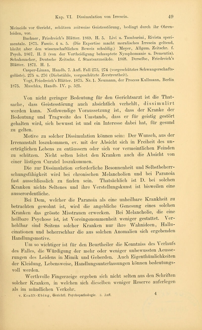 Meineids vor Gericht, schützen zeitweise Geistesstörung, bedingt durch ihr Ohren- leiden, vor. Buchner, Friedreich's Blätter. 1869. H. 5. Livi u. Tamburini, Rivista speri- mentale. 1875. Fascic. 4 u. 5. (Die Expertise macht moralisches Irresein geltend, bleibt aber den wissenschaftlichen Beweis schuldig.) Meyer, Allgem. Zeitschr. f. Psych. 1867. H. 3 (von der Vertheidigung behauptete Nymphomanie u. Dementia). Schuhmacher, Deutsche Zeitschr. f. Staatsarzneikde. 1868. Derselbe, Friedreich's Blätter. 1871. H. 1. Casper-Liman, Handb. 7. Aufl. Fall 273, 274 (vorgeschütztes Schwangerschafts- gelüste). 275 u. 276 (Diebstähle, vorgeschützte Zerstreutheit). Vogt, Friedreich's Blätter. 1875. Nr. 1. Neumann, der Process Kulimann. Berlin 1875. Maschka, Handb. IV. p. 521. Von nicht geringer Bedeutung für den G-erichtsarzt ist die That- sache, dass Geistesstörung auch absichtlich verhehlt, dissirnulirt werden kann. JSTothwendige Voraussetzung ist, dass der Kranke der Bedeutung und Tragweite des Umstands., dass er für geistig gestört gehalten wird, sich bewusst ist und ein Interesse dabei hat, für gesund zu gelten. Motive zu solcher Dissimulation können sein: Der Wunsch, aus der Irrenanstalt loszukommen, ev. mit der Absicht sich in Freiheit des un- erträglichen Lebens zu entäussern oder sich vor vermeintlichen Feinden zu schützen. Nicht selten leitet den Kranken auch die Absicht von einer lästigen Curatel loszukommen. Die zur Dissimulation erforderliche Besonnenheit und Selbstbeherr- schungsfähigkeit wird bei chronischen Melancholien und bei Paranoia fast ausschliesslich zu finden sein. Thatsächlich ist D. bei solchen Kranken nichts Seltenes und ihre Verstellungskunst ist bisweilen eine ausserordentliche. Bei Dem, welcher die Paranoia als eine unheilbare Krankheit zu betrachten gewohnt ist, wird die angebliche G-enesung eines solchen Kranken das grösste Misstrauen erwecken. Bei Melancholie, die eine heilbare Psychose ist, ist Voreingenommenheit weniger gestattet. Ver- hehlbar sind Seitens solcher Kranken nur ihre Wahnideen, Hallu- cinationen und beherrschbar die aus solchen Anomalien sich ergebenden Handlungsmotive. Um so wichtiger ist für den Beurtheiler die Kenntniss des Verlaufs des Falles, die Würdigung der mehr oder weniger unbewussten Aeusse- rungen des Leidens in Mimik und Geberden. Auch Eigenthümlichkeiten der Kleidung, Lebensweise, Handlungsunterlassungen können bedeutungs- voll werden. Werthvolle Fingerzeige ergeben sich nicht selten aus den Schriften solcher Kranken, in welchen sich dieselben weniger Reserve auferlegen als im mündlichen Verkehr. v. Krafft-Ebing, Gerichtl. Psychopathologie. 3. Aufl.