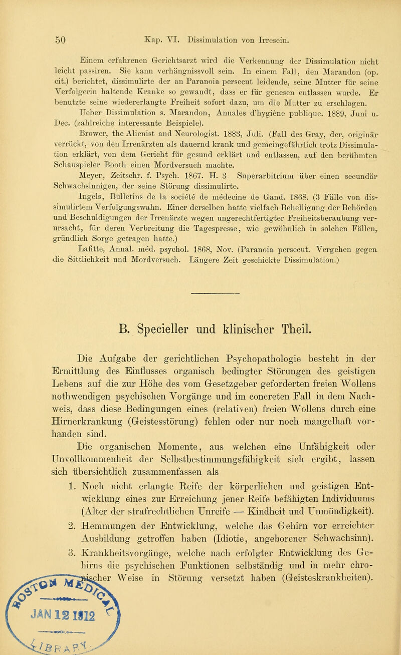 Einem erfahrenen Gerichtsarzt wird die Verkennung der Dissimulation nicht leicht passiren. Sie kann verhängnissvoll sein. In einem Fall, den Marandon (op. cit.) berichtet, dissimulirte der an Paranoia persecut leidende, seine Mutter für seine Verfolgerin haltende Kranke so gewandt, dass er für genesen entlassen wurde. Er benutzte seine wiedererlangte Freiheit sofort dazu, um die Mutter zu erschlagen. Ueber Dissimulation s. Marandon, Annales d'hygiene publique. 1889, Juni u. Dec. (zahlreiche interessante Beispiele). Brower, the Alienist and Neurologist. 1883, Juli. (Fall des Gray, der, originär verrückt, von den Irrenärzten als dauernd krank und gemeingefährlich trotz Dissimula- tion erklärt, von dem Gericht für gesund erklärt und entlassen, auf den berühmten Schauspieler Booth einen Mordversuch machte. Meyer, Zeitschr. f. Psych. 1867. H. 3 Superarbitrum über einen secundär Schwachsinnigen, der seine Störung dissimulirte. Ingels, Bulletins de la societe de medecine de Gand. 1868. (3 Fälle von dis- simulirtem Verfolgungswahn. Einer derselben hatte vielfach Behelligung der Behörden und Beschuldigungen der Irrenärzte wegen ungerechtfertigter Freiheitsberaubung ver- ursacht, für deren Verbreitung die Tagespresse, wie gewöhnlich in solchen Fällen,, gründlich Sorge getragen hatte.) Lafitte, Annal. med. psychol. 1868, Nov. (Paranoia persecut. Vergehen gegen die Sittlichkeit und Mordversuch. Längere Zeit geschickte Dissimulation.) B. Specieller und klinischer Theil. Die Aufgabe der gerichtlichen Psychopathologie besteht in der Ermittlung des Einflusses organisch bedingter Störungen des geistigen Lebens auf die zur Höhe des vom Gesetzgeber geforderten freien Wollens nothwendigen psychischen Vorgänge und im concreten Fall in dem Nach- weis, dass diese Bedingungen eines (relativen) freien Wollens durch eine Hirnerkrankung (Geistesstörung) fehlen oder nur noch mangelhaft vor- handen sind. Die organischen Momente, aus welchen eine Unfähigkeit oder Unvollkommenheit der Selbstbestimmungsfähigkeit sich ergibt, lassen sich übersichtlich zusammenfassen als 1. Noch nicht erlangte Reife der körperlichen und geistigen Ent- wicklung eines zur Erreichung jener Reife befähigten Individuums (Alter der strafrechtlichen Unreife — Kindheit und Unmündigkeit). 2. Hemmungen der Entwicklung, welche das Gehirn vor erreichter Ausbildung getroffen haben (Idiotie, angeborener Schwachsinn). 3. Krankheitsvorgänge, welche nach erfolgter Entwicklung des Ge- hirns die psychischen Funktionen selbständig und in mehr chro- mer Weise in Störung versetzt haben (Geisteskrankheiten). JAN 121S12