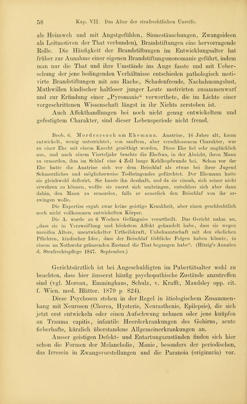 als Heimweh und mit Angstgefühlen, Sinnestäuschungen, Zwangsideen als Leitmotiven der That verbunden), Brandstiftungen eine hervorragende Rolle. Die Häufigkeit der Brandstiftungen im Entwicklungsalter hat früher zur Annahme einer eigenen Brandstiftungsmonomanie geführt, indem man nur die That und ihre Umstände ins Auge fasste und mit Ueber- sehung der jene bedingenden Verhältnisse entschieden pathologisch moti- virte Brandstiftungen mit aus Rache, Schadenfreude, Nachahmungslust, Muthwillen kindischer haltloser junger Leute motivirten zusammenwarf und zur Erfindung einer „Pyromanie verwerthete, die im Lichte einer vorgeschrittenen Wissenschaft längst in ihr Nichts zerstoben ist. Auch Affekthandlungen bei noch nicht genug entwickeltem und gefestigtem Charakter, sind dieser Lebensperiode nicht fremd. Beob. 6. Mordversuch am Ehemann. Anatrine, 16 Jahre alt, kaum entwickelt, wenig unterrichtet, von sanftem, aber verschlossenem Charakter, war zu einer Ehe mit einem Knecht genöthigt worden. Diese Ehe fiel sehr unglücklich aus, und nach einem Vierteljahr brachte die Ehefrau, in der Absicht, ihren Mann zu ermorden, ihm im Schlaf eine 4 Zoll lange Kehlkopfwunde bei. Schon vor der Ehe hatte die Anatrine sich vor dem Beischlaf als etwas bei ihrer Jugend Schmerzliches und möglicherweise Todbringendes gefürchtet. Der Ehemann hatte sie gleichwohl deflorirt. Sie hasste ihn desshalb, und da sie einsah, sich seiner nicht erwehren zu können, wollte sie zuerst sich umbringen, entschloss sich aber dann dahin, den Mann zu ermorden, falls er neuerlich den Beischlaf von ihr er- zwingen wolle. Die Expertise ergab zwrar keine geistige Krankheit, aber einen geschlechtlich noch nicht vollkommen entwickelten Körper. Die A. wurde zu 6 Wochen Grefängniss verurtheilt. Das Gericht nahm an, „dass sie in Verzweiflung und höchstem Affekt gehandelt habe, dass sie wegen unreifen Alters, unentwickelter Urtheilskraft, Unbekanntschaft mit den ehelichen Pflichten, kindischer Idee, dass der Beischlaf tödtliche Folgen haben könnte, in einem an Nothwehr gränzenden Zustand die That begangen habe. (Hitzig's Annalen d. Strafrechtspflege 1847. September.) Gerichtsärztlich ist bei Angeschuldigten im Pubertätsalter wohl zu beachten, dass hier äusserst häufig psychopathische Zustände anzutreffen sind (vgl. Moreau, Emminghaus, Schulz, v. Krafft, Maudsley opp. cit. f. Wien. med. Blätter. 1879 p. 824). Diese Psychosen stehen in der Regel in ätiologischem Zusammen- hang mit Neurosen (Chorea, Hysterie, Neurasthenie, Epilepsie), die sich jetzt erst entwickeln oder einen Aufschwung nehmen oder jene knüpfen an Trauma capitis, infantile Heerderkrankungen des Gehirns, acute fieberhafte, kürzlich überstandene Allgemeinerkrankungen an. Ausser geistigen Defekt- und Entartungszuständen finden sich hier schon die Formen der Melancholie, Manie, besonders der periodischen, das Irresein in Zwangsvorstellungen und die Paranoia (originaria) vor.