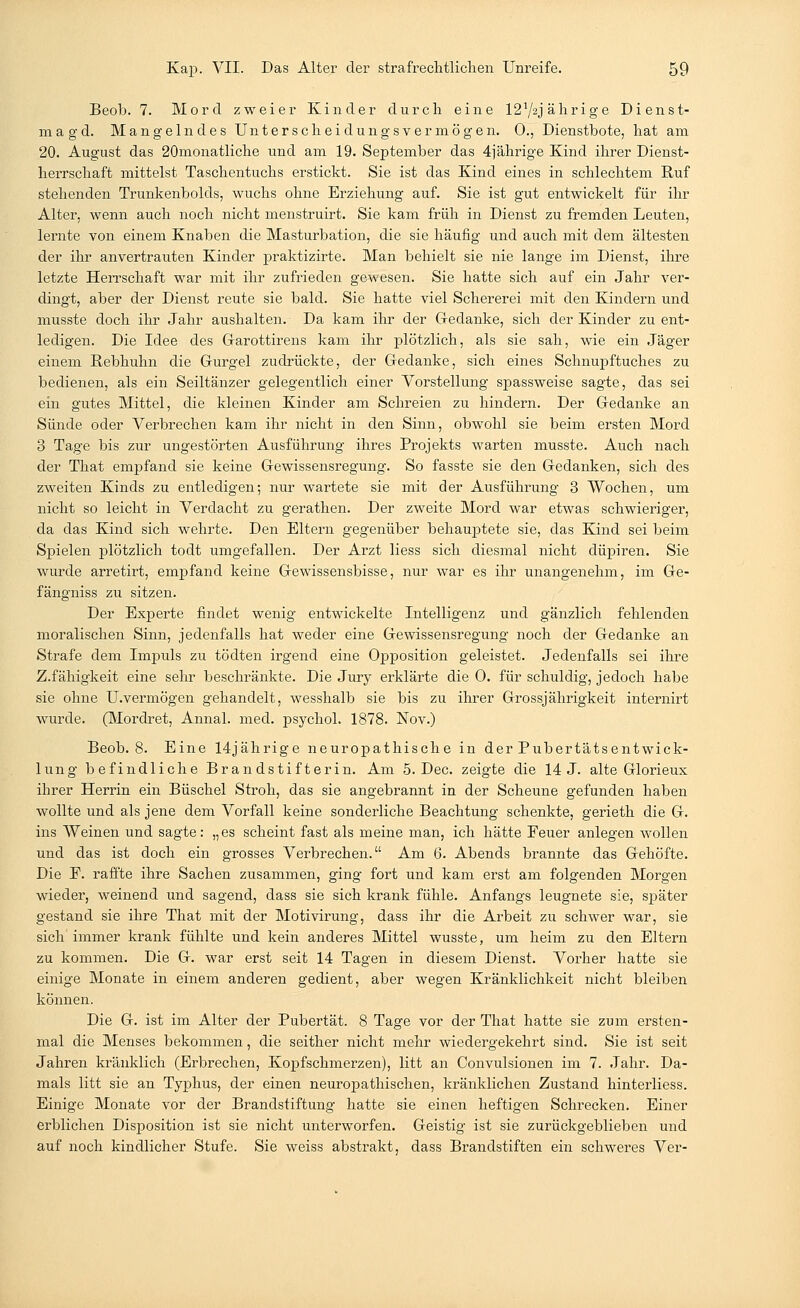 Beob. 7. Mord zweier Kinder durch eine 1272jährige Dienst- magd. Mangelndes Unter Scheidungsvermögen. 0., Dienstbote, hat am 20. August das 20monatliche und am 19. September das 4jährige Kind ihrer Dienst- herrschaft mittelst Taschentuchs erstickt. Sie ist das Kind eines in schlechtem Ruf stehenden Trunkenbolds, wuchs ohne Erziehung auf. Sie ist gut entwickelt für ihr Alter, wenn auch noch nicht menstruirt. Sie kam früh in Dienst zu fremden Leuten, lernte von einem Knaben die Masturbation, die sie häufig und auch mit dem ältesten der ihr anvertrauten Kinder praktizirte. Man behielt sie nie lange im Dienst, ihre letzte Herrschaft war mit ihr zufrieden gewesen. Sie hatte sich auf ein Jahr ver- dingt, aber der Dienst reute sie bald. Sie hatte viel Schererei mit den Kindern und musste doch ihr Jahr aushalten. Da kam ihr der Gedanke, sich der Kinder zu ent- ledigen. Die Idee des Garottirens kam ihr plötzlich, als sie sah, wie ein Jäger einem Rebhuhn die Gurgel zudrückte, der Gedanke, sich eines Schnupftuches zu bedienen, als ein Seiltänzer gelegentlich einer Vorstellung spassweise sagte, das sei ein gutes Mittel, die kleinen Kinder am Schreien zu hindern. Der Gedanke an Sünde oder Verbrechen kam ihr nicht in den Sinn, obwohl sie beim ersten Mord 3 Tage bis zur ungestörten Ausführung ihres Projekts warten musste. Auch nach der That empfand sie keine Gewissensregung. So fasste sie den Gedanken, sich des zweiten Kinds zu entledigen; nur wartete sie mit der Ausführung 3 Wochen, um nicht so leicht in Verdacht zu gerathen. Der zweite Mord war etwas schwieriger, da das Kind sich wehrte. Den Eltern gegenüber behauptete sie, das Kind sei beim Spielen plötzlich todt umgefallen. Der Arzt Hess sich diesmal nicht düpiren. Sie wurde arretirt, empfand keine Gewissensbisse, nur war es ihr unangenehm, im Ge- fängniss zu sitzen. Der Experte findet wenig entwickelte Intelligenz und gänzlich fehlenden moralischen Sinn, jedenfalls hat weder eine Gewissensregung noch der Gedanke an Strafe dem Impuls zu tödten irgend eine Opposition geleistet. Jedenfalls sei ihre Z.fähigkeit eine sehr beschränkte. Die Jury erklärte die 0. für schuldig, jedoch habe sie ohne U.vermögen gehandelt, wesshalb sie bis zu ihrer Grossjährigkeit internirt wurde. (Mordret, Annal. med. psycho! 1878. Nov.) Beob. 8. Eine 14jährige neuropathische in der Pubertätsentwick- lung befindliche Brandstifterin. Am 5. Dec. zeigte die 14 J. alte Glorieux ihrer Herrin ein Büschel Stroh, das sie angebrannt in der Scheune gefunden haben wollte und als jene dem Vorfall keine sonderliche Beachtung schenkte, gerieth die G. ins Weinen und sagte: „es scheint fast als meine man, ich hätte Feuer anlegen wollen und das ist doch ein grosses Verbrechen. Am 6. Abends brannte das Gehöfte. Die F. raffte ihre Sachen zusammen, ging fort und kam erst am folgenden Morgen wieder, weinend und sagend, dass sie sich krank fühle. Anfangs leugnete sie, später gestand sie ihre That mit der Motivirung, dass ihr die Arbeit zu schwer war, sie sich immer krank fühlte und kein anderes Mittel wusste, um heim zu den Eltern zu kommen. Die G. war erst seit 14 Tagen in diesem Dienst. Vorher hatte sie einige Monate in einem anderen gedient, aber wegen Kränklichkeit nicht bleiben können. Die G. ist im Alter der Pubertät. 8 Tage vor der That hatte sie zum ersten- mal die Menses bekommen, die seither nicht mehr wiedergekehrt sind. Sie ist seit Jahren kränklich (Erbrechen, Kopfschmerzen), litt an Convulsionen im 7. Jahr. Da- mals litt sie an Typhus, der einen neuropathischen, kränklichen Zustand hinterliess. Einige Monate vor der Brandstiftung hatte sie einen heftigen Schrecken. Einer erblichen Disposition ist sie nicht unterworfen. Geistig ist sie zurückgeblieben und auf noch kindlicher Stufe. Sie weiss abstrakt, dass Brandstiften ein schweres Ver-