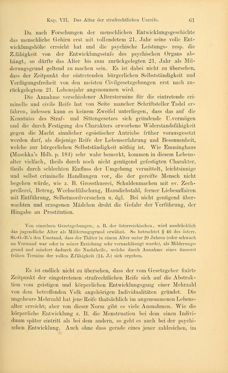 Da nach Forschungen der menschlichen Entwicklungsgeschichte das menschliche Gehirn erst mit vollendetem 21. Jahr seine volle Ent- wicklungshöhe erreicht hat und die psychische Leistungs- resp. die Z.fähigkeit von der Entwicklungsstufe des psychischen Organs ab- hängt, so dürfte das Alter bis zum zurückgelegten 21. Jahr als Mil- derungsgrund geltend zu machen sein. Es ist dabei nicht zu übersehen, dass der Zeitpunkt der eintretenden bürgerlichen Selbstständigkeit und Verfügungsfreiheit von den meisten Civilgesetzgebungen erst nach zu- rückgelegtem 21. Lebensjahr angenommen wird. Die Annahme verschiedener Alterstermine für die eintretende cri- minelle und civile Reife hat von Seite mancher Schriftsteller Tadel er- fahren, indessen kann es keinem Zweifel unterliegen, dass das auf die Kenntniss des Straf- und Sittengesetzes sich gründende U.vermögen und die durch Festigung des Charakters erworbene Widerstandsfähigkeit gegen die Macht sinnlicher egoistischer Antriebe früher vorausgesetzt werden darf, als diejenige Reife der Lebenserfahrung und Besonnenheit, welche zur bürgerlichen Selbstständigkeit nöthig ist. Wie Emminghaus (Maschka's Hdb. p. 184) sehr wahr bemerkt, kommen in diesem Lebens- alter vielfach, theils durch noch nicht genügend gefestigten Charakter, theils durch schlechten Einfluss der Umgebung vermittelt, leichtsinnige und selbst criminelle Handlungen vor, die der gereifte Mensch nicht begehen würde, wie z. B. Grossthuerei, Schuldenmachen mit ev. Zech- prellerei, Betrug, Wechselfälschung; Hausdiebstahl, ferner Liebesaffairen mit Entführung, Selbstmordversuchen u. dgl. Bei nicht genügend über- wachten und erzogenen Mädchen droht die G-efahr der Verführung, der Hingabe an Prostitution. Von einzelnen Gesetzgebungen, z. B. der österreichischen, wird ausdrücklich das jugendliche Alter als Milderungsgrund erwähnt. So betrachtet § 46 des Österr. St.-Gr.-B.'s den Umstand, dass der Thäter in einem Alter unter 20 Jahren (oder schwach an Verstand war oder in seiner Erziehung sehr vernachlässigt wurde), als Milderungs- grund und mindert dadurch die Nachtheile, welche durch Annahme eines äusserst frühen Termins der vollen Z.fähigkeit (14. J.) sich ergeben. Es ist endlich nicht zu übersehen, dass der vom Gesetzgeber fixirte Zeitpunkt der eingetretenen strafrechtlichen Reife sich auf die Abstrak- tion vom geistigen und körperlichen Entwicklungsgang einer Mehrzahl von dem betreffenden Volk angehörigen Individualitäten gründet. Die ungeheure Mehrzahl hat jene Reife thatsächlich im angenommenen Lebens- alter erreicht; aber von dieser Norm gibt es viele Ausnahmen. Wie die körperliche Entwicklung z. B. die Menstruation bei dem einen Indivi- duum später eintritt als bei dem andern, so geht es auch bei der psychi- schen Entwicklung. Auch ohne dass gerade eines jener zahlreichen, im