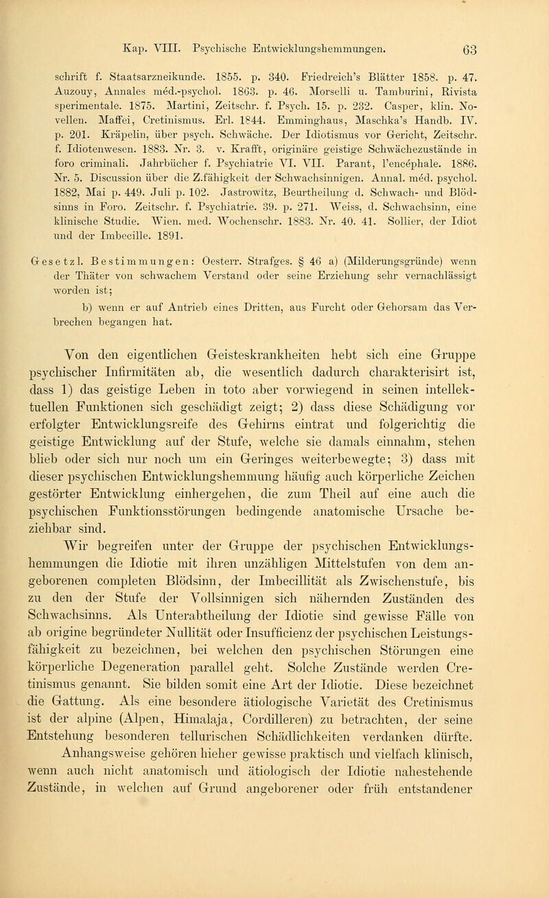 schrift f. Staatsarzneikunde. 1855. p. 340. Friedreich's Blätter 1858. p. 47. Auzouy, Annales med.-psychol. 1863. p. 46. Morselli u. Tamburini, Rivista sperimentale. 1875. Martini, Zeitschr. f. Psych. 15. p. 232. Casper, klin. No- vellen. Maffei, Cretinismus. Erl. 1844. Emminghaus, Maschka's Handb. IV. p. 201. Kräpelin, über psych. Schwäche. Der Idiotismus vor Gericht, Zeitschr. f. Idiotenwesen. 1883. Nr. 3. v. Krafft, originäre geistige Schwächezustände in foro criminali. Jahrbücher f. Psychiatrie VI. VII. Parant, l'encephale. 1886. Nr. 5. Discussion über die Z.fähigkeit der Schwachsinnigen. Annal. med. psychol. 1882, Mai p. 449. Juli p. 102. Jastrowitz, Beurtheilung d. Schwach- und Blöd- sinns in Foro. Zeitschr. f. Psychiatrie. 39. p. 271. Weiss, d. Schwachsinn, eine klinische Studie. Wien. med. Wochenschr. 1883. Nr. 40. 41. Sollier, der Idiot und der Imbecille. 1891. Gesetz 1. Bestimmungen: Oesterr. Strafges. § 46 a) (Milderungsgründe) wenn der Thäter von schwachem Verstand oder seine Erziehung sehr vernachlässigt worden ist; b) wenn er auf Antrieb eines Dritten, aus Furcht oder Gehorsam das Ver- brechen begangen hat. Von den eigentlichen Geisteskrankheiten hebt sich eine Gruppe psychischer Infirmitäten ab, die wesentlich dadurch charakterisirt ist, dass 1) das geistige Leben in toto aber vorwiegend in seinen intellek- tuellen Funktionen sich geschädigt zeigt; 2) dass diese Schädigung vor erfolgter Entwicklungsreife des Gehirns eintrat und folgerichtig die geistige Entwicklung auf der Stufe, welche sie damals einnahm, stehen blieb oder sich nur noch um ein Geringes weiterbewegte-, 3) dass mit dieser psychischen Entwicklungshemmung häufig auch körperliche Zeichen gestörter Entwicklung einhergehen, die zum Theil auf eine auch die psychischen Funktionsstörungen bedingende anatomische Ursache be- ziehbar sind. Wir begreifen unter der Gruppe der psychischen Entwicklungs- hemmungen die Idiotie mit ihren unzähligen Mittelstufen von dem an- geborenen completen Blödsinn, der Imbecillität als Zwischenstufe, bis zu den der Stufe der Vollsinnigen sich nähernden Zuständen des Schwachsinns. Als Unterabtheilung der Idiotie sind gewisse Fälle von ab origine begründeter Nullität oder Insufficienz der psychischen Leistungs- fähigkeit zu bezeichnen, bei welchen den psychischen Störungen eine körperliche Degeneration parallel geht. Solche Zustände werden Cre- tinismus genannt. Sie bilden somit eine Art der Idiotie. Diese bezeichnet die Gattung. Als eine besondere ätiologische Varietät des Cretinismus ist der alpine (Alpen, Himalaja, Cordilleren) zu betrachten, der seine Entstehung besonderen tellurischen Schädlichkeiten verdanken dürfte. Anhangsweise gehören hieher gewisse praktisch und vielfach klinisch, wenn auch nicht anatomisch und ätiologisch der Idiotie nahestehende Zustände, in welchen auf Grund angeborener oder früh entstandener