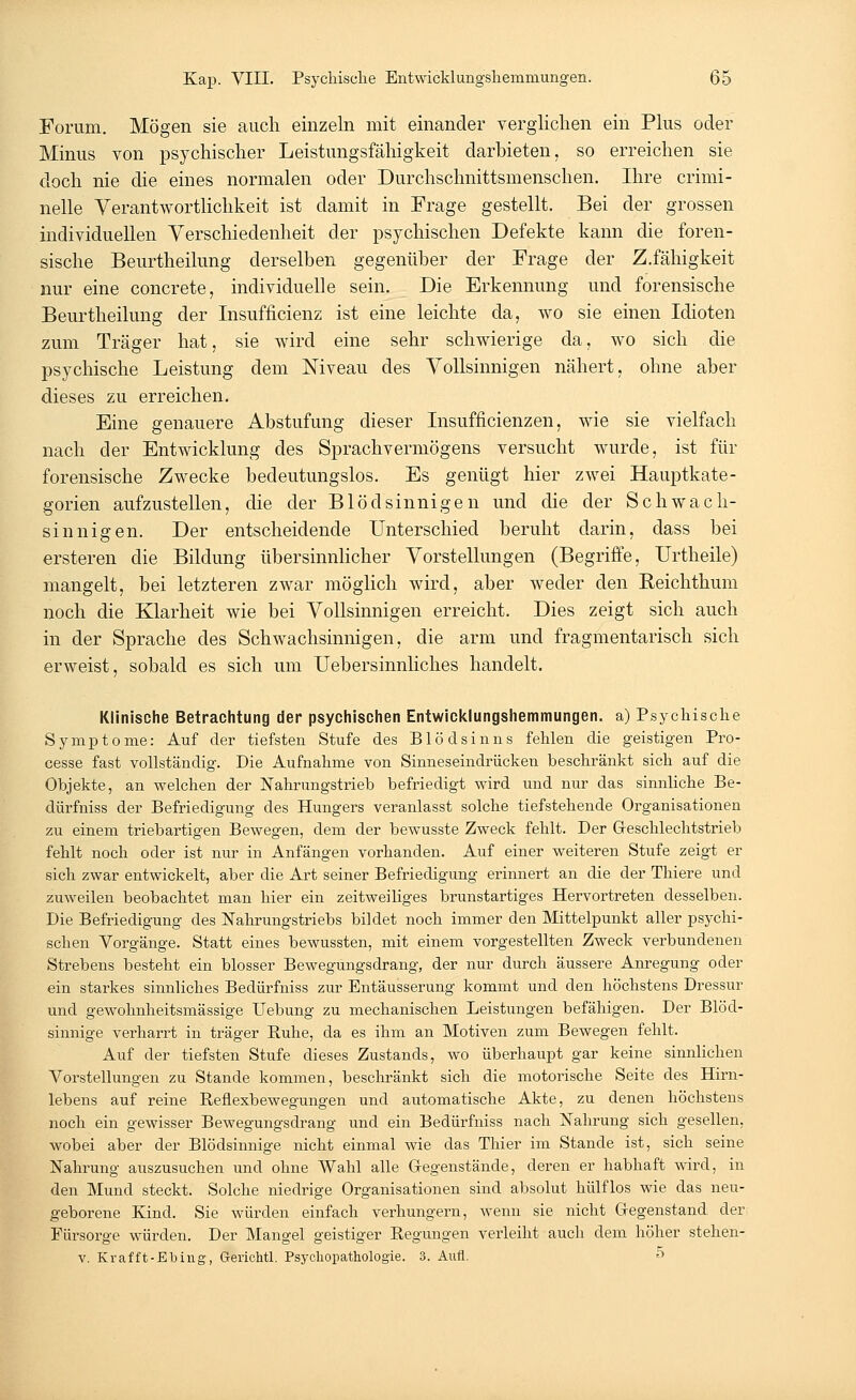 Forum. Mögen sie auch einzeln mit einander verglichen ein Plus oder Minus von psychischer Leistungsfähigkeit darbieten, so erreichen sie doch nie die eines normalen oder Durchschnittsmenschen. Ihre crimi- nelle Verantwortlichkeit ist damit in Frage gestellt. Bei der grossen individuellen Verschiedenheit der psychischen Defekte kann die foren- sische Beurtheilung derselben gegenüber der Frage der Z.fähigkeit nur eine concrete, individuelle sein. Die Erkennung und forensische Beurtheilung der Insuffizienz ist eine leichte da, wo sie einen Idioten zum Träger hat, sie wird eine sehr schwierige da, wo sich die psychische Leistung dem Niveau des Vollsinnigen nähert, ohne aber dieses zu erreichen. Eine genauere Abstufung dieser Insufficienzen, wie sie vielfach nach der Entwicklung des Sprachvermögens versucht wurde, ist für forensische Zwecke bedeutungslos. Es genügt hier zwei Hauptkate- gorien aufzustellen, die der Blödsinnigen und die der Schwach- sinnigen. Der entscheidende Unterschied beruht darin, dass bei ersteren die Bildung übersinnlicher Vorstellungen (Begriffe, Urtheile) mangelt, bei letzteren zwar möglich wird, aber weder den Reichthum noch die Klarheit wie bei Vollsinnigen erreicht. Dies zeigt sich auch in der Sprache des Schwachsinnigen, die arm und fragmentarisch sich erweist, sobald es sich um Uebersinnlich.es handelt. Klinische Betrachtung der psychischen Entwicklungshemmungen, a) Psychische Symptome: Auf der tiefsten Stufe des Blödsinns fehlen die geistigen Pro- cesse fast vollständig. Die Aufnahme von Sinneseindrücken beschränkt sich auf die Objekte, an welchen der Nahrungstrieb befriedigt wird und nur das sinnliche Be- dürfniss der Befriedigung des Hungers veranlasst solche tiefstehende Organisationen zu einem triebartigen Bewegen, dem der bewusste Zweck fehlt. Der Geschlechtstrieb fehlt noch oder ist nur in Anfängen vorhanden. Auf einer weiteren Stufe zeigt er sich zwar entwickelt, aber die Art seiner Befriedigung erinnert an die der Thiere und zuweilen beobachtet man hier ein zeitweiliges brunstartiges Hervortreten desselben. Die Befriedigung des Nahrungstriebs bildet noch immer den Mittelpunkt aller psychi- schen Vorgänge. Statt eines bewussten, mit einem vorgestellten Zweck verbundenen Strebens besteht ein blosser Bewegungsdrang, der nur durch äussere Anregung oder ein starkes sinnliches Bedürfniss zur Entäusserung kommt und den höchstens Dressur und gewohnheitsmässige Uebung zu mechanischen Leistungen befähigen. Der Blöd- sinnige verharrt in träger Ruhe, da es ihm an Motiven zum Bewegen fehlt. Auf der tiefsten Stufe dieses Zustands, wo überhaupt gar keine sinnlichen Vorstellungen zu Stande kommen, beschränkt sich die motorische Seite des Hirn- lebens auf reine Reflexbewegungen und automatische Akte, zu denen höchstens noch ein gewisser Bewegungsdrang und ein Bedürfniss nach Nahrung sich gesellen, wobei aber der Blödsinnige nicht einmal wie das Thier im Stande ist, sich seine Nahrung auszusuchen und ohne Wahl alle Gegenstände, deren er habhaft wird, in den Mund steckt. Solche niedrige Organisationen sind absolut hülflos wie das neu- geborene Kind. Sie würden einfach verhungern, wenn sie nicht Gegenstand der Fürsorge würden. Der Mangel geistiger Regungen verleiht auch dem höher stehen- v. Krafft-Ebing, G-erichtl. Psychopathologie. 3. Aufl. 5