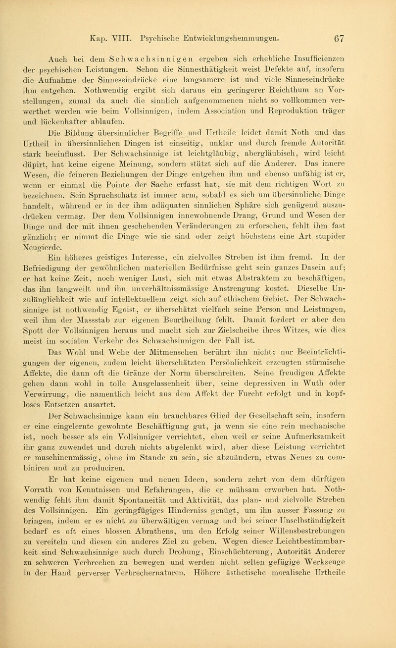 Auch bei dem Schwachsinnigen ergeben sich erhebliche Insuffizienzen der psychischen Leistungen. Schon die Sinnesthätigkeit weist Defekte auf, insofern die Aufnahme der Sinneseindrücke eine langsamere ist und viele Sinneseindrücke ihm entgehen. Nothwendig ergibt sich daraus ein geringerer Reichthum an Vor- stellungen, zumal da auch die sinnlich aufgenommenen nicht so vollkommen ver- werthet werden wie beim Vollsinnigen, indem Association und Reproduktion träger und lückenhafter ablaufen. Die Bildung übersinnlicher Begriffe und Urtheile leidet damit Noth und das Urtheil in übersinnlichen Dingen ist einseitig, unklar und durch fremde Autorität stark beeinflusst. Der Schwachsinnige ist leichtgläubig, abergläubisch, wird leicht düpirt, hat keine eigene Meinung, sondern stützt sich auf die Anderer. Das innere Wesen, die feineren Beziehungen der Dinge entgehen ihm und ebenso unfähig ist er, wenn er einmal die Pointe der Sache erfasst hat, sie mit dem richtigen Wort zu bezeichnen. Sein Sprachschatz ist immer arm, sobald es sich um übersinnliche Dinge handelt, während er in der ihm adäquaten sinnlichen Sphäre sich genügend auszu- drücken vermag. Der dem Vollsinnigen innewohnende Drang, Grund und Wesen der Dinge und der mit ihnen geschehenden Veränderungen zu erforschen, fehlt ihm fast gänzlich; er nimmt die Dinge wie sie sind oder zeigt höchstens eine Art stupider Neugierde. Ein höheres geistiges Interesse, ein zielvolles Streben ist ihm fremd. In der Befriedigung der gewöhnlichen materiellen Bedürfnisse geht sein ganzes Dasein auf; er hat keine Zeit, noch weniger Lust, sich mit etwas Abstraktem zu beschäftigen, das ihn langweilt und ihn unverhältnissmässige Anstrengung kostet. Dieselbe Un- zulänglichkeit wie auf intellektuellem zeigt sich auf ethischem Gebiet. Der Schwach- sinnige ist nothwendig Egoist, er überschätzt vielfach seine Person und Leistungen,, weil ihm der Massstab zur eigenen Beurtheilung fehlt. Damit fordert er aber den Spott der Vollsinnigen heraus und macht sich zur Zielscheibe ihres Witzes, wie dies, meist im socialen Verkehr des Schwachsinnigen der Fall ist. Das Wohl und Wehe der Mitmenschen berührt ihn nicht; nur Beeinträchti- gungen der eigenen, zudem leicht überschätzten Persönlichkeit erzeugten stürmische Affekte, die dann oft die Gränze der Norm überschreiten. Seine freudigen Affekte gehen dann wohl in tolle Ausgelassenheit über, seine depressiven in Wuth oder Verwirrung, die namentlich leicht aus dem Affekt der Furcht erfolgt und in kopf- loses Entsetzen ausartet. Der Schwachsinnige kann ein brauchbares Glied der Gesellschaft sein, insofern er eine eingelernte gewohnte Beschäftigung gut, ja wenn sie eine rein mechanische ist, noch besser als ein Vollsinniger verrichtet, eben weil er seine Aufmerksamkeit ihr ganz zuwendet und durch nichts abgelenkt wird, aber diese Leistung verrichtet er maschinenmässig, ohne im Stande zu sein, sie abzuändern, etwas Neues zu com- biniren und zu produciren. Er hat keine eigenen und neuen Ideen, sondern zehrt von dem dürftigen Vorrath von Kenntnissen und Erfahrungen, die er mühsam erworben hat. Noth- wendig fehlt ihm damit Spontaneität und Aktivität, das plan- und zielvolle Streben des Vollsinnigen. Ein geringfügiges Hinderniss genügt, um ihn ausser Fassung zu bringen, indem er es nicht zu überwältigen vermag und bei seiner Unselbständigkeit bedarf es oft eines blossen Abrathens, um den Erfolg seiner Willensbestrebungen zu vereiteln und diesen ein anderes Ziel zu geben. Wegen dieser Leichtbestimmbar- keit sind Schwachsinnige auch durch Drohung, Einschüchterung, Autorität Anderer zu schweren Verbrechen zu bewegen und werden nicht selten gefügige Werkzeuge in der Hand perverser Verbrechernaturen. Höhere ästhetische moralische Urtheile