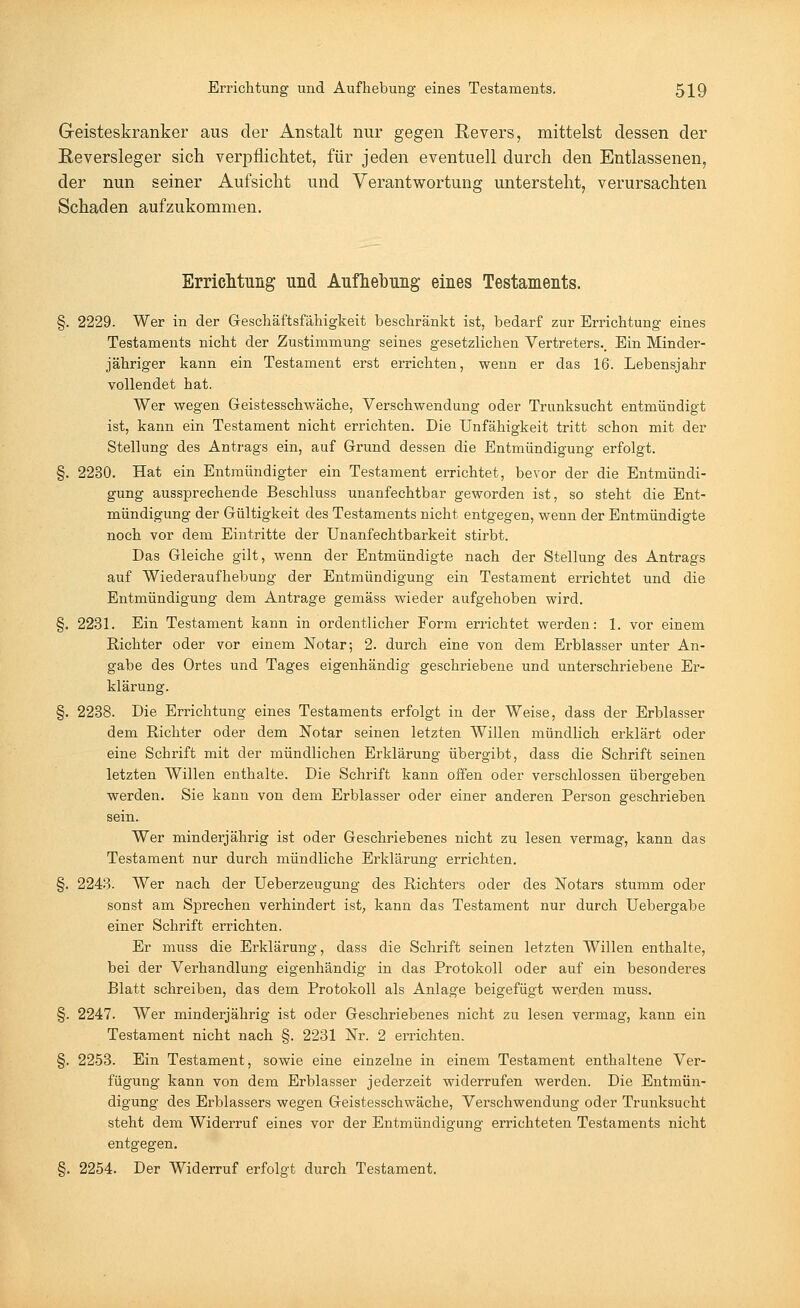 Geisteskranker aus der Anstalt nur gegen Revers, mittelst dessen der Reversleger sich verpflichtet, für jeden eventuell durch den Entlassenen, der nun seiner Aufsicht und Verantwortung untersteht, verursachten Schaden aufzukommen. Errichtung und Aufhebung eines Testaments. §. 2229. Wer in der Geschäftsfähigkeit beschränkt ist, bedarf zur Errichtung eines Testaments nicht der Zustimmung seines gesetzlichen Vertreters., Ein Minder- jähriger kann ein Testament erst errichten, wenn er das 16. Lebensjahr vollendet hat. Wer wegen Geistesschwäche, Verschwendung oder Trunksucht entmündigt ist, kann ein Testament nicht errichten. Die Unfähigkeit tritt schon mit der Stellung des Antrags ein, auf Grund dessen die Entmündigung erfolgt. §. 2230. Hat ein Entmündigter ein Testament errichtet, bevor der die Entmündi- gung aussprechende Beschluss unanfechtbar geworden ist, so steht die Ent- mündigung der Gültigkeit des Testaments nicht entgegen, wenn der Entmündigte noch vor dem Eintritte der Unanfechtbarkeit stirbt. Das Gleiche gilt, wenn der Entmündigte nach der Stellung des Antrags auf Wiederaufhebung der Entmündigung ein Testament errichtet und die Entmündigung dem Antrage gemäss wieder aufgehoben wird. §. 2231. Ein Testament kann in ordentlicher Form errichtet werden: 1. vor einem Richter oder vor einem Notar; 2. durch eine von dem Erblasser unter An- gabe des Ortes und Tages eigenhändig geschriebene und unterschriebene Er- klärung. §. 2238. Die Errichtung eines Testaments erfolgt in der Weise, dass der Erblasser dem Richter oder dem Notar seinen letzten Willen mündlich erklärt oder eine Schrift mit der mündlichen Erklärung übergibt, dass die Schrift seinen letzten Willen enthalte. Die Schrift kann offen oder verschlossen übergeben werden. Sie kann von dem Erblasser oder einer anderen Person geschrieben sein. Wer minderjährig ist oder Geschriebenes nicht zu lesen vermag, kann das Testament nur durch mündliche Erklärung errichten. §. 2243. Wer nach der Ueberzeugung des Richters oder des Notars stumm oder sonst am Sprechen verhindert ist, kann das Testament nur durch Uebergabe einer Schrift errichten. Er muss die Erklärung, dass die Schrift seinen letzten Willen enthalte, bei der Verhandlung eigenhändig in das Protokoll oder auf ein besonderes Blatt schreiben, das dem Protokoll als Anlage beigefügt werden muss. §. 2247. Wer minderjährig ist oder Geschriebenes nicht zu lesen vermag, kann ein Testament nicht nach §. 2231 Nr. 2 errichten. §. 2253. Ein Testament, sowie eine einzelne in einem Testament enthaltene Ver- fügung kann von dem Erblasser jederzeit widerrufen werden. Die Entmün- digung des Erblassers wegen Geistesschwäche, Verschwendung oder Trunksucht steht dem Widerruf eines vor der Entmündigung errichteten Testaments nicht entgegen. §. 2254. Der Widerruf erfolgt durch Testament.