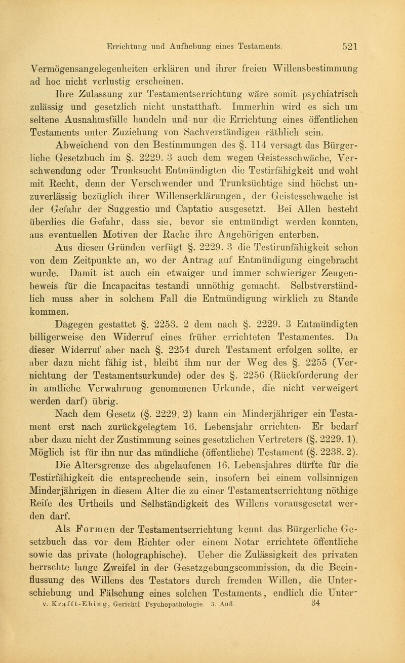 Vermögensangelegenheiten erklären und ihrer freien Willensbestimmung ad hoc nicht verlustig erscheinen. Ihre Zulassung zur Testamentserrichtung wäre somit psychiatrisch zulässig und gesetzlich nicht unstatthaft. Immerhin wird es sich um seltene Ausnahmsfälle handeln und nur die Errichtung eines öffentlichen Testaments unter Zuziehung von Sachverständigen räthlich sein. Abweichend von den Bestimmungen des §. 114 versagt das Bürger- liche Gesetzbuch im §. 2229. 3 auch dem wegen Geistesschwäche, Ver- schwendung oder Trunksucht Entmündigten die Testirfähigkeit und wohl mit Recht, denn der Verschwender und Trunksüchtige sind höchst un- zuverlässig bezüglich ihrer Willenserklärungen, der Geistesschwache ist der Gefahr der Suggestio und Captatio ausgesetzt. Bei Allen besteht überdies die Gefahr, dass sie, bevor sie entmündigt werden konnten, aus eventuellen Motiven der Rache ihre Angehörigen enterben. Aus diesen Gründen verfügt §. 2229. 3 die Testirunfähigkeit schon von dem Zeitpunkte an, wo der Antrag auf Entmündigung eingebracht wurde. Damit ist auch ein etwaiger und immer schwieriger Zeugen- beweis für die Incapacitas testandi unnöthig gemacht. Selbstverständ- lich muss aber in solchem Fall die Entmündigung wirklich zu Stande kommen. Dagegen gestattet §. 2253. 2 dem nach §. 2229. 3 Entmündigten billigerweise den Widerruf eines früher errichteten Testamentes. Da dieser Widerruf aber nach §. 2254 durch Testament erfolgen sollte, er aber dazu nicht fähig ist, bleibt ihm nur der Weg des §. 2255 (Ver- nichtung der Testamentsurkunde) oder des §. 2256 (Rückforderung der in amtliche Verwahrung genommenen Urkunde, die nicht verweigert werden darf) übrig. Nach dem Gesetz (§. 2229. 2) kann ein-Minderjähriger ein Testa- ment erst nach zurückgelegtem 16. Lebensjahr errichten. Er bedarf aber dazu nicht der Zustimmung seines gesetzlichen Vertreters (§. 2229.1). Möglich ist für ihn nur das mündliche (öffentliche) Testament (§. 2238. 2). Die Altersgrenze des abgelaufenen 16. Lebensjahres dürfte für die Testirfähigkeit die entsprechende sein, insofern bei einem vollsinnigen Minderjährigen in diesem Alter die zu einer Testamentserrichtung nöthige Reife des Urtheils und Selbständigkeit des Willens vorausgesetzt wer- den darf. Als Formen der Testamentserrichtung kennt das Bürgerliche Ge- setzbuch das vor dem Richter oder einem Notar errichtete öffentliche sowie das private (holographische). Ueber die Zulässigkeit des privaten herrschte lange Zweifel in der Gesetzgebungscommission, da die Beein- flussung des Willens des Testators durch fremden Willen, die Unter- schiebung und Fälschung eines solchen Testaments, endlich die Unter- v. Kraf'ft-Ebing, Gerichtl. Psychopathologie. 3. Aufl. 34