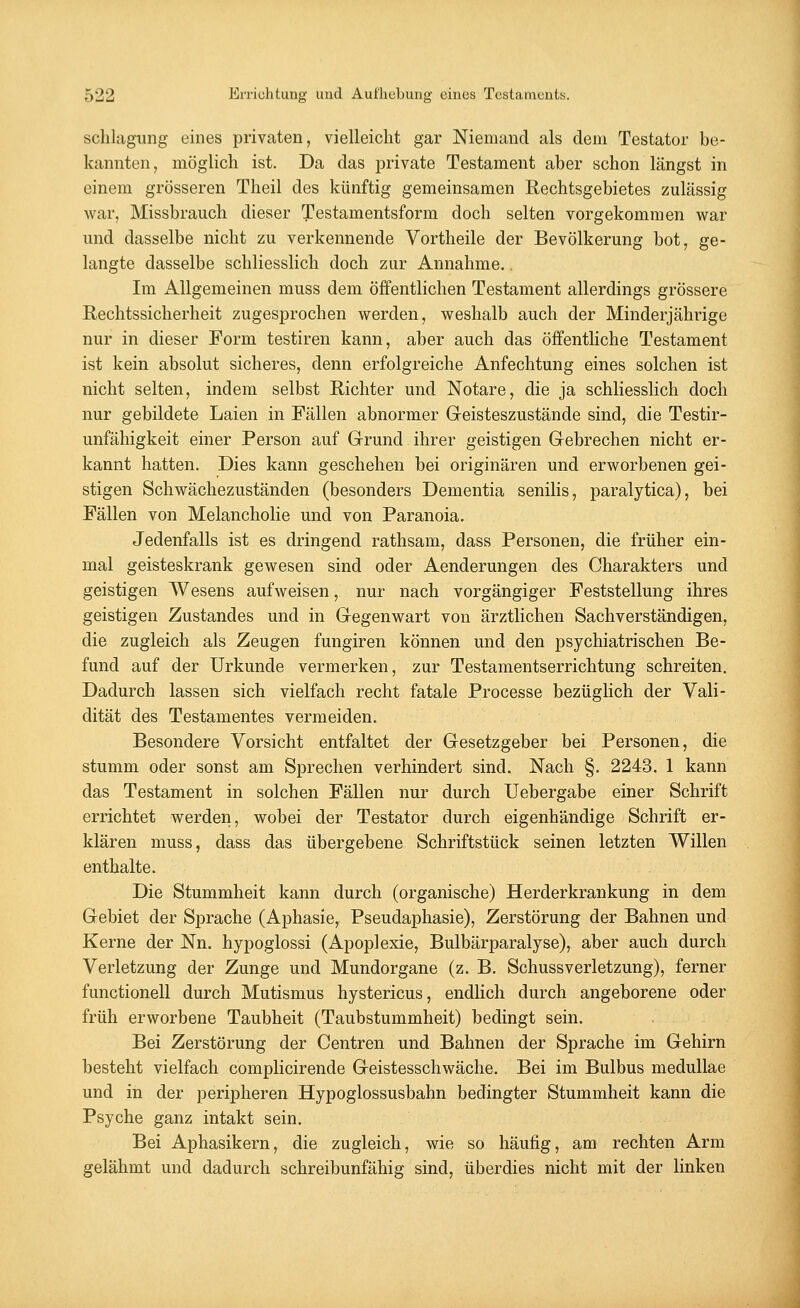 schlagung eines privaten, vielleicht gar Niemand als dem Testator be- kannten, möglich ist. Da das private Testament aber schon längst in einem grösseren Theil des künftig gemeinsamen Rechtsgebietes zulässig war, Missbrauch dieser Testamentsform doch selten vorgekommen war und dasselbe nicht zu verkennende Vortheile der Bevölkerung bot, ge- langte dasselbe schliesslich doch zur Annahme.. Im Allgemeinen muss dem öffentlichen Testament allerdings grössere Rechtssicherheit zugesprochen werden, weshalb auch der Minderjährige nur in dieser Form testiren kann, aber auch das öffentliche Testament ist kein absolut sicheres, denn erfolgreiche Anfechtung eines solchen ist nicht selten, indem selbst Richter und Notare, die ja schliesslich doch nur gebildete Laien in Fällen abnormer Geisteszustände sind, die Testir- unfähigkeit einer Person auf Grund ihrer geistigen Gebrechen nicht er- kannt hatten. Dies kann geschehen bei originären und erworbenen gei- stigen Schwächezuständen (besonders Dementia senilis, paralytica), bei Fällen von Melancholie und von Paranoia. Jedenfalls ist es dringend rathsam, dass Personen, die früher ein- mal geisteskrank gewesen sind oder Aenderungen des Charakters und geistigen Wesens aufweisen, nur nach vorgängiger Feststellung ihres geistigen Zustandes und in Gegenwart von ärztlichen Sachverständigen, die zugleich als Zeugen fungiren können und den psychiatrischen Be- fund auf der Urkunde vermerken, zur Testamentserrichtung schreiten. Dadurch lassen sich vielfach recht fatale Processe bezüglich der Vali- dität des Testamentes vermeiden. Besondere Vorsicht entfaltet der Gesetzgeber bei Personen, die stumm oder sonst am Sprechen verhindert sind. Nach §. 2243. 1 kann das Testament in solchen Fällen nur durch Uebergabe einer Schrift errichtet werden, wobei der Testator durch eigenhändige Schrift er- klären muss, dass das übergebene Schriftstück seinen letzten Willen enthalte. Die Stummheit kann durch (organische) Herderkrankung in dem Gebiet der Sprache (Aphasie, Pseudaphasie), Zerstörung der Bahnen und Kerne der Nn. hypoglossi (Apoplexie, Bulbärparalyse), aber auch durch Verletzung der Zunge und Mundorgane (z. B. Schussverletzung), ferner functionell durch Mutismus hystericus, endlich durch angeborene oder früh erworbene Taubheit (Taubstummheit) bedingt sein. Bei Zerstörung der Centren und Bahnen der Sprache im Gehirn besteht vielfach complicirende Geistesschwäche. Bei im Bulbus medullae und in der peripheren Hypoglossusbahn bedingter Stummheit kann die Psyche ganz intakt sein. Bei Aphasikern, die zugleich, wie so häufig, am rechten Arm gelähmt und dadurch schreibunfähig sind, überdies nicht mit der linken