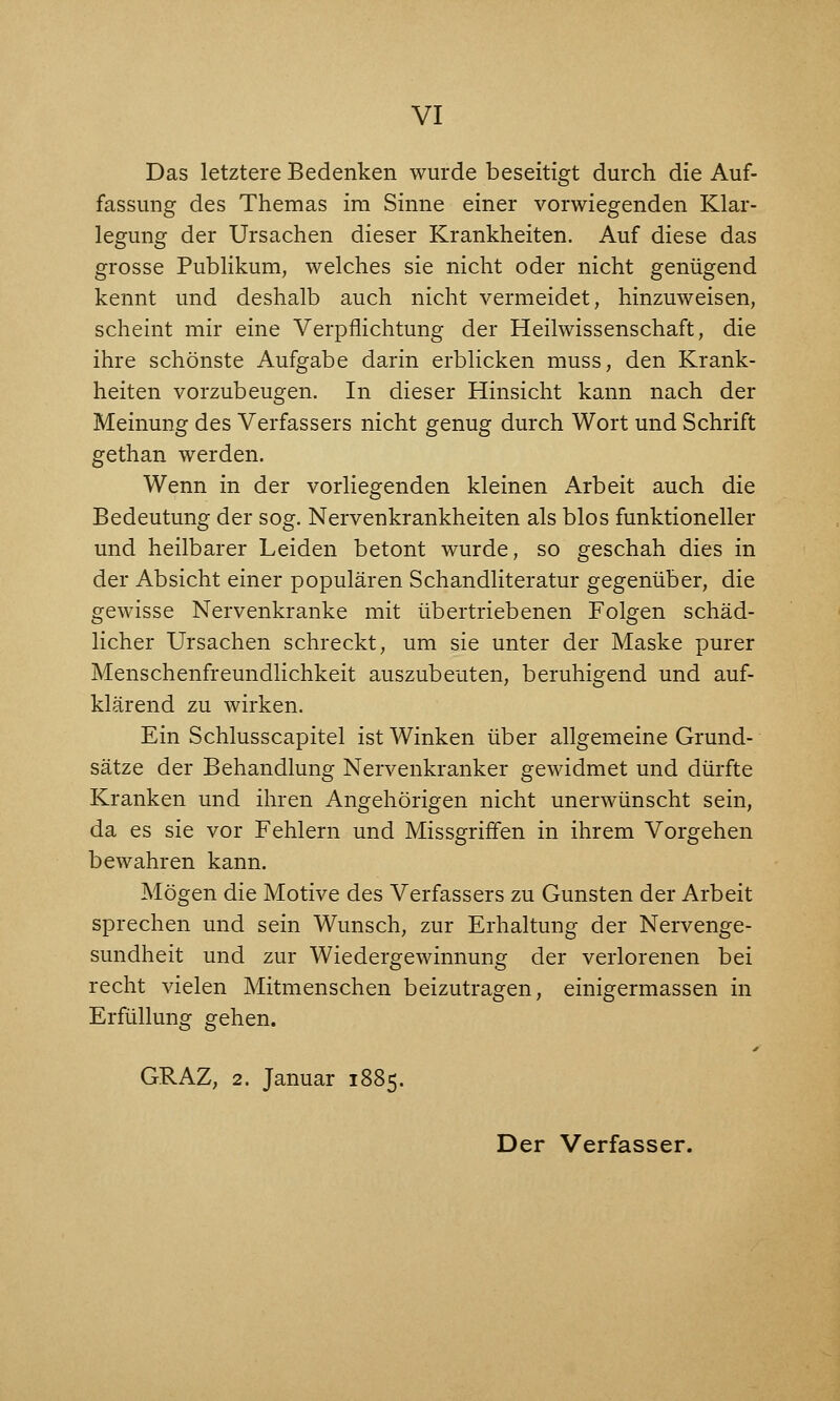 Das letztere Bedenken wurde beseitigt durch die Auf- fassung des Themas im Sinne einer vorwiegenden Klar- legung der Ursachen dieser Krankheiten. Auf diese das grosse Publikum, welches sie nicht oder nicht genügend kennt und deshalb auch nicht vermeidet, hinzuweisen, scheint mir eine Verpflichtung der Heilwissenschaft, die ihre schönste Aufgabe darin erblicken muss, den Krank- heiten vorzubeugen. In dieser Hinsicht kann nach der Meinung des Verfassers nicht genug durch Wort und Schrift gethan werden. Wenn in der vorliegenden kleinen Arbeit auch die Bedeutung der sog. Nervenkrankheiten als blos funktioneller und heilbarer Leiden betont wurde, so geschah dies in der Absicht einer populären Schandliteratur gegenüber, die gewisse Nervenkranke mit übertriebenen Folgen schäd- licher Ursachen schreckt, um sie unter der Maske purer Menschenfreundlichkeit auszubeuten, beruhigend und auf- klärend zu wirken. Ein Schlusscapitel ist Winken über allgemeine Grund- sätze der Behandlung Nervenkranker gewidmet und dürfte Kranken und ihren Angehörigen nicht unerwünscht sein, da es sie vor Fehlern und Missgriffen in ihrem Vorgehen bewahren kann. Mögen die Motive des Verfassers zu Gunsten der Arbeit sprechen und sein Wunsch, zur Erhaltung der Nervenge- sundheit und zur Wiedergewinnung der verlorenen bei recht vielen Mitmenschen beizutragen, einigermassen in Erfüllung gehen. GRAZ, 2. Januar 1885. Der Verfasser.