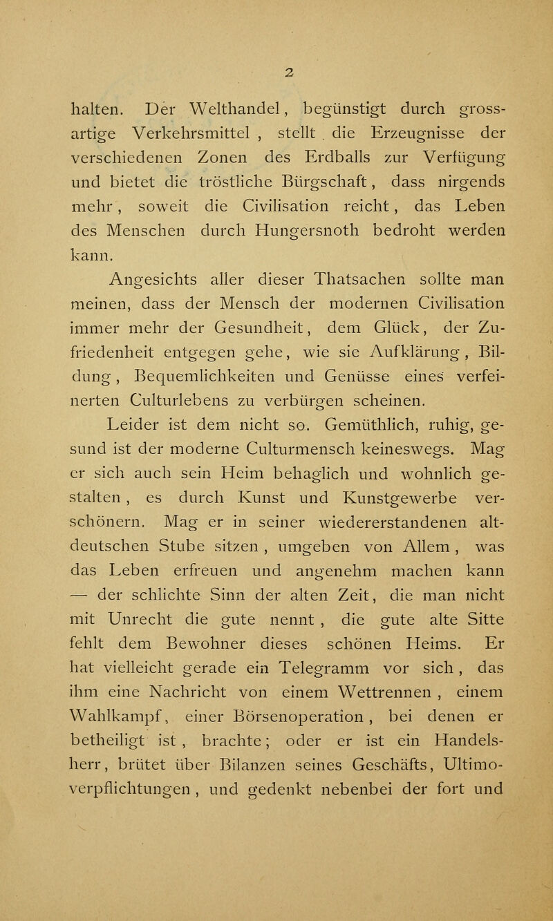 halten. Der Welthandel, begünstigt durch gross- artige Verkehrsmittel , stellt . die Erzeugnisse der verschiedenen Zonen des Erdballs zur Verfügung und bietet die tröstliche Bürgschaft, dass nirgends mehr , soweit die Civilisation reicht, das Leben des Menschen durch Hungersnoth bedroht werden kann. Angesichts aller dieser Thatsachen sollte man meinen, dass der Mensch der modernen Civilisation immer mehr der Gesundheit, dem Glück, der Zu- friedenheit entgegen gehe, wie sie Aufklärung , Bil- dung , Bequemlichkeiten und Genüsse eines verfei- nerten Culturlebens zu verbürgen scheinen. Leider ist dem nicht so. Gemüthlich, ruhig, ge- sund ist der moderne Culturmensch keineswegs. Mag er sich auch sein Heim behaglich und wohnlich ge- stalten , es durch Kunst und Kunstgewerbe ver- schönern. Mag er in seiner wiedererstandenen alt- deutschen Stube sitzen , umgeben von Allem , was das Leben erfreuen und angenehm machen kann — der schlichte Sinn der alten Zeit, die man nicht mit Unrecht die gute nennt , die gute alte Sitte fehlt dem Bewohner dieses schönen Heims. Er hat vielleicht gerade ein Telegramm vor sich , das ihm eine Nachricht von einem Wettrennen , einem Wahlkampf, einer Börsenoperation , bei denen er betheihgt ist , brachte; oder er ist ein Handels- herr, brütet über Bilanzen seines Geschäfts, Ultimo- verpflichtungen , und gedenkt nebenbei der fort und