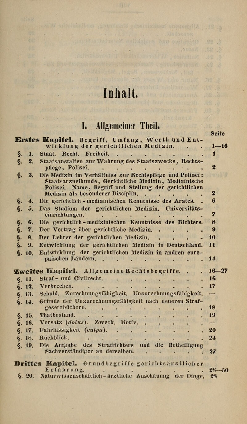 Inhalt I. Allgemeiner Thell. Seite Erstes Kapitel. Begriff, Umfang, Wertli und Eut- Avickluiig der gerichtlichen Medizin. . . 1—16 §. 1. Staat. Recht. Freiheit 1 §. 2. Staatsanstalten zur Wahrung des Staatszwecks j Rechts- pflege, Polizei. 3 §. 3. Die Medizin im Verhältniss zur Rechtspflege und Polizei: Staatsarzneilamde, Gerichtliche Medizin, Medizinische Polizei. Name, Begriff und Stellung der gerichtlichen Medizin als besonderer Discipliu 2 §. 4. Die gerichtlich-medizinischen Kenntnisse des Arztes. . 6 §. 5. Das Studium der gerichtlichen Medizin. Universitäts- einrichtungen. ........ 7 §. 6. Die gerichtlich-medizinischen Kenntnisse des Richters. 8 §. 7. Der Vortrag über gerichtliche Medizin 9 §, 8. Der Lehrer der gerichtlichen Medizin 10 §. 9. Entwicklung der gerichtlichen Medizin in Deutschland. 11 §. 10. Entwicklung der gericlitlichen Medizin in andren euro- päischen Ländern 14 Zweites Kapitel. Allgemeine RecJitsbegriffe. . . 16—27 §. 11. Straf- und Civilrecht 16 §. 12. Verbrechen. 17 §. 13. Schuld. Zurechnungsfähigkeit. Unzurechnungsfähigkeit. — §. 14. Gründe der Unzurechnungsfähigkeit nach neueren Straf- gesetzbüchern. 18 §. 15. Thatbestand 19 §. 16. Vorsatz (^dolus). Zweck. Motiv — §. 17. Fahrlässigkeit {culpa) 20 §. 18. Rückblick. 24 §. 19. Die Aufgabe des Strafrichters und die Betheiligung Sachverständiger an derselben 27 Drittes Kapitel. Grundbegriffe gevichtsärztlichcr Erfahrung. 28—öO §. 20. Naturwissenschaftlich-ärztliche Anschauung der Dinge. 28