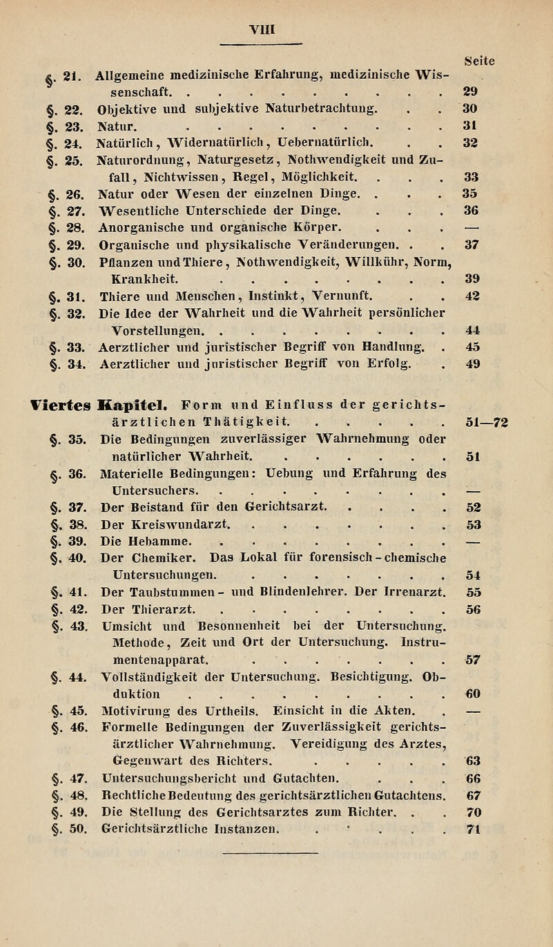 Seite Ä. 21. Allgemeine medizinische Erfahrung, medizinische Wis- senschaft 29 §. 22. Objektive und subjektive Naturbetrachtung. . .30 §. 23. Natur. 31 §. 24. Natürlich, Widernatürlich, Uebernatürlich. . . 32 §. 25. Naturordnung, Naturgesetz, Nothwendigkeit und Zu- fall , Nichtwissen, Regel, Möglichkeit. ... 33 §. 26. Natur oder Wesen der einzelnen Dinge. ... 35 §. 27. Wesentliche Unterschiede der Dinge. . . .36 §. 28. Anorganische und organische Körper. ... — §. 29. Organische und physikalische Veränderungen. . . 37 §. 30. Pflanzen undThiere, Nothwendigkeit, Willkühr, Norm, Krankheit, 39 §. 31. Thiere und Menschen, Instinkt, Vernunft. . . 42 §. 32. Die Idee der Wahrheit und die Wahrheit persönlicher Vorstellungen 44 §. 33. Aerztlicher und juristischer Begriff von Handlung. . 45 §. 34. Aerztlicher und juristischer Begriff von Erfolg. . 49 Viertes §. 35. §.36. §. 37. §. 38. §. 39. §. 40. §. 41. §. 42. §. 43. §. 44. §. 45. §. 46. §. 47. §. 48. §• 49. §■ 50. Kapitel. Form und Einfluss der gerichts- ärztlichen Thätigkeit Die Bedingungen zuverlässiger Wahrnehmung oder natürlicher Wahrheit. Materielle Bedingungen: Uebung und Erfahrung des Untersuchers Der Beistand für den Gerichtsarzt Der Kreis Wundarzt Die Hebamme Der Chemiker. Das Lokal für forensisch - chemische Untersuchungen. Der Taubstummen - und Blindenlehrer. Der Irrenarzt. Der Thierarzt Umsicht und Besonnenheit bei der Untersuchung. Methode, Zeit und Ort der Untersuchung. Instru- mentenapparat. Vollständigkeit der Untersuchung. Besichtigung. Ob- duktion Motivirung des Urtheils. Einsicht in die Akten. Formelle Bedingungen der Zuverlässigkeit gerichts- ärztlicher Wahrnehmung. Vereidigung des Arztes, Gegenwart des Richters. .... Untersuchungsbericht und Gutachten. Rechtliche Bedeutung des gerichtsärztlichen Gutachtens Die Stellung des Gerichtsarztes zum Richter. . Gerichtsärztliche Instanzen. . ' . . 51—72 51 52 53 54 55 56 57 60 63 66 67 70 71