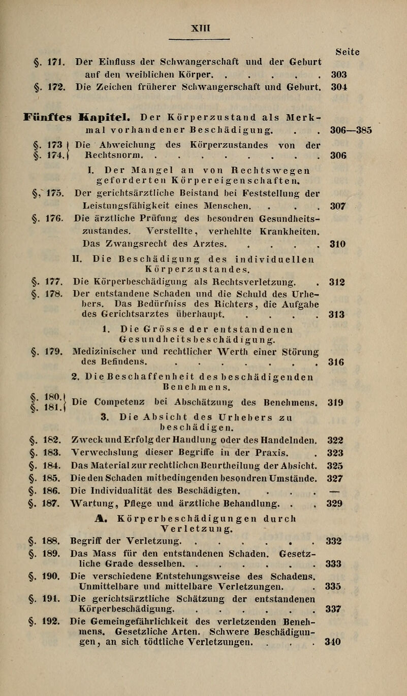 XHI Seite §. 171. Der Euifliiss der Scliwangerscliaft und der Geburt auf den weiblichen Körper 303 §. 172. Die Zeichen früherer Scliwangerschaft und Geburt. 304 Fünffes Kapitel. Der Körperzustand als Merk- in a 1 v o r ]i a n d e n e r B e s c li ä d i g u n g. . . 306—385 §. 173 I Die Abweichung des Körperzustandes von der §. 174. ( Rechtsnorm 306 I. Der Mangel an von Hechts wegen geforderten K ö r p e r e i g e n s c h a f t e n. §, 175. Der gerichtsärztliche Beistand bei Feststellung der Leistungsfähigkeit eines Menschen. . . . 307 §. 176. Die ärztliche Prüfung des besondren Gesundheits- zustandes. Verstellte, verhehlte Krankheiten. Das Zwangsrecht des Arztes 310 II. Die Beschädigung des individuellen Körperzustandes. §. 177. Die Körperbeschädiguiig als Rechtsverletzung. . 312 §. 178. Der entstandene Schaden und die Schuld des Urhe- bers. Das Bedürfiiiss des Richters, die Aufgabe des Gerichtsarztes überhaupt 313 1. Die Grösse der entstandenen G e s u n d h e i t s b e s c h ä d i g u n g. §. 179. Medizinischer und rechtlicher Werth einer Störung des Befindens. 316 2. Die Beschaff enh eit des beschädigenden Benehmens. I 181 1 ^'® Competenz bei Abschätzung des Benehmens. 319 3. Die Absicht des Urhebers zu beschädigen. §. 182. Zweck und Erfolg der Handlung oder des Handelnden. 322 §. 183. Verwechslung dieser Begriffe in der Praxis. . 323 §. 184. Das Material zur rechtlichen Beurtheilung der Absicht. 325 §. 185. Die den Schaden mitbedingenden besondren Umstände. 327 §. 186. Die Individualität des Beschädigten. ... — §. 187. Wartung, Pflege und ärztliche Behandlung. . . 329 A, Kö rp er 1) e schädi gun g en dur cli Verletzung. §. 188. Begriff der Verletzung 332 §. 189. Das Mass für den entstandenen Schaden. Gesetz- liche Grade desselben 333 §. 190. Die verschiedene Entstehungsweise des Schadens. Unmittelbare und mittelbare Verletzungen. . 335 §. 191. Die gerichtsärztliche Schätzung der entstandenen Körperbescliädigung 337 §. 192. Die Gemeingefährlichkeit des verletzenden Beneh- mens. Gesetzliche Arten. Schwere Beschädigun- gen j an sich tödtliche Verletzungen. . . 340