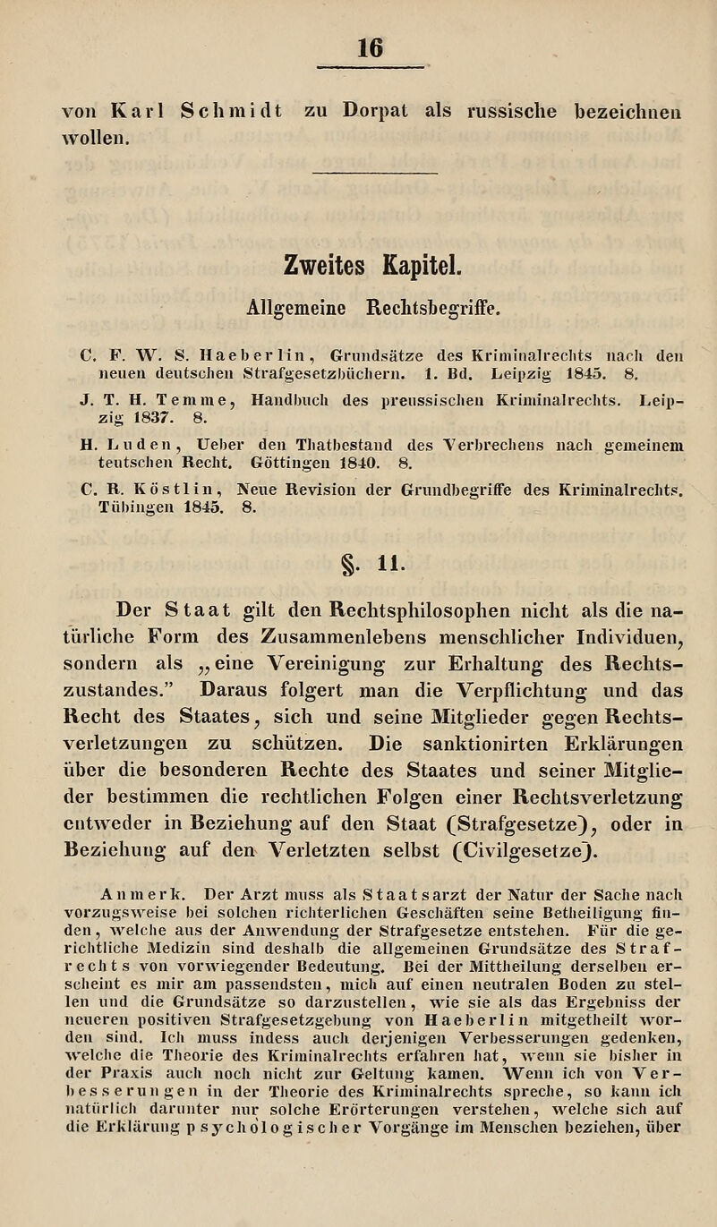 von Karl Schmidt zu Dorpat als russische bezeichnen wollen. Zweites Kapitel. Allgemeine Reclitsbegriife. C. F. W. S. Haeb erlin, Grundsätze des Krimiiialreclits nach den neuen deutschen Strafgesetzbüchern. I. Bd. Leipzig 1845. 8, J. T. H. Temme, Handbuch des preussischen Kriminalrechts. Leip- zig 1837. 8. H. Luden, Ueber den Thatbestand des Yerbrechens nach gemeinem teutschen Recht. Göttingen 1840. 8. C. R. K ö s 11 i n , Neue Revision der Grundbegriffe des Kriminalrechts. Tübingen 1845. 8. §. 11. Der Staat gilt den Rechtsphilosophen nicht als die na- türliche Form des Zusammenlebens menschlicher Individuen, sondern als ,, eine Vereinigung zur Erhaltung des Rechts- zustandes. Daraus folgert man die Verpflichtung und das Recht des Staates, sich und seine Mitglieder gegen Rechts- verletzungen zu schützen. Die sanktionirten Erklärungen über die besonderen Rechte des Staates und seiner Mitglie- der bestimmen die rechtlichen Folgen einer Rechtsverletzung entweder in Beziehung auf den Staat (Strafgesetze), oder in Beziehung auf den Verletzten selbst (CivilgesetzeJ. A n m e r k. Der Arzt nniss als Staats arzt der Natur der Sache nach vorzugsweise bei solchen richterlichen Geschäften seine Betheiligung fin- den , Avelche aus der Anwendung der Strafgesetze entstehen. Für die ge- richtliche Medizin sind deshalb die allgemeinen Grundsätze des Straf- rechts von vorwiegender Bedeutung. Bei der Mittheilung derselben er- sclieint es mir am passendsten, mich auf einen neutralen Boden zu stel- len und die Grundsätze so darzustellen, wie sie als das Ergebniss der neueren positiven Strafgesetzgebung von Haeberlin mitgetheilt wor- den sind. Icli muss indess auch derjenigen Verbesserungen gedenken, Avelche die Theorie des Kriminalrechts erfahren hat, Meim sie bisher in der Praxis auch noch nicht zur Geltung kamen. Wenn ich von Ver- besserungen in der Theorie des Kriminalrechts spreche, so kann ich natürlich darunter nur solche Erörterungen verstehen, welche sich auf die Erklärung psychologischer Vorgänge im Menschen beziehen, über