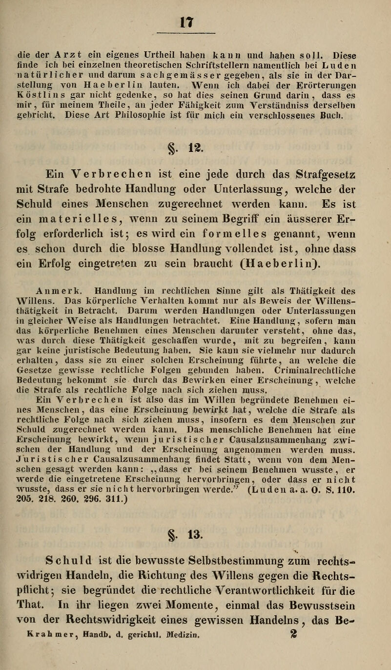 n die der Arzt ein eigenes Urtheil haben kann und haben soll. Diese finde ich bei einzelnen theoretischen Schriftstellern namentlich bei Luden natürlicher und darum sachgemässer gegeben, als sie in der Dar- stellung von Haeberlin lauten. Wenn ich dabei der Erörterungen Köstlins gar nicht gedenke, so hat dies seinen Grund darin, dass es mir, für meinem Theile, an jeder Fähigkeit zum Verständniss derselben gebricht. Diese Art Pliilosophie ist für mich ein verschlossenes Bucli. § 13. Ein Verbrechen ist eine jede durch das Strafgesetz mit Strafe bedrohte Handlung oder Unterlassung, welche der Schuld eines Menschen zugerechnet werden kann. Es ist ein materielles, wenn zu seinem BegriflT ein äusserer Er- folg erforderlich ist; es wird ein formelles genannt, wenn es schon durch die blosse Handlung vollendet ist, ohne dass ein Erfolg eingetreten zu sein braucht (Haeberlin). Anmerk. Handlung im rechtlichen Sinne gilt als Thätigkeit des Willens. Das körperliche Verhalten kommt nur als Beweis der Willens- thätigkeit in Betracht. Darum werden Handlungen oder Unterlassungen in gleicher Weise als Handlungen betrachtet. Eine Handlung, sofern man das körperliche Benelimen eines Menschen darunter versteht, ohne das, was dux-ch diese Thätigkeit geschaffen wurde, mit zu begreifen, kann gar keine juristische Bedeutung haben. Sie kann sie vielmehr nur dadurch erhalten, dass sie zu einer solchen Erscheinung führte, an welche die Gesetze gewisse rechtliche Folgen gebunden haben. Criminalrechtliche Bedeutung bekommt sie durch das BeAvirken einer Erscheinung, welche die Strafe als rechtliche Folge nach sich ziehen muss. Ein Verbrechen ist also das im Willen begründete Benehmen ei- nes Menschen, das eine Erscheinung bewirkt liat, welche die Strafe als rechtliche Folge nach sich ziehen muss, insofern es dem Menschen zur Schuld zugerechnet werden kann. Das menschliche Benehmen hat eine Erscheinung bewirkt, wenn ju ristischer Causalzusammenhang zwi- schen der Handlung und der Erscheinung angenommen werden muss. Juristischer Causalzusammenhang findet Statt, wenn von dem Men- schen gesagt werden kann: ,,dass er bei seinem Benehmen wusste , er werde die eingetretene Erscheinung hervorbringen, oder dass er nicht wusste, dass er sie nicht hervorbringen werde. (Luden a. a. O. S. 110. 205. 218. 360. 296. 311.) § 13. Schuld ist die bewusste Selbstbestimmung zum rechts- widrigen Handeln, die Richtung des Willens gegen die Rechts- pflicht ; sie begründet die rechtliche Verantwortlichkeit für die That. In ihr liegen zwei Momente, einmal das Bewusstsein von der Rechtswidrigkeit eines gewissen Handelns, das Be-