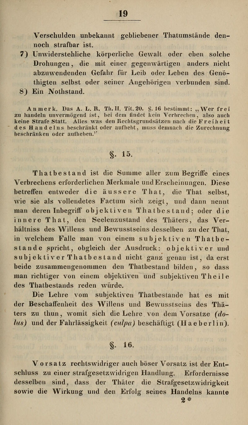 Verschulden unbekannt gebliebener Thatunistände den- noch strafbar ist, 7) Unwiderstehliche körperliche Gewalt oder eben solche Drohungen, die mit einer gegenwärtigen anders nicht abzuwendenden Gefahr für Leib oder Leben des Genö- thigten selbst oder seiner Angehörigen verbunden sind. 8) Ein Nothstand. Aninerk, Das A. L. R. TJi. II. Tit. 20. §.16 bestimmt: „Wer frei zw handeln unvermögend ist, bei dem findet Lein Verbrechen, also anch keine Strafe Statt. Alles was den Rechtsgrundsätzen nach die Freiheit des Handelns beschränkt oder aufhebt, niuss demnach die Zurechnung beschränken oder aufheben.'' §. 15. Thatbestand ist die Summe aller zum Begriffe eines Verbrechens erforderlichen Merkmale und Erscheinungen. Diese betreffen entweder die äussere That, die That selbst, wie sie als vollendetes Factum sich zeigt, und dann nennt man deren Inbegriff objektiven Thatbestand; oder die innere That, den Seelenzustand des Thäters, das Ver- hältniss des Willens und Bewusstseins desselben zu der That, in welchem Falle mau von einem subjektiven Thatbe- stande spricht, obgleich der Ausdruck; objektiver und subj ekti ver Thatb es tand nicht ganz genau ist, da erst beide zusammengenommen den Thatbestand bilden, so dass man richtiger von einem objektiven und subjektiven The il e des Thatbestands reden würde. Die Lehre vom subjektiven Thatbestande hat es mit der Beschaffenheit des Willens und Bewusstseins des Thä- ters zu tliun, womit sich die Lehre von dem Vorsatze (do- lus) und der Fahrlässigkeit (culpa) beschäftigt (H a e b e r 1 i n). §. 16. V 0 rsatz rechtswidriger auch böser Vorsatz ist der Ent- schluss zu einer strafgesetzwidrigen Handlung. Erfordernisse desselben sind, dass der Thäter die Strafgesetzwidrigkeit sowie die Wirkung und den Erfolg seines Handelns kannte