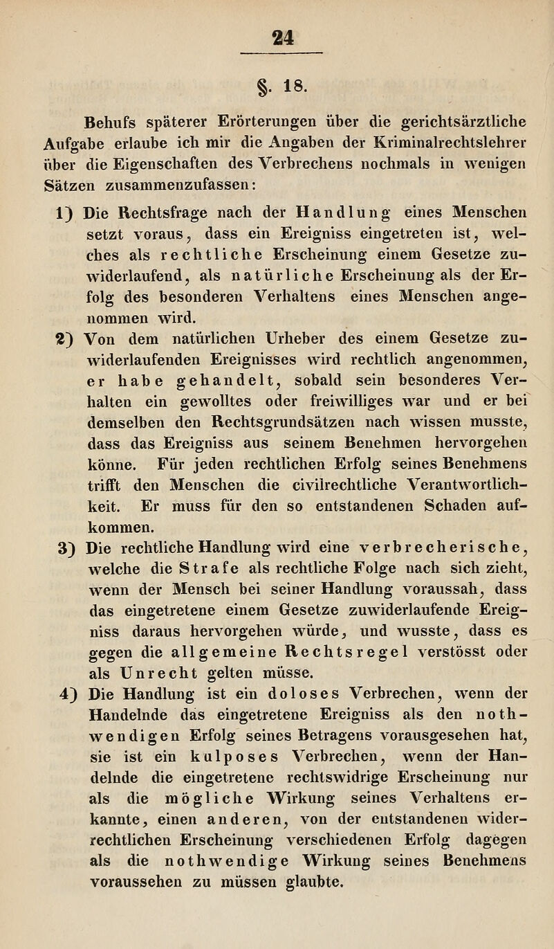 §• 18- Behufs späterer Erörterungen über die gerichtsärztliche Aufgabe erlaube ich mir die Angaben der Kriminalrechtslehrer über die Eigenschaften des Verbrechens nochmals in w^enigen Sätzen zusammenzufassen: 1) Die Rechtsfrage nach der Handlung eines Menschen setzt vorausj, dass ein Ereigniss eingetreten ist, wel- ches als rechtliche Erscheinung einem Gesetze zu- widerlaufend, als natürliche Erscheinung als der Er- folg des besonderen Verhaltens eines Menschen ange- nommen wird. 2) Von dem natürlichen Urheber des einem Gesetze zu- widerlaufenden Ereignisses wird rechtlich angenommen, er habe gehandelt, sobald sein besonderes Ver- halten ein gewolltes oder freiwilliges war und er bei demselben den Rechtsgrundsätzen nach wissen musste, dass das Ereigniss aus seinem Benehmen hervorgehen könne. Für jeden rechtlichen Erfolg seines Benehmens trifft den Menschen die civiirechtliche Verantwortlich- keit. Er muss für den so entstandenen Schaden auf- kommen. 3) Die rechtliche Handlung wird eine verbrecherische, welche die Strafe als rechtliche Folge nach sich zieht, wenn der Mensch bei seiner Handlung voraussah, dass das eingetretene einem Gesetze zuwiderlaufende Ereig- niss daraus hervorgehen würde, und wusste, dass es gegen die allgemeine Rechtsregel verstösst oder als Unrecht gelten müsse. 4) Die Handlung ist ein doloses Verbrechen, wenn der Handelnde das eingetretene Ereigniss als den noth- wendigen Erfolg seines Betragens vorausgesehen hat, sie ist ein kulposes Verbrechen, wenn der Han- delnde die eingetretene rechtswidrige Erscheinung nur als die mögliche Wirkung seines Verhaltens er- kannte, einen anderen, von der entstandenen wider- rechtlichen Erscheinung verschiedenen Erfolg dagegen als die nothwendige Wirkung seines Benehmens voraussehen zu müssen glaubte.