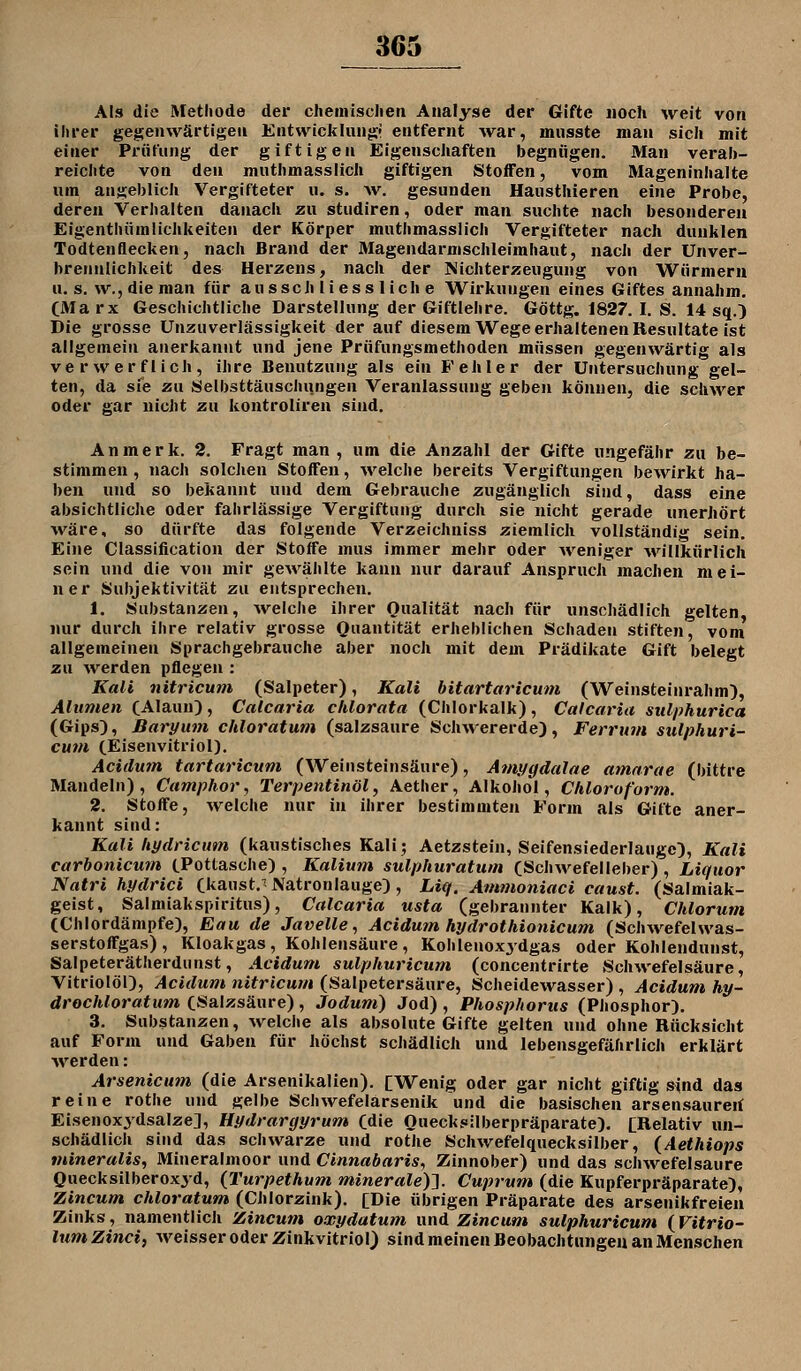 Als die Methode der cliemisclien Analyse der Gifte noch weit von ihrer gegenwärtigen Entwicklungr entfernt war, mnsste man sich mit einer Prüfung der giftigen Eigenscliaften begnügen. Man verab- reichte von den muthmasslicli giftigen Stoffen, vom Mageninhalte um angeblich Vergifteter u. s. w. gesunden Hausthieren eine Probe, deren Verhalten danach zu studiren, oder man suchte nach besonderen Eigenthüralichkeiten der Körper muthmasslich Vergifteter nach dunklen Todtenflecken, nach Brand der Magendarnischleimhaut, nacii der Unver- brennlichkeit des Herzens, nach der Michterzeugung von Würmern U.S. w.,die man für ausschliessliche Wirkungen eines Giftes annahm. CMa rx Geschichtliche Darstellung der Giftlehre. Göttg. 1827. I. S. 14 sq.;) Die grosse Unzuverlässigkeit der auf diesem Wege erhaltenen Resultate ist allgemein anerkannt und jene Prüfungsmethoden müssen gegenwärtig als verwerflich, ihre Benutzung als ein Fehler der Untersuchung gel- ten, da sie zu Selbsttäuschungen Veranlassung geben können, die schwer oder gar nicht zu kontroliren sind. An merk. 2. Fragt man , um die Anzahl der Gifte ungefähr zu be- stimmen , nach solclien Stoffen, welche bereits Vergiftungen bewirkt ha- ben und so bekannt und dem Gebrauche zugänglich sind, dass eine absichtliche oder fahrlässige Vergiftung durch sie nicht gerade unerhört ■wäre, so dürfte das folgende Verzeichniss ziemlich vollständig sein. Eine Classification der Stoffe mus immer mehr oder weniger -willkürlich sein und die von mir gewählte kann nur darauf Anspruch machen mei- ner Subjektivität zu entsprechen. 1. Substanzen, welche ihrer Qualität nach für unschädlich gelten, nur durch ihre relativ grosse Quantität erheblichen Schaden stiften, vom allgemeinen Sprach gebrauche aber noch mit dem Prädikate Gift belegt zu werden pflegen : Kali nitricum (Salpeter), Kali bitartaricum (Weinsteinrahm), Alumen (Alaun) , Calcaria chlorata (Chlorkalk) , Calcaria sulphurica (Gips), Baryuni chloratum (salzsaure Schwererde), Ferrum sulphuri- cum CEisenvitriol). Acidutn tartaricum (Weinsteinsäure), Amygdalae amarae (bittre Mandeln), Camphor, Terpentinöl, Aether, Alkohol, Chloroform. 2. Stoffe, welche nur in ihrer bestimmten Form als Gifte aner- kannt sind: Kali hydricum (kaustisches Kali; Aetzstein, Seifensiederlaiige), Kali carbonicum tPottasche) , Kalium sulphuratum (Schwefelleber), Liquor Natri hydrici Ckaust.^ Natronlauge), Liq. Ammoniaci caust. (Salmiak- geist, Salmiakspiritus), Calcaria usta (gebrannter Kalk), Chlorum (Chlordämpfe), Eau de Javelle, Acidum hydrothionicum (Schwefelwas- serstoffgas), Kloakgas, Kohlensäure, Kohlenoxydgas oder Kohlendunst, Salpeterätherdunst, Acidum sulphuricum (concentrirte Schwefelsäure, Vitriolöl), Acidum nitricum (Salpetersäure, Scheidewasser) , Acidum hy- drochloratum CSalzsäure) , Jodum) Jod) , Phosphorits (Phosphor). 3. Substanzen, welche als absolute Gifte gelten und ohne Rücksicht auf Form und Gaben für höchst schädlich und lebensgefährlich erklärt •werden: Arsenicum (die Arsenikalien). [Wenig oder gar nicht giftig sind das reine rothe und gelbe Schwefelarsenik und die basischen arsensaureil Eisenox^'dsalze], Hydrargyrum (die Quecksilberpräparate). [Relativ un- schädlich sind das schwarze und rothe Schwefelquecksilber, (Aethiops mineralis, Mineralmoor und Cinnabaris, Zinnober) und das schwefelsaure Quecksilberoxyd, {Turpethum minerale)^. Cuprum (die Kupferpräparate), Zincum chloratum (Chlorzink). [Die übrigen Präparate des arsenikfreieu Zinks, namentlich Zincum oxydatum und Zincum sulphuricum (^Vitrio- lum Zinci, weisser oder Zinkvitriol) sind meinen Beobachtungen an Menschen