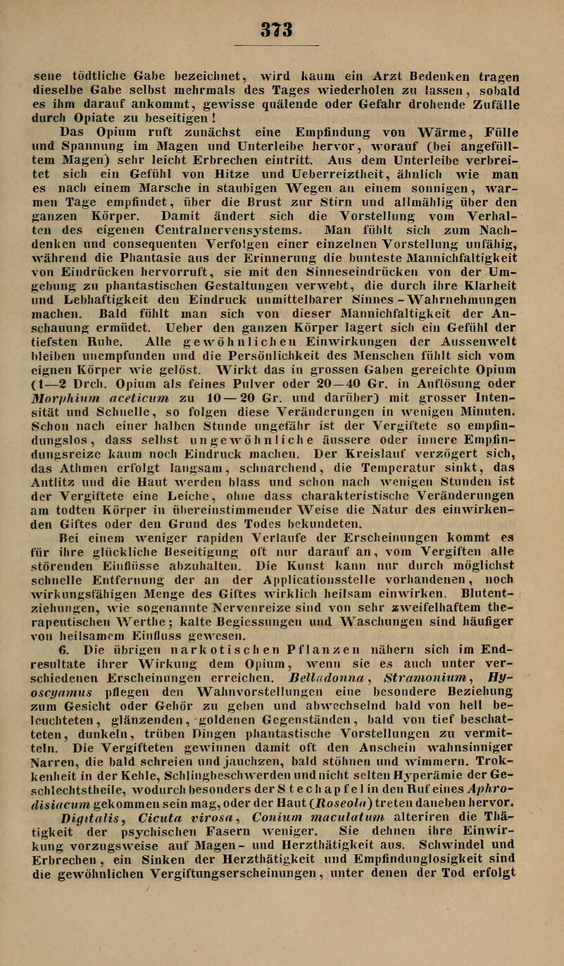 313 seile tödtliclie Gabe bezeiclinet, wird kaum ein Arzt Bedenken tragen dieselbe Gabe selbst mehrnials des Tages wiederholen zu lassen, sobald es ihm darauf ankommt, gewisse quälende oder Gefahr drohende Zufälle durch Opiate zu beseitigen ! Das Opinm ruft zunächst eine Empfindung von Wärme, Fülle und Spannung im Magen und Unterleibe hervor, worauf (bei angefüll- tem Magen) sehr leicht Erbrechen eintritt. Aus dem Unterleibe verbrei- tet sich ein Gefühl von Hitze und Ueberreiztheit, ähnlich wie man es nach einem Marsche in staubigen Wegen an einem sonnigen, war- men Tage empfindet, über die Brust zur Stirn und allmählig über den ganzen Körper. Damit ändert sich die Vorstellung vom Verhal- ten des eigenen Centralnervensystems. Alan fühlt sich zum Nach- denken und consequenten Verfolgen einer einzelnen Vorstellung unfähig, während die Phantasie aus der Erinnerung die bunteste Mannichfaltigkeit von Eindrücken hervorruft, sie mit den Sinneseindrücken von der Um- gebung zu phantastischen Gestaltungen verwebt, die durch ihre Klarheit und Lebhaftigkeit den Eindruck unmittelbarer Sinnes-Wahrnehmungen machen. Bald fühlt man sich von dieser Mannichfaltigkeit der An- schauung ermüdet. Ueber den ganzen Körper lagert sich ein Gefühl der tiefsten Ruhe. Alle gewöhnlichen Einwirkungen der Aussenwelt bleiben uuempfunden und die Persönlichkeit des Menschen fühlt sich vom eignen Körper wie gelöst. Wirkt das in grossen Gaben gereichte Opium (1—2 Dreh. Opium als feines Pulver oder 20—40 Gr. in Auflösung oder Morphium aceticum zu 10—20 Gr. und darüber) mit grosser Inten- sität und Schnelle, so folgen diese Veränderungen in wenigen Minuten. Schon nach einer halben Stunde ungefähr ist der Vergiftete so empfin- dungslos, dass selbst un gcAvöh n 1 ich e äussere oder innere Empfin- dungsreize kaum noch Eindruck machen. Der Kreislauf verzögert sich, das Athmen erfolgt langsam, schnarchend, die Temperatur sinkt, das Antlitz und die Haut Averden blass und schon nach wenigen Stunden ist der Vergiftete eine Leiche, ohne dass charakteristische Veränderungen am todten Körper in übereinstimmender Weise die Natur des einwirken- den Giftes oder den Grund des Todes bekundeten. Bei einem weniger rapiden Verlaufe der Erscheinungen kommt es für ihre glückliche Beseitigung oft mir darauf an, vom Vergiften alle störenden Einflüsse abzuhalten. Die Kunst kann nur durch möglichst schnelle Entfernung der an der Applicationsstelle vorhandenen, noch wirkungsfähigen Menge des Giftes wirklich heilsam einwirken. Blutent- ziehungen, wie sogenannte Nervenreize sind von sehr zweifelhaftem the- rapeutischen Werthe; kalte Begiessungen und Waschungen sind häufiger von heilsamem Einfluss gewesen. 6. Die übrigen narkotischen Pflanzen nähern sich im End- resultate ihrer Wirkung dem Opium, Avenn sie es auch unter ver- schiedenen Erscheinungen erreichen. Belladonna, Stramoiiium, Hy- oscynmus pflegen den Wahnvorstellungen eine besondere Beziehung zum Gesicht oder Gehör zu geben und abwechselnd bald von hell be- leuchteten, glänzenden, goldenen Gegenständen, bald von tief beschat- teten, dunkeln, trüben Dingen phantastische Vorstellungen zu vermit- teln. Die Vergifteten gewinnen damit oft den Anschein Avahnsinniger Narren, die bald schreien und jauchzen, bald stöhnen und -wimmern. Trok- kenheit in der Kehle, SchliiigbeschAverden und nicht selten Hyperämie derGe- schlechtstbeile, Avodurch besonders der S t e cli ap f e 1 in den Rufeines Aphro- disiacum gekommen sein mag, oder der Haut iRoseola) treten daneben hervor. Digitalis, Cicuta virosa^ Conium maculatum alteriren die Thä- tigkeit der psychischen Fasern weniger. Sie dehnen ihre Einwir- kung vorzugsweise auf Magen- und Herzthätigkeit aus. Schwindel und Erbrechen , ein Sinken der Herzthätigkeit und Empfindunglosigkeit sind die gewöhnlichen Vergiftungserscheinungen, unter denen der Tod erfolgt