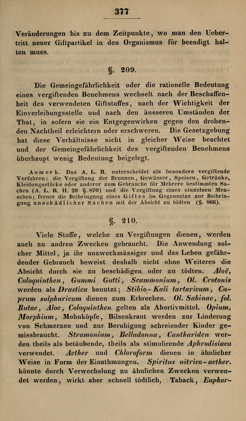 3T7 Veräuderungen bis zu dem Zeitpunkte, wo man den Ueber- tritt neuer Giftpartikel in den Organismus für beendigt hal- ten muss. §. 209. Die Gemeingefährlichkeit oder die rationelle Bedeutung eines vergiftenden Benehmens wechselt nach der Beschaffen- heit des verwendeten Giftstoffes, nach der Wichtigkeit der Einverleibungsstelle und nach den äusseren Umständen der That, in sofern sie ein Entgegenwirken gegen den drohen- den Nachtheil erleichtern oder erschweren. Die Gesetzgebung hat diese Verhältnisse nicht in gleicher Weise beachtet und der Gemeingefährlichkeit des vergiftenden Benehmens überhaupt wenig Bedeutung beigelegt. All merk. Das A. L. R. unterscheidet als besondere vergiftende Verfahren: die Vergiftunj!; der Brunnen, Gewässer, Speisen, Getränke, Kleidungsstücke oder anderer zum Gebrauche für Mehrere bestimmten Sa- chen (A. L. R. II. 20 §. 870) und die Vergiftung eines einzelnen Men- schen; ferner die Beibringung eines Giftes im Gegensatze zur Beibrin- gung unschädlicher Sachen mit der Absicht zu tödten C§' 866). §. 210. Viele Stoffe, welche zu Vergiftungen dienen, werden auch zu andren Zwecken gebraucht. Die Anwendung sol- cher Mittel. ja ihr unzweckmässiger und das Leben gefähr- dender Gebrauch beweist deshalb nicht ohne Weiteres die Absicht durch sie zu beschädigen oder zu tödten. Aloe, Coloquinihen, Gummi Gutti, Scammoniumy Ol. Croionis werden sl\s Drastica benutzt; Stibio-Kali tartaricum, Cu- prum sulphuricum dienen zum Erbrechen. Ol. Sabinae, fol. Rutae, Aloe, Coloquinthen gelten als Abortivmittel. Opium, Morphium, Mohnköpfe, Bilsenkraut werden zur Linderung von Schmerzen und zur Beruhigung schreiender Kinder ge- missbraucht. Stramonium, Belladonna, Canthariden wer- den theils als betäubende, theils als stimulirende Aphrodisiacu verwendet. Aether und Chloroform dienen in ähnlicher Weise in Form der Einathmungen. Spiritus nitrico - aether. könnte durch Verwechslung zu ähnlichen Zwecken verwen- det werden, wirkt aber schnell tödtlich, Taback, Euphor-