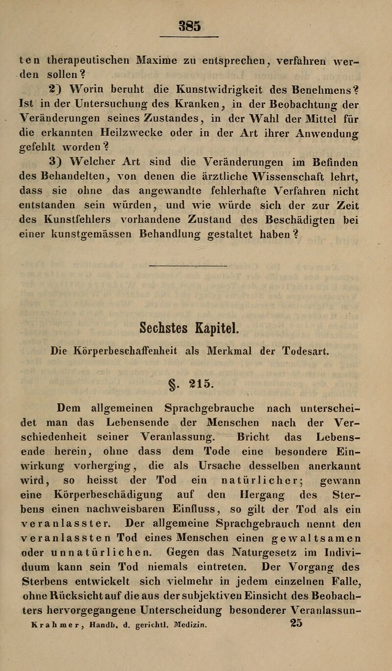 ten therapeutischen Maxime zu entsprechen, verfahren wer- den sollen? 2) Worin beruht die Kunstwidrigkeit des Benehmens? Ist in der Untersuchung des Kranken, in der Beobachtung der Veränderungen seines Zustandes, in der Wahl der Mittel für die erkannten Heilzwecke oder in der Art ihrer Anwendunff gefehlt worden ? 3) Welcher Art sind die Veränderungen im Befinden des Behandelten, von denen die ärztliche Wissenschaft lehrt, dass sie ohne das angewandte fehlerhafte Verfahren nicht entstanden sein würden, und wie würde sich der zur Zeit des Kunstfehlers vorhandene Zustand des Beschädifften bei einer kunstgemässen Behandlung gestaltet haben ? Sechstes Kapitel. Die KörperbeschafFeuheit als Merkmal der Todesart. §. 315. Dem allgemeinen Sprachgebrauche nach unterschei- det man das Lebensende der Menschen nach der Ver- schiedenheit seiner Veranlassung. Bricht das Lebens- ende herein, ohne dass dem Tode eine besondere Ein- wirkung vorherging, die als Ursache desselben anerkannt wird, so heisst der Tod ein natürlicher; gewann eine Körperbeschädigung auf den Hergang des Ster- bens einen nachweisbaren Einfluss, so gilt der Tod als ein veranlasster. Der allgemeine Sprachgebrauch nennt den veranlasste n Tod eines Menschen einen gewaltsamen oder unnatürlichen. Gegen das Naturgesetz im Indivi- duum kann sein Tod niemals eintreten. Der Vorgang des Sterbens entwickelt sich vielmehr in jedem einzelnen Falle, ohne Rücksicht auf die aus der subjektiven Einsicht des Beobach- ters hervorgegangene Unterscheidung besonderer Veranlassun- Krahmer, Handb. d. gcrichtl. Medizin. Ho