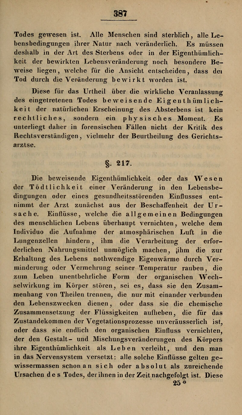 Todes gewesen ist. Alle Menschen sind sterblich, alle Le- bensbedingungen ihrer Natur nach veränderlich. Es müssen deshalb in der Art des Sterbens oder in der EigenthüniHch- keit der bewirkten Lebensveränderung noch besondere Be- weise liegen, welche für die Ansicht entscheiden, dass dei Tod durch die Veränderung bcAvirkt worden ist. Diese für das Urtheil über die wirkliche Veranlassung des eingetretenen Todes beweisende Ei gen thümlich- keit der natürlichen Erscheinung des Absterbens ist kein rechtliches, sondern ein physisches Moment. Es unterliegt daher in forensischen Fällen nicht der Kritik des Rechtsverständigen, vielmehr der Beurtheilung des Gerichts- arztse. §. 217. Die beweisende Eigenthümlichkeit oder daS Wesen der TÖdtlichkeit einer Veränderung in den Lebensbe- dingungen oder eines gesundheitsstörenden Einflusses ent- nimmt der Arzt zunächst aus der BeschaiFenheit der Ur- sache. Einflüsse, welche die allgemeinen Bedingungen des menschlichen Lebens überhaupt vernichten, welche dem Individuo die Aufnahme der atmosphärischen Luft in die Lungenzellen hindern, ihm die Verarbeitung der erfor- derlichen Nahrungsmittel unmöglich machen, jihm die zur Erhaltung des Lebens nothwendige Eigenwärme durch Ver- minderung oder Vermehrung seiner Temperatur rauben, die zum Leben unentbehrliche Form der organischen Wech- selwirkung im Körper stören, sei es, dass sie den Zusam- menhang von Theilen trennen, die nur mit einander verbunden den Lebenszwecken dienen, oder dass sie die chemische Zusammensetzung der Flüssigkeiten aufheben, die für das Zustandekommen der Vegetationsprozesse unveräusserlich ist, oder dass sie endlich den organischen Einfluss vernichten, der den Gestalt- und Mischungsveränderungen des Körpers ihre Eigenthümlichkeit als Leben verleiht, und den man in das Nervensystem versetzt: alle solche Einflüsse gelten ge- wissermassen schon an sich oder absolut als zureichende Ursachen des Todes, der ihnen in der Zeit nachgefolgt ist. Diese 25 **