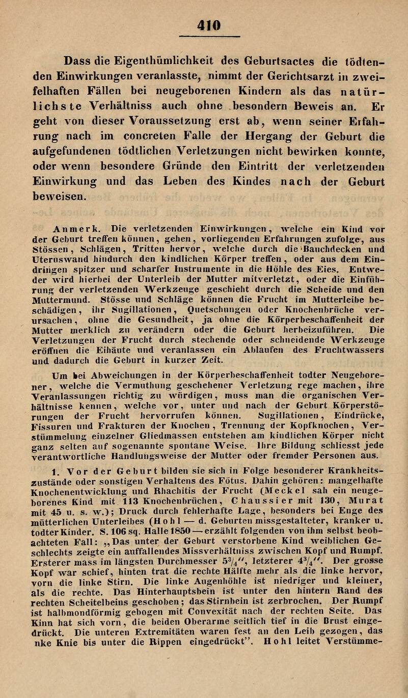 Dass die Eigenthümlichkeit des Geburtsacles die tödten- den Einwirkungen veranlasste, nimmt der Gerichtsarzt in zwei- felhaften Fällen bei neugeborenen Kindern als das natür- lichste Verhältniss auch ohne besondern Beweis an. Er geht von dieser Voraussetzung erst ab, wenn seiner Erfah- rung nach im concreten Falle der Hergang der Geburt die aufgefundeneu tödtlichen Verletzungen nicht bewirken konnte, oder wenn besondere Gründe den Eintritt der verletzenden Einwirkung und das Leben des Kindes nach der Geburt beweisen. Anmerk. Die verletzenden Einwirkungen, M'elclie ein Kind vor der Geburt treffen können, j^elien, vorliegenden Erfahrungen zufolge, aus Stössen, Schlägen, Tritten hervor, welche durch die ■Banchriecken und Uteruswand hindurch den kindlichen Körper treffen, oder aus dem Ein- driiigen spitzer und scharfer Instrumente in die Höhle des Eies. Entwe- der wird hierbei der Unterleib der Mutter mitverletzt, oder die Einfüh- rung der verletzenden Werkzeuge geschieht durch die Scheide und den Muttermund. Stösse und Schläge können die Frucht im Mutterleibe be- schädigen, ihr Sugillationen, Quetschungen oder Knochenbriiche ver- ursachen, ohne die Gesundheit, ja ohne die Körperbeschaffenheit der Mutter merklich zu verändern oder die Geburt herbeizuführen. Die Verletzungen der Frucht durch stechende oder schneidende Werkzeuge eröffnen die Eihäute und veranlassen ein Ablaufen des Fruchtwassers und dadurch die Geburt in kurzer Zeit. Um bei Abweichungen in der Körperbeschaffenheit todter Neugebore- ner, ^velche die Vermuthung geschehener Verletzung rege machen, ihre Veranlassungen richtig zu würdigen, muss man die organischen Ver- hältnisse kennen, welche vor, unter und nach der Geburt Körperstö- rungen der Frucht hervorrufen können. Sugillationen, Eindrücke, Fissuren und Frakturen der Knochen , Trennung der Kopfknochen, Ver- stümmelung einzelner Gliedinassen entstehen am kindlichen Körper nicht »•anz selten auf sogenannte spontane Weise. Ihre Bildung schliesst jede verantwortliche Handlungsweise der Mutter oder fremder Personen aus. 1. Vor der Geburt bilden sie sich in Folge besonderer Krankheits- zustände oder sonstigen Verhaltens des Fötus. Dahin gehören: mangelhafte Knochenentwickluug und Rhachitis der Frucht CMeckcl sah ein neuge- borenes Kind mit 113 Knochenbrüchen, Chaussiermit 130, Murat mit 45 u. s. w.); Druck durch fehlerhafte Lage, besonders bei Enge des mütterlichen Unterleibes (Hohl — d. Geburten missgestalteter, kranker u. todter Kinder. S. 106 sq. Halle1850 — erzählt folgenden von ihm selbst beob- achteten Fall: ,,Das unter der Geburt verstorbene Kind weiblichen Ge- schlechts zeigte ein auffallendes Missverhältniss zwischen Kopf und Rumpf. Ersterer mas's im längsten Durchmesser ö^A, letzterer 474. Der grosse Kopf war schief, hinten trat die rechte Hälfte mehr als die linke hervor, vorn die linke Stirn. Die linke Augenhöhle ist niedriger und kleiner, als die rechte. Das Hinterhauptsbein ist unter den hintern Rand des rechten Scheitelbeins geschoben; das Stirnbein ist zerbrochen. Der Rumpf ist halbmondförmig gebogen mit Convexität nach der rechten Seite. Das Kinn hat sich vorn, die beiden Oberarme seitlich tief in die Brust einge- drückt. Die unteren Extremitäten waren fest an den Leib gezogen, das nke Knie bis unter die Rippen eingedrückt. Hohl leitet Verstumme-