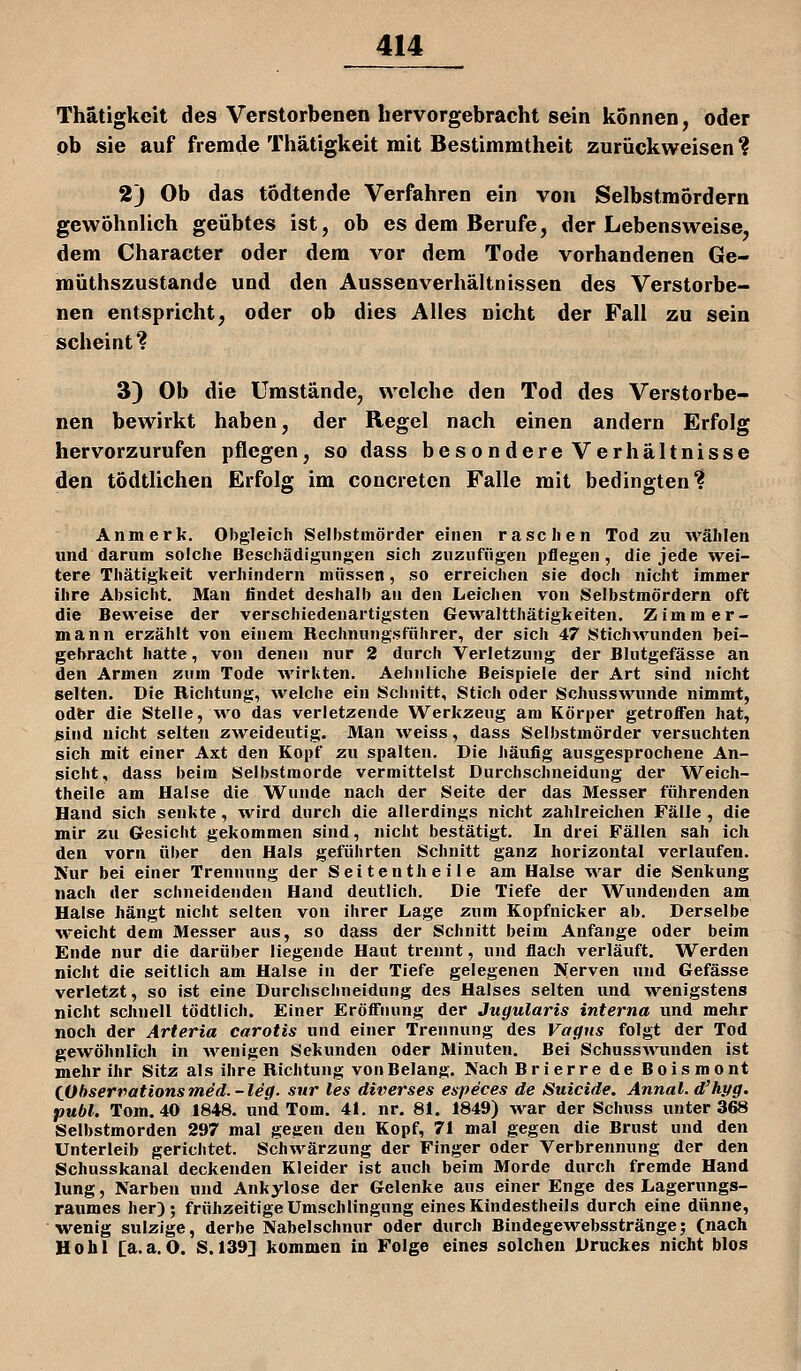 Thätigkeit des Verstorbenen hervorgebracht sein können, oder ob sie auf fremde Thätigkeit mit Bestimmtheit zurückweisen ? 2J Ob das todtende Verfahren ein von Selbstmordern gewöhnlich geübtes ist, ob es dem Berufe, der Lebensweise, dem Character oder dem vor dem Tode vorhandenen Ge- müthszustande und den Aussenverhältnissen des Verstorbe- nen entspricht, oder ob dies Alles nicht der Fall zu sein scheint? 3) Ob die Umstände, welche den Tod des Verstorbe- nen bewirkt haben, der Regel nach einen andern Erfolg hervorzurufen pflegen, so dass besondere Verhältnisse den tödtlichen Erfolg im concreten Falle mit bedingten? An merk. Obgleich Selbstmörder einen raschen Tod zu wählen und darum solche Beschädigungen sich zuzufügen pflegen, die jede wei- tere Thätigkeit verhindern müssen, so erreichen sie doch nicht immer ihre Absicht. Man findet deshalb au den Leichen von Selbstmördern oft die Beweise der verschiedenartigsten Gewaltthätigkeiten. Zimmer- mann erzählt von einem Rechnungsführer, der sich 47 Stichwunden bei- gebracht hatte, von denen nur 2 durch Verletzung der Blutgefässe an den Armen zum Tode ■wirkten. Aehnliche Beispiele der Art sind nicht selten. Die Richtung, welche ein Schnitt, Stich oder Schusswunde nimmt, odfer die Stelle, wo das verletzende Werkzeug am Körper getroffen hat, sind nicht selten zweideutig. Man weiss, dass Selbstmörder versuchten sich mit einer Axt den Kopf zu spalten. Die häufig ausgesprochene An- sicht, dass beim Selbstmorde vermitteist Durchschneidung der Weich- theile am Halse die Wunde nach der Seite der das Messer führenden Hand sich senkte, wird durch die allerdings nicht zahlreichen Fälle , die mir zu Gesicht gekommen sind, nicht bestätigt. In drei Fällen sah ich den vorn über den Hals geführten Schnitt ganz horizontal verlaufen. Nur bei einer Trennung der Seit entheile am Halse war die Senkung nach der schneidenden Hand deutlich. Die Tiefe der Wundenden am Halse hängt nicht selten von ihrer Lage zum Kopfnicker ab. Derselbe weicht dem Messer aus, so dass der Schnitt beim Anfange oder beim Ende nur die darüber liegende Haut trennt, und flach verläuft. Werden nicht die seitlich am Halse in der Tiefe gelegenen Nerven und Gefässe verletzt, so ist eine Durchschneidung des Halses selten und wenigstens nicht schnell tödtlich. Einer Eröffnung der Jugularis interna und mehr noch der Arteria carotis und einer Trennung des Vagns folgt der Tod gewöhnlich in wenigen Sekunden oder Minuten. Bei SchussAvunden ist mehr ihr Sitz als ihre Riclitung von Belang. Nach Brierre de Boismont (ßbserrationsmed.-leg. sur les diverses especes de Suicide. Annal.d'hi/g. publ. Tom. 40 1848. und Tom. 41. nr. 81. 1849) war der Schuss unter 368 Selbstmorden 297 mal gegen den Kopf, 71 mal gegen die Brust und den Unterleib gerichtet. Schwärzung der Finger oder Verbrennung der den Schusskanäl deckenden Kleider ist auch beim Morde durch fremde Hand lung, Narben und Ankylose der Gelenke aus einer Enge des Lagerungs- raumes her); frühzeitige Umschlingung eines Kindestheils durch eine dünne, wenig sulzige, derbe Nabelschnur oder durch Bindegewebsstränge; (nach Hohl [a.a.O. S. 139] kommen in Folge eines solchen Druckes nicht blos