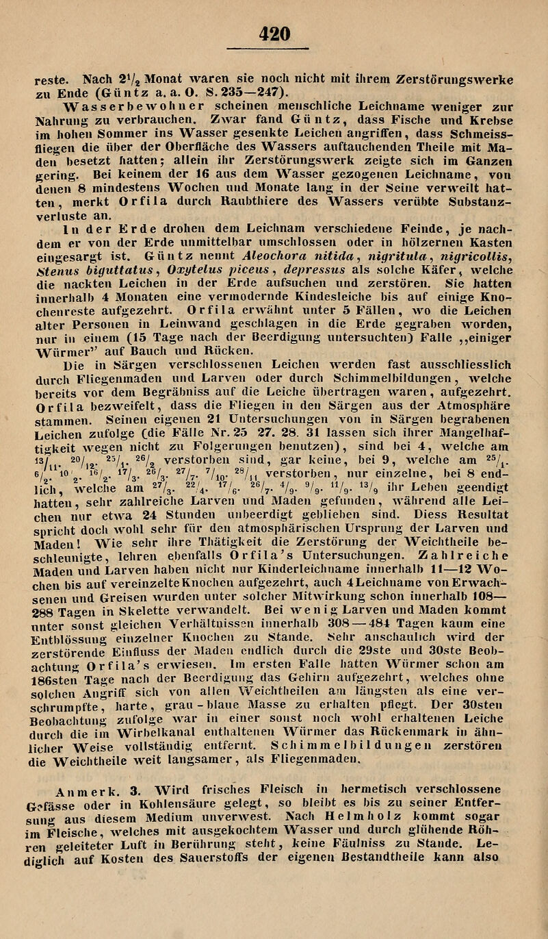 reste. Nach 2V2 Monat waren sie noch nicht mit ihrem Zerstörungswerke zu Ende (Güntz a.a.O. S.235—247). Wasserbewohner scheinen menschliche Leichname weniger zur Nahrung zu verbrauchen. Zwar fand Güntz, dass Fische und Krebse im hohen Sommer ins Wasser gesenkte Leichen angriffen, dass Schmeiss- fliegen die über der Oberfläche des Wassers auftauchenden Theile mit Ma- den besetzt hatten; allein ihr Zerstörungswerk zeigte sich im Ganzen gering. Bei keinem der 16 aus dem Wasser gezogenen Leichname, von denen 8 mindestens Wochen und Monate lang in der Seine verweilt hat- ten, merkt Orfila durch Raubthiere des Wassers verübte Substanz- verluste an. In der Erde drohen dem Leichnam verschiedene Feinde, je nach- dem er von der Erde unmittelbar umschlossen oder in hölzernen Kasten eingesargt ist. Güntz nennt Aleochora nitida, nigritula, nigricollis, Stenus biguttatus, Oxytelus piceus, depressus als solche Käfer, welche die nackten Leichen in der Erde aufsuchen und zerstören. Sie hatten Innerhalb 4 Monaten eine vermodernde Kindesleiche bis auf einige Kno-r chenreste aufgezehrt. Orfila erwähnt unter 5 Fällen, wo die Leichen alter Personen in Leinwand geschlagen in die Erde gegraben worden, nur in einem (15 Tage nach der Beerdigung untersuchten) Falle ,,einiger Würmer auf Bauch und Rücken. Die in Särgen verschlossenen Leichen ^Verden fast ausschliesslich durch Fliegenmaden und Larven oder durch Schimmelbildungen, welche bereits vor dem Begräbniss auf die Leiche übertragen waren, aufgezehrt. Orfila bezweifelt, dass die Fliegen in den Särgen aus der Atmosphäre stammen. Seinen eigenen 21 Untersuchungen von in Särgen begrabenen Leichen zufolge Cdie Fälle Nr. 25 27. 28. 31 lassen sich ihrer Mangelhaf- ti^^keit wegen nicht zu Folgerungen benutzen), sind bei 4, welche am *V I ^/iz- *^A* ^% verstorben sind, gar keine, bei 9, Avelche am ^^/j. 6/10' 1/,. »Vo. ^^ly ^''It ''/lo- ^^11 verstorben, nur einzelne, bei 8 end- lich, welche am 4. 22,/^. 17/^. 26/^. 4/^. 9/^. u/^. 13/^ ij„. Leben geendigt hatten, sehr zahlreiche Larven und Maden gefunden, während alle Lei- chen nur etwa 24 Stunden uribeerdigt geblieben sind. Diess Resultat spricht doch wohl sehr für den atmosphärischen Ursprung der Larven und Maden! Wie sehr ihre Thätigkeit die Zerstörung der Weichtheile be- schleunigte, lehren ebenfalls Orfila's Untersuchungen. Zahlreiche Maden und Larven haben nicht nur Kinderleichname innerhalb 11—12 Wo- chen bis auf vereinzelte Knochen aufgezehrt, auch 4Leichname von Erwach- senen und Greisen wurden unter solcher Mitwirkung schon innerhalb 108— 288 Tao^en in Skelette verwandelt. Bei wen ig Larven und Maden kommt unter sonst gleichen Verhältnissen innerhalb 308 — 484 Tagen kaum eine Entblössung einzelner Knochen zu Stande. Sehr anschaulich ^vird der zerstörende Einfluss der Maden endlich durch die 29ste und 30ste Beob- achtun' Orfila's erwiesen. Im ersten Falle hatten Würmer schon am 186sten Tage nach der Beerdigung das Gehirn aufgezehrt, welches ohne solchen Anriff sich von allen Weichtlieilen aui längsten als eine ver- schrumpfte, harte, grau-blaue Masse zu erhalten pflegt. Der SOsten Beobachtung zufolge war in einer sonst noch wohl erhaltenen Leiche durch die im Wirbelkanal enthaltenen Würmer das Rückenmark in ähn- licher Weise vollständig entfernt. Seh i mm e I b i 1 d u ngen zerstören die Weichtheile weit langsamer, als Fliegenmaden. An merk. 3. Wird frisches Fleisch in hermetisch verschlossene Gcfässe oder in Kohlensäure gelegt, so bleibt es bis zu seiner Entfer- snn«»- aus diesem Medium unverwest. Nach Helmholz kommt sogar im Fleische, welches mit ausgekochtem Wasser und durch glühende Röh- ren geleiteter Luft in Berührung steht, keine Fäulniss zu Stande. Le- diglich auf Kosten des Sauerstoffs der eigenen ßestandtheile kann also