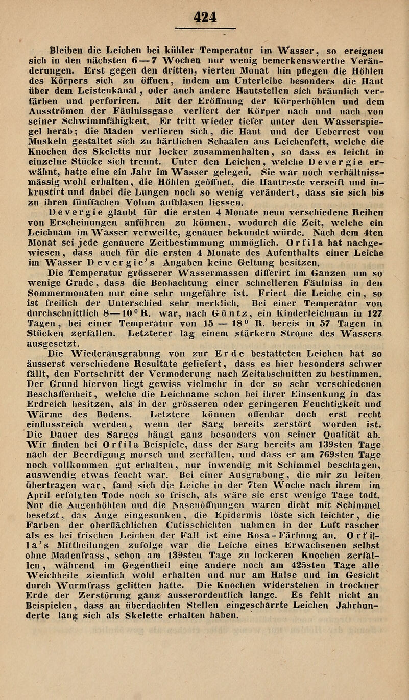 Bleiben die Leichen bei kühler Temperatur im Wasser, so ereignen sich in den nächsten 6 — 7 Wochen nur wenig bemerkenswerthe Verän- derungen. Erst gegen den dritten, vierten Monat hin pflegen die Höhlen des Körpers sich zu öffnen, indem am Unterleibe besonders die Haut über dem Leistenkanal, oder auch andere Hautstellen sich bräunlich ver- färben und perforiren. Mit der Eröffnung der Körperhöhlen und dem Ausströmen der Fäulnissgase verliert der Körper nach und nach von seiner Schwimmfähigkeit. Er tritt wieder tiefer unter den Wasserspie- gel herab; die Maden verlieren sich, die Haut und der Ueberrest von Muskeln gestaltet sich zu härtlichen Schaalen aus Leicbenfett, welche die Knochen des Skeletts nur locker zusammenhalten, so dass es leicht in einzelne Stücke sich trennt. Unter den Leichen, welche Devergie er- wähnt, hatte eine ein Jahr im Wasser gelegen. Sie war noch verhältniss- mässig wohl erhalten, die Höhlen geöffnet, die Hautreste verseift nnd in- krustirt und dabei die Lungen noch so wenig verändert, dass sie sich bis zu ihren fünffachen Volum auftilasen liessen. Devergie glaubt für die ersten 4 Monate neu» verschiedene Reihen von Erscheinungen anführen zu können, ^vodurch die Zeit, welche ein Leichnam im Wasser verweilte, genauer bekundet ^vürde. Kach dem 4ten Monat sei jede genauere Zeitbestimmung unmöglich. Orfila hat nachge- Aviesen, dass auch für die ersten 4 Monate des Aufenthalts einer Leiche im Wasser Devergie's Angaben keine Geltung besitzen. Die Temperatur grösserer Wassermassen differirt im Ganzen um so wenige Grade, dass die Beobachtung einer schnelleren Fäulniss in den Sommermonaten nur eine sehr ungefähre ist. Friert die Leiche ein , so ist freilich der Unterschied sehr merklich. Bei einer Temperatur von durchschnittlich 8—10R. -war, nach Güntz, ein Kinderleichnam in 127 Tagen, bei einer Temperatur von 15 — 18° R. bereis in 57 Tagen in Stücken zerfallen. Letzterer lag einem stärkern Strpme des Wassers ausgesetzt. Die Wiederausgrabung von zur Erde bestatteten Leichen hat so äusserst verschiedene Resultate geliefert, dass es hier besonders schwer fällt, den Fortschritt der Vermoderung nach Zeitabschnitten zu bestimmen. Der Grund hiervon liegt geAviss vielmehr in der so sehr verschiedenen Beschaffenheit, welche die Leichname schon bei ihrer Einsenkung in das Erdreich besitzen, als in der grösseren oder geringeren Feuchtigkeit und Wärme des Bodens. Letztere können offenbar doch erst recht einflussreich werden, Avenn der Sarg bereits zerstört Avorden ist. Die Dauer des Sarges hängt ganz besonders von seiner Qualität ab. Wir finden bei Orfila Beispiele, dass der Sarg bereits am 139sten Tage nach der Beerdigung morsch und zerfallen, und dass er am 769sten Tage noch vollkommen gut erhalten, nur inwendig mit Schimmel beschlagen, ausAvendiü etwas feucht Avar. Bei einer Ausgrabung, die mir zu leiten übertragen Avar, fand sich die Leiche in der 7ten Woche nach ihrem im April erfolüten Tode noch so frisch, als AA'äre sie erst AAi^enige Tage todt. Nnr die Augenhöhlen und die Nasenöffuungen AA'aren dicht mit Schimmel besetzt, das Auge eingesunken, die Epidermis löste sich leichter, die Farben der oberflächlichen Cutisschichten nahmen in der Luft rascher als es bei frischen Leichen der Fall ist eine Rosa-Färbung an. Orf ij- la's Mitthcilungen zufolge Avar die Leiche eines Er\A''achsenen selbst ohne Madenfrass, schon am ISDsten Tage zu lockeren Knochen zerfal- len , AA'ährend im Gegentheil eine andere noch am 425sten Tage alle Weichheile ziemlich Avohl erhalten und nur am Halse und im Gesicht durch Wurmfrass gelitten hatte. Die Knochen Aviderstehen in trockner Erde der Zerstörung ganz ausserordentlich lange. Es fehlt nicht an Beispielen, dass an überdachten Stellen eingescharrte Leichen Jahrhun- derte lang sich als Skelette erhalten haben.
