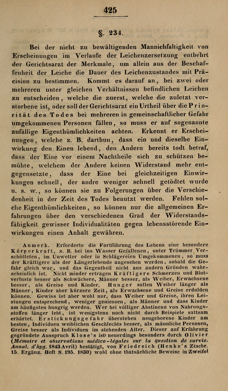 §. 234. Bei der nicht zu bewältigeDden Mannichfaltigkeit von Erscheinungen im Verlaufe der Leichenzersetzung entbelirt der Gerichtsarzt der Merkmale, um allein aus der Beschaf- fenheit der Leiche die Dauer des Leichenzustandes mit Prä- cision zu bestimmen. Kommt es darauf an, bei zwei oder mehreren unter gleichen Verhältnissen befindlichen Leichen zu entscheiden, welche die zuerst, welche die zuletzt ver- storbene ist, oder soll der Gerichtsarzt einUrtheil über die Prio- rität des Todes bei mehreren in gemeinschaftlicher Gefahr umgekommenen Personen fällen, so muss er auf sogenannte zufälligce Eiffenthümlichkeiten achten. Erkennt er Erschei- nungen, welche z. B. darthun, dass ein und dieselbe Ein- wirkung den Einen lebend, den Andern bereits todt befraf, dass der Eine vor einem Nachtheile sich zu schützen be- mühte, welchem der Andere keinen Widerstand mehr ent- gegensetzte, dass der Eine bei gleichzeitigen Einwir- kungen schnell, der andre weniger schnell getödtet wurde u. s. w., so können sie zu Folgerungen über die Verschie- denheit in der Zeit des Todes benutzt werden. Fehlen sol- che Eigenthümlichkeiten, so können nur die allgemeinen Er- fahrungen über den verschiedenen Grad der Widerstands- fähigkeit gewisser Individualitäten gegen lebensstörende Ein- wirkungen einen Anhalt gewähren. Anmerk. Erforderte die Fortführung des Lebens eine besondere Körper kraft, ?.. B. bei ins Wasser Gefallenen, unter Trümmer Ver- schütteten, im Unwetter oder in Schlägereien Umgekommenen, so muss der Kräftigere als der Längerlebende angesehen werden, sobald die Ge- fahr gleich war, und das Gegentheil nicht aus andern Gründen wahr- scheinlich ist. Glicht minder ertragen Kräftigere Schmerzen und Blut- verluste besser als Schwächere, Männer besser, als Weiber, Erwachsene besser, als Greise uud Kinder, Hunger sollen Weiber länger als Männer, Kinder aber kürzere Zeit, als Erwachsene und Greise erdulden können. Gewiss ist aber wohl nur, dass Weiber und Greise, ihren Lei- stungen entsprechend, weniger geniessen, als Männer und dass Kinder am häufigsten hungrig werden. Wer bei völliger Abstinenz von Mahrnngs- stoffen länger lebt, ist wenigstens noch nicht durch Beispiele sattsam erhärtet. Erstickungsgefahr überstehen neugeborene Kinder am besten, Individuen Aveiblichen Geschlechts besser, als männliche Personen, Greise besser als Individuen im stehenden Alter. Dieser auf Erfahrung gegründete Ausspruch Klose's ist» neuerdings besonders durch Olivier \Memoire et ohservations medico-legales sur la question de survie. Annal. d'hyg. 1843Avril) bestätigt, von Friedreich CHenke's Ztschr. 15. Ergänz. Heft S. 195. 1830) wohl ohne thatsächliche Beweise in Zweifel