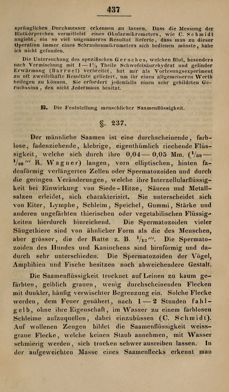 43T sprfi»glichen Dui-cJimesser erkennen zu lassen. Dass die Messung der Blutkörperchen vermittelst eines Okularmikrometers, wie C. Schmidt angiebt, ein so viel ungenaueres Resultat lieferte, dass man zu dieser Operation immer eines Schraubenmikrometers sich bedienen müsste, habe ich nicht gefunden. Die Untersuchung des spezifischen Geruches, welchen Blut, besonders nach Vermischung mit 1 — IV2 Theile Schwefelsäurehydrat und gelinder Erwärmung CBarruel) verbreitet, hat mir als Vorlesungsexperiment zu oft zweifelhafte Resultate geliefert, um ihr einen allgemeineren Werth beilegen zu können. Sie erfordert jedenfalls einen sehr gebildeten Ge- ruchssinn , den nicht Jedermann besitzt. S. Die Feststellung menschlicher Saamenflüssigkeit. §. 237. Der männliche Saamen ist eine durchscheinende, farb- lose, fadenziehende, klebrige, eigenthümlich riechende Flüs- sigkeit, >yelche sich durch ihre 0,04—0,05 Mm. (^Vso — 'Ao' R. Wagner^ langen, vorn elliptischen, hinten fa- denförmig N'erlängerten Zellen oder Spermatozoiden und durch die geringen Veränderungen, welche ihre Interzellularflüssig- keit bei Einwirkung von Siede-Hitze, Säuren und Metall- salzen erleidet, sich charaktcrisirt. Sie unterscheidet sich von Eiter, Lymphe, Schleim, Speichel, Gummi, Stärke und anderen ungefärbten thierischen oder vegetabilischen Flüssig- keiten hierdurch hinreichend. Die Spermatozoiden vieler Säugethiere sind von ähnlicher Form als die des Menschen, aber grösser, die der Ratte z. B. Vii '''• Die Spermato- zoiden des Hundes und Kaninchens sind birnförmig und da- durch sehr unterschieden. Die Spermatozoiden der Vögel, Amphibien und Fische besitzen noch abweichendere Gestalt. Die Saamenflüssigkeit trocknet auf Leinen zu kaum ge- färbten , gelblich grauen, wenig durchscheinenden Flecken mit dunkler, häufig verwischter Begrenzung ein. Solche Flecke werden, dem Feuer genähert, nach 1 — 2 Stunden fahl- gelb, ohne ihre Eigenschaft, im Wasser zu einem farblosen Schleime aufzuquellen, dabei einzubüssen (]C. Schmidt). Auf wollenen Zeugen bildet die Saamenflüssigkeit weiss- graue Flecke, welche keinen Staub annehmen, mit Wasser schmierig werden . sich trocken schwer ausreiben lassen. In der aufgeweichten Masse eines Saamcnflecks erkennt man