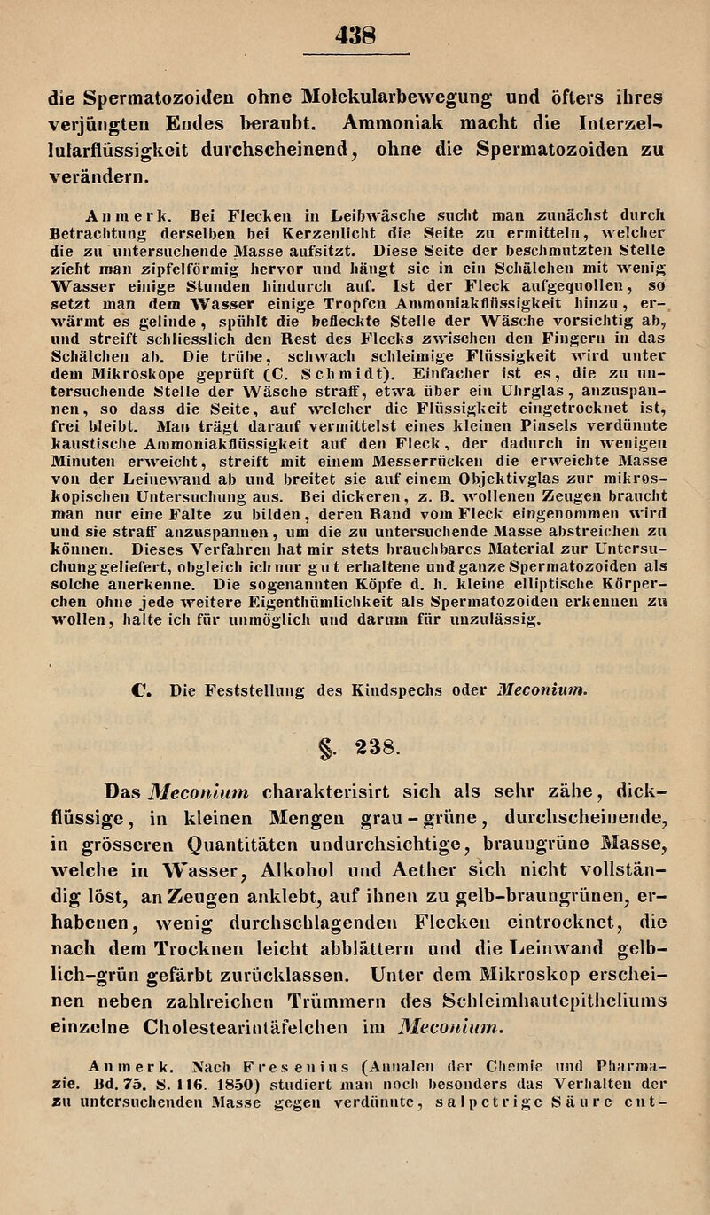 die Spermatozoiileu ohne Molekularbewegung und öfters ihres verjüngten Endes berauht. Ammoniak macht die Interzel- lutarflüssigkeit durchscheinend, ohne die Spermatozoiden zu verändern. All merk. Bei Flecken in Leibwäsche sucht man zunächst durch Betrachtung derselben bei Kerzenlicht die Seite zu ermitteln, Avelcher die zu untersuchende Masse aufsitzt. Diese Seite der beschmutzten Stelle zieht man zipfelförmig hervor und hängt sie in ein Schälchen mit Avenig Wasser einige Stunden hindurch auf. Ist der Fleck aufgequollen, so setzt man dem Wasser einige Tropfen Ammoniakflüssigkeit hinzu, er- M'ärmt es gelinde , spühlt die befleckte Stelle der Wäsche vorsichtig ab, und streift schliesslich den Rest des Flecks zwischen den Fingern in das Schälchen ab. Die trübe, sch^vach schleimige Flüssigkeit wird unter dem Mikroskope geprüft (_C. Schmidt). Einfacher ist es, die zu un- tersuchende Stelle der Wäsche straff, etwa über ein Uhrglas, anzuspan- nen, so dass die Seite, auf welcher die Flüssigkeit eingetrocknet ist, frei bleibt. Man trägt darauf vermittelst eines kleinen Pinsels verdünnte kaustische Ainmoniakflüssigkeit auf den Fleck, der dadurch in Avenigen Minuten erAveicht, streift mit einem Messerrücken die erweichte Masse von der Leinewand ab und breitet sie auf einem Objektivglas zur mikros- kopischen Untersuchung aus. Bei dickeren, z. B. Avollenen Zeugen braucht man nur eine Falte zu bilden, deren Rand vom Fleck eingenommen wird und sie straflF anzuspannen, um die zu untersuchende Masse abstreichen zu können. Dieses Verfahren hat mir stets brauchbares Material zur Untersu- chunggeliefert, obgleich ich nur gut erhaltene und ganze Spermatozoiden als solche anerkenne. Die sogenannten Köpfe d. h. kleine elliptische Körper- chen ohne jede Aveitere Eigenthümlichkeit als Spermatozoiden erkennen zu wollen, halte ich für unmöglich und darum für unzulässig. C Die Feststellung des Kindspechs oder Meconium. §. 238. Das Meconium charakterisirt sich als sehr zähe, dick- flüssige , in kleinen Mengen grau - grüne, durchscheinende, in grösseren Quantitäten undurchsichtige, braungrüne Masse, welche in Wasser, Alkohol und Aether sich nicht vollstän- dig löst, an Zeugen anklebt, auf ihnen zu gelb-braungrünen, er- habenen, wenig durchscblagenden Flecken eintrocknet, die nach dem Trocknen leicht abblättern und die Leinwand gelb- lich-grün gefärbt zurücklassen. Unter dem Mikroskop erschei- nen neben zahlreichen Trümmern des Scbleimhautepitheliums einzelne Cholestearinläfelchen im Meconium. An merk. Nach Fresenius (Aniialen der Chemie und Pharma- zie. Bd. 75. S. 116. 18.50) studiert man noch besonders das Verlialten der asu untersuchenden Masse gegen verdünnte, sal petr ige S ä u r e ent-