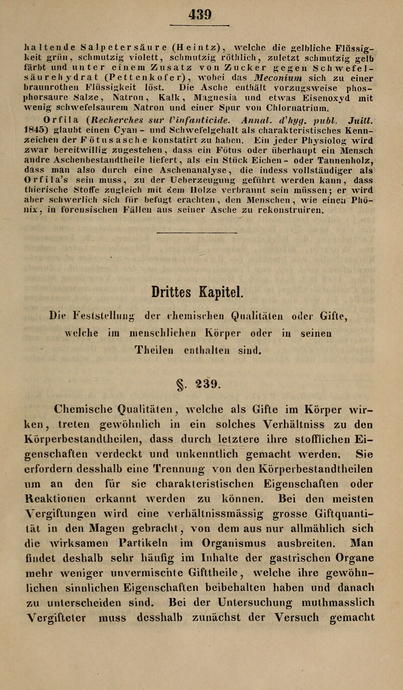 haltende Salpetersäure (Heintü), welclie die selMiche Flüssig- keit grün, schmutzig violett, sclmuitzig rötlilich, zuletzt sclimutzig gelb färbt und unter einem Zusatz von Zucker gegen Scliwefel- säur eil ydrat (Pett enk of e r) , wobei das Meconium sich zu einer braunrothen Flüssigkeit löst. Die Asche enthält vorzugsweise phos- phorsaure Salze, Natron, Kalk, Magnesia und etwas Eisenoxyd mit wenig schwefelsaurem Natron und einer Spur von Chlornatrium. Orfila (Recherches sur Vinfanticide. Aniial. d'hyg. publ. Juill. 1845) glaubt einen Cvan - und Schwefelgehalt als charakteristisches Kenn- zeichen der Fötus asch e konstatirt zu haben. Ein jeder Phj'siolog wird zwar bereitwillig zugestehen, dass ein Fötus oder überhaupt ein Mensch andre Aschenbestandtheile liefert, als ein Stück Eichen- oder Tannenholz, dass man also durch eine Aschenanalyse, die indess vollständiger als Orfila's sein muss, zu der Ueberzeugung geführt werden kann, dass thierische Stoffe zugleich mit tSem Holze verbrannt sein müssen; er ^vird aber schwerlich sich für befugt erachten, den Menschen, Avie einen Phö- nix, in forensischen Fällen aus seiner Asche zu rekonstruiren. Drittes Kapitel. Die Feslstelliiiij^' der cliemisclien Qualitäten oder Gifte, welche iin uienschliclien Körper oder in seiuea Thelleu enthalten sind. §. 239. Chemische Qualitäten, welche als Gifte im Körper wir- ken, treten gewöhnlich in ein solches Verhältniss zu den Körperbcstandthcilen, dass durch letztere ihre stofflichen Ei- genschaften verdeckt und unkenntlich gemacht werden. Sie erfordern desshalb eine Trennung von den Körperbestandtheilen um an den für sie charakteristischen Eigenschaften oder Reaktionen erkannt werden zu können. Bei den meisten Vergiftungen wird eine verhältnissmässig grosse Giftquanti- tät in den Magen gebracht, von dem aus nur allmählich sich die wirksamen Partikeln im Organismus ausbreiten. Man findet deshalb sehr häufig im Inhalte der gastrischen Organe mehr weniger unvermiscnte Gifttheilc, welche ihre gewöhn- lichen sinnlichen Eigenschaften beibehalten haben und danach zu unterscheiden sind. Bei der Untersuchung muthmasslich Vergifteter muss desshalb zunächst der Versuch gemacht