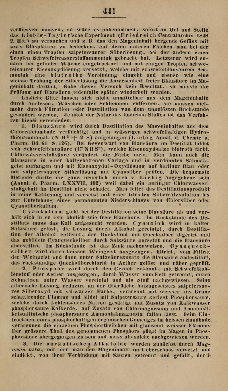 verlliesseii müssen, so wäre es unbenommen, sofort an Ort und Stelle das L i e b ig-Ta^'^l 0 r'sche Experiment (.F r i edr eich Centraiarcliiv 1848 2. HftO zn versuchen und z. B. das den Mageninhalt bergende Gefäss mit zwei Glasplatten zu bedecken, auf deren unteren Flächen man bei der einen einen Tropfen salpetcrsaiirer Silberlösung, bei der andern einen Tropfen Schwefelwasserstoffammoniak gebracht hat. Letzterer wird so- dann bei gelinder Wärme eingetrocknet und mit einigen Tropfen schwe- felsaurer Eisenox^^dlösung versetzt, welche mit schwefelblausaurem Am- moniak eine blutrothe Verbindung eingeht und ebenso \vie eine Aveisse Trübung der Silberlösung die Anwesenheit freier Blausäure im Ma- geninhalt darthut. Gäbe dieser Versuch kein Resultat, so müsste die Prüfung auf Blausäure jedenfalls später wiederholt werden. Lösliche Gifte lassen sich nicht unmittelbar aus dem Mageninhalte durch Auslesen, Waschen oder Schlemmen entfernen, sie müssen viel- mehr durch Filtration oder Destillation von dem ungelösten Rückstände gesondert werden. Je nach der Natur des löslichen Stoffes ist das Verfah- ren hiebei verschieden. 1. Blausäure wird durch Destillation des Mageninhaltes aus dem Chlorcaiciumbade verflüchtigt und in wässrigen schwefelhaltigen Hydro- thionanimoniak C^' H ^ -f- 2 S) aufgefangen (Liebig Annal. d. Chemie u. Pharm. Bd. 61. S. 1263. Bei Gegenwart von Blausäure im Destillat bildet sich Schwefelblausäure CC^ N U S^) , weiche Eisenoxjdsalze biutroth färbt. CiilorAvasserstoffsäure verändert die Farbe nicht. Mau kann auch die ülansäure in einer kaltgehaltenen Vorlage und in verdünnten Salmiak- geist auffangen und mit Eisenoxydul-Oxjdlösung auf berliner Blau oder mit salpeterscaurer Silberlösung auf Cyansilber prüfen. Die bequemste Methode dürfte die nHnz neuerlich durch v. Lieb ig angegebene sein CArinal. d. Pharm. LXXVII, 102) Aveil dabei ein geringer ChlorAvasser- stoffgehalt im Destillat nicht schadet, Alan leitet das Destillationsprodukt in reine Kalilösung und versetzt mit einer titrirten Silbersalzsolution bis zur Entstehung eines permanenten Niederschlages von Chlorsilber oder Cyansiiberkaliiim. * Cyankalium giebt bei der Destillation seine Blausäure ab und ver- liält sich in so fern ähnlich wie freie Blausäure. Im Rückstande des De- stillats muss das Kali aufgesuclit werden. Cj'anzink wird in kalter Salzsäure gelöst, die Lösung dnrch Alkohol gereinigt, durch Destilla- tion der Alkoiiol entfernt, der Rückstand mit Ouecksilbcr digerirt und das gebildete Cyanquecksilber durch Salzsäure zersetzt und die Blausäure abdestillirt. Im Rückstände ist das Zink nachzuweisen. Cyanqueck- silber wird durch heissen Weingeist ausgezogen, filtrirt, vom Filtrat der Weingeist und dann unter Salzsäurezusatz die Blausäure abdestillirt, das rückständige Quecksilberchlorid in Aether gelöst und näher geprüft. 2. Phosphor wird durch den Geruch erkannt, mit Schwefelkoh- lenstoff oder Aether ausgezogen, durch Wasser vom Fett getrennt, durch Schmelzen unter Wasser vereinigt und als Stoff nachgewiesen. Seine ätherische Lösung rcduzirt an der Oberfläche hinzugesetztes salpetersan- res Silberoxyd mit scinvarzer Farbe, verbrennt mit weisser ins Grüne schattirender Flamme und bildet mit Salpetersäure zerlegt Phosphorsäure, welche durch kohlensaures Natron gcsättiüt auf Zusatz von Kalkwasser phosphorsaure Kalkerde, auf Zusatz von Chlormagnesiiim und Ammoniak kristallinische phosphorsaure Ammoniakmagnesia fallen lässt. Beim Ein- trocknen eines phosphorhaltigen organischen Gemenges im heissen Sandbade verbrennen die einzelnen Phosphortheilchen mit glänzend \veisser Flamme. Der grössere Theil des genommenen Phosphors pflegt im Magen in Phos- phorsäure übergegangen zu sein und muss als solche nachgewiesen ^Verden. 3. Die narkotischen Alkaloide werden zunächst durch Mag- nesin nsta, mit der man den Mageninhalt im Ueberschuss versetzt und eindickt, von ihrer Verbindung mit Säuren getrennt und gefällt, durch