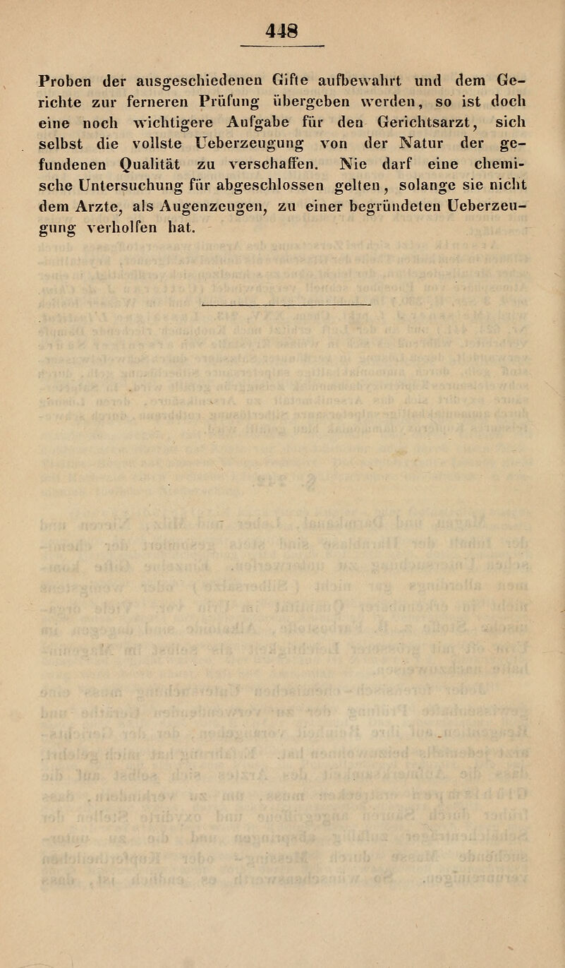 Proben der ausgeschiedenen Gifte aufbewahrt und dem Ge- richte zur ferneren Prüfung übergeben werden, so ist doch eine noch wichtigere Aufgabe für den Gerichtsarzt, sich selbst die vollste Ueberzeugung von der Natur der ge- fundenen Qualität zu verschaffen. Nie darf eine chemi- sche Untersuchung für abgeschlossen gelten , solange sie nicht dem Arzte, als Augenzeugen, zu einer begründeten Ueberzeu- gung verholfen hat.