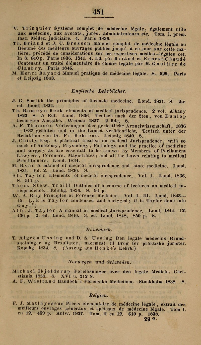 V. Trinqliier Systeme couiplet de m^decine legale, ^galement utile aux m^deciiis, aiix avocats, jiir^s, admiuistrateurs etc. Tom. 1. prem. fasc. Medec. jiidiciaire. 4, Paris 1836. TJi. Briand et J. C. Brosson Manuel complet de m^decine legale ou Resiime des meilleurs ouvrages piibli^s jiisqu' ä ce joiir sur cette ma- ttere, preced6 de considerations sur les expertises medico-legales cet. lu 8. 810p. Paris 1836. 1841. 4. Ed. par Briand et ErnestChaud6 Contenant un trait6 elementaire de cliimie legale par H. Gaultier de Claubry. Paris 1846. M. Henri Bayard Manuel pratiqae de m^deciue legale. 8. 529. Paris et Leipzig 1843. Englische Lehrbücher. 3. Gr. Smith the principles of forensic medecine. Lond. 1821. 8. 2te ed. Lond. 1824. Th. Romeyn Beck Clements of medical jurisprudence. 2 vol. Albany 1823. 8. 5 Edt. Lond. 1836. Teutsch nach der 2ten, von Dunlop besorgten Ausgabe. Weimar 1827. 2 Bde. 8. A. F. Thomson Vorlesungen über gerichtliche Arzneiwissenschaft, 1836 —1837 gehalten und in the Lancet veröffentlicht. Teutsch unter der Redaktion von Dr. Fr. B ehrend. Leipzig 1840. 8. J. Chitty Esq. A practical treatise on medical Jurisprudence, with so much of Anatomy, PJiysiology, Pathology and the practice of medicine and surgery as are essejitial to be known by Members of Parliament Lawyers, Coroiiers, Masistrates; and all the Laws relating to medical Practitioners. Lond. 1834. M. Ryan A manuel of medical jurisprudence and state medicine. Lond. 1831. Ed. 2. Lond. 1836. 8. Alf. Taylor Elements of medical jurisprudence. Vol. 1. Lond. 1836. 8: 511 p. Thom. Stew. Traill Outlines of a course of lectures on medical ju- risprudence. Ediiibg. 1836. 8. 94 p. W. A. Gruy Principles of Forensic Medicine. Vol. I—III. Lond. 1843— 45. (,,lt is Taylor Condensed and abrigged; it is Taylor done into Guy!) Alfr. J. Taylor A manual of medical Jurisprudence. Lond. 1844. 12, 436 p. 2. ed. Lond. 1846. 3. ed. Lond. 1848. 850 p. 8, Dänemark. T. Algren Ussing und D. S. Ussing Den legale medecins Grund- saetninger og Rcsultatcr, naermest til Brug for praktiske jurister. Kopnhg. 1834. 8. (Auszug aus Henke's Lehrb.) Norwegen und Schweden. Michael Ikjelderup Foreläsninger over den legale Medicin. Chri- stiania 1838. 8. XVI u. 212 S. A. F. Wistrand Handbok i Forensika Medicinen. Stockholm 1838. 8. Belgien, F. J. Matthyssens Precis elementaire de medecine legale, extrait des meilleurs ouvrages seneraux et speicaux de mödecine legale. Tom I. en 12. 459 p. Antw. 1837. Tom. II en 12. 610 p. 1838. 29*