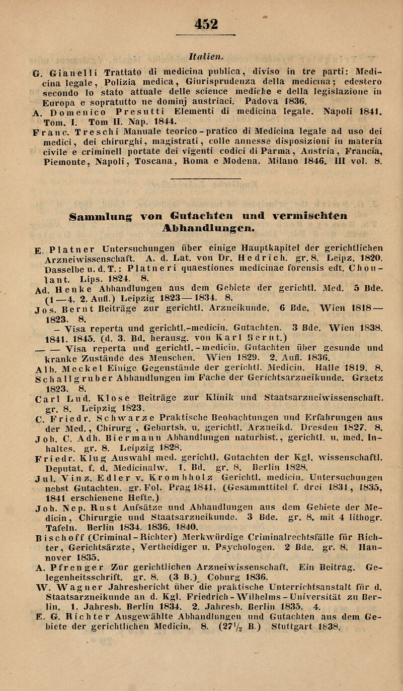 Italien. G. Gianelli Trattato di medicina publica, diviso in tre parti: Medi- cina leo^ale, Polizia medica, Giiirispriidenza delia mediciiia; edcstero secondo lo stato attuale delle science medicjie e della leglslaziojie in Europa e sopratutto iie dominj austriaci. Padova 1836. A. Domenico Presutti Elementi di medicina legale. Napoli 1841. Tom. I. Tom II. Nap. 1844. Franc. Treschi Manuale teorico-pratico di Medicina legale ad iiso dei medici, del cliirurghi, magistrati, colle annesse disposizioni in materia civile 6 criminell portate dei vigenti codici di Parma, Anstria, Francia, Piemonte, Napoli, Toscana, Roma e Modena. Milano 1846. 111 vol. 8. jSamiulung von Gutachten und vermischten Abhandlung^en. E. Platner Untersuclumgen über einige Hauptkapitel der gericlitlielien Arzneiwissenscliaft. A. d. Lat. von Dr. Hedricli. gr. 8. Leipz. 1820. Dasselbe u. d.T.: Platneri quaestiones medicinae forensis edt. CJiou- lant. Lips. 1824. 8. Ad Henke Abiiandlungen aus dem Gebiete der gerichtl. Med. 5 Bde. (1—4. 2. Aufl.) Leipzig 1823—1834. 8. Jos. Bernt Beiträge zur gerichtl. Arzneikunde. 6 Bde. Wien 1818 — 1823. 8. - Visa reperta und gericlitl.-medicin. Gutacliten. 3 Bde. Wien 1838. 1841. 1845. Cd. 3. Bd. berausg. von Karl Bernt.) Visa reperta und gericlitl.-medicin. Gutachten über gesunde und liranke Zustände des Menschen. Wien 1829. 2. Aufl. 1836. Alb. Meckel Einige Gegenstände der gerichtl. Medicin. Halle 1819. 8. Schallgruber Abhandlungen im Fache der Gerichtsarzneikunde. Graetz 1823. 8. Carl Lud. Klose Beiträge zur Klinik und Staatsarzneiwissenschaft, gr. 8. Leipzig 1823. C. Friedr. Schwarze Praktische Beobachtungen und Erfahrungen aus der Med., Chirurg , Geburtsh. u. gerichtl. Arzneikd. Dresden 1827. 8. Job. C. Adh. Bier mann Abhandlungen naturhist., gerichtl. u. med. In- haltes, gr. 8. Leipzig 1828. Friedr. Klug Auswahl med. gerichtl. Gutachten der Kgl. wissenschaftl. Deputat, f. d. Medicinalw. 1. Bd. gr. 8. Berlin 1828. Jul. Vinz. Edler v. Krombholz Gerichtl. medicin. Untersuchungen nebst Gutachten, gr. Fol. Prag 1841. CGesammttitel f. drei 1831, 8835, 1841 erschienene Hefte.) Joh. Nep. Rust Aufsätze und Abhandlungen aus dem Gebiete der Me- dicin, Chirurgie und Staatsarzneikunde. 3 Bde. gr. 8. mit 4 lithogr. Tafeln. Berlin 1834. 1836. 1840. Bisch off CCi'™'nal-Richter) Merkwürdige Criminalrechtsfälle für Rich- ter, Gerichtsärzte, Vertheidiger u. Psychologen. 2 Bde. gr. 8. Han- nover 1835. A. Pfrenger Zur gerichtlichen Arzneiwissenschaft. Ein Beitrag. Ge- legenheitsschrift, gr. 8. C3 B.3_ Coburg 1836. W. Wagner Jahresbericht über die praktische Unterrichtsanstalt für d. Staatsarzneikunde an d. Kgl. Friedrich-Wilhelms - Universität zu Ber- lin. 1. Jahresb. Berlin 1834. 2. .Jahresb. Berlin 1835. 4. E. G. Richter Ausgewählte Abhandlungen und Gutachten aus dem Ge- biete der gerichtlichen Medicin. 8. (27V2 B.) Stuttgart 1838,